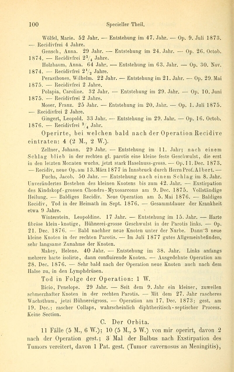 Wölfel, Marie. 52 Jahr. — Entstehung im 47. Jahr. — Dp. 9. Juli 1873. — Recidivfrei 4 Jahre. Gensch, Anna. 29 Jahr. — Entstehung im 24. Jahr. — Dp. 26. Octob. 1874. — Recidivfrei 2V4 Jahre. Holzbaum, Anna. 64 Jahr. — Entstehung im 63. Jahr. — Op. 30. Nov. 1874. — Recidivfrei 2V2 Jahre. Perasthones, Wilhelm. 22 Jahr. — Entstehung im 21. Jahr. — Op. 29. Mai 1875. — Recidivfrei 2 Jahre. Polapia, Caroline. 32 Jahr, — Entstehung im 29. Jahr. — Op. 10. Juni 1875. — Recidivfrei 2 Jahre. Moser, Franz. 25 Jahr. — Entstehung im 20. Jahr. — Op. 1. Juli 1875. — Recidivfrei 2 Jahre. Gingert, Leopold. 33 Jahr. — Entstehung im 29. Jahr. — Op. 16. Octob. 1876. — Recidivfrei V4 Jahr. Operirte, bei welchen bald nach der Operation Recidive eintraten: 4 (2 M., 2 W.). Zellner, Johann. 29 Jahr. — Entstehung im 11. Jahr; nach einem Schlag blieb in der rechten gl. parotis eine kleine feste Geschwulst, die erst in den letzten Monaten vs^uchs, jetzt stark Haselnuss-gross. — Op. 1 l.Dec. 1873. — Recidiv, neue Op.am 13. März 1877 in Innsbruck durch Herrn Prof. Albert.— Fuchs, Jacob. 50 Jahr. — Entstehung nach einem Schlag im 8. Jahr. Unverändertes Bestehen des kleinen Knotens bis zum 42. Jahr. — Exstirpation des Kindskopf-grossen Chondro-Myxosarcoms am 9. Dec. 1875. Vollständige Heilung. — Baldiges Recidiv. Neue Operation am 5. Mai 1876. — Baldiges Recidiv, Tod in der Heimath im Sept. 1876. — Gesammtdauer der Krankheit etwa 9 Jahre. Winterstein, Leopoldine. 17 Jahr. — Entstehung im 15. Jahr. — Harte fibröse klein-knotige, Hühnerei-grosse Geschwulst in der Parotis links. — Op. 21. Dec. 1876. — Bald nachher neue Knoten unter der Narbe. Dann 3 neue kleine Knoten in der rechten Parotis. — Im Juli 1877 gutes Allgemeinbefinden, sehr langsame Zunahme der Knoten. Makey, Helene. 40 Jahr. — Entstehung im 38. Jahr. Links anfangs mehrere harte isolirte, dann confluirende Knoten. — Ausgedehnte Operation am 28. Dec. 1876. — Sehr bald nach der Operation neue Knoten auch nach dem Halse zu, in den Lymphdrüsen. Tod in Folge der Operation: 1 W. Bicio, Penelope. 29 Jahr. — Seit dem 9. Jahr ein kleiner, zuweilen schmerzhafter Knoten in der rechten Parotis. — Mit dem 27. Jahr rascheres Wachsthum, jetzt Hühnereigross. — Operation am 17. Dec. 1873; gest. am 19. Dec; rascher Collaps, wahrscheinlich diphtheritisch-septischer Process. Keine Section. C. Der Orbita. 11 Fälle (5 M., 6 W.); 10 (5 M., 5 W.) von mir operirt, davon 2 nach der Operation gest.; 3 Mal der Bulbus nach Exstirpation des Tumors vereitert, davon 1 Pat. gest. (Tumor cavernosus an Meningitis),