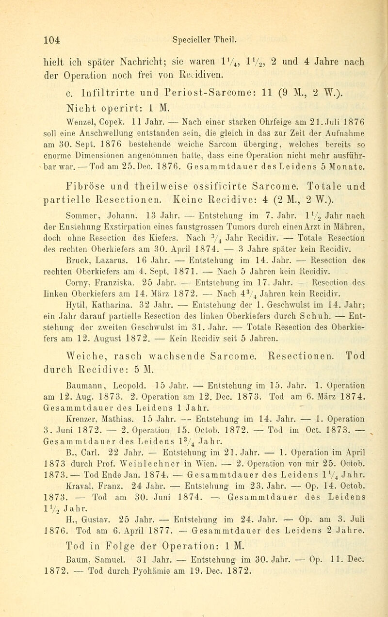 hielt ich später Nachricht; sie waren IV4, IV2, 2 und 4 Jahre nach der Operation noch frei von Rezidiven. c. Infiltrirte und Periost-Sarcome: 11 (9 M., 2 W.). Nicht operirt: 1 M. Wenzel, Copek. 11 Jahr. — Nach einer starken Ohrfeige am 2I.Juli 1876 soll eine Anschwellung entstanden sein, die gleich in das zur Zeit der Aufnahme am 30. Sept. 1876 bestehende weiche Sarcom überging, welches bereits so enorme Dimensionen angenommen hatte, dass eine Operation nicht mehr ausführ- bar war. — Tod am 25.Dec. 1876. Gesammtdauer des Leidens 5 Monate. Fibröse und theilweise ossificirte Sarcome. Totale und partielle Resectionen. Keine Recidive: 4 (2 M., 2 W,). Sommer, Johann. 13 Jahr. — Entstehung im 7. Jahr. 1 V2 Jahr nach der Enstehung Exstirpation eines faustgrossen Tumors durch einen Arzt in Mähren, doch ohne Resection des Kiefers. Nach V4 Jahr Recidiv. —• Totale Resection des rechten Oberkiefers am 30. April 1874. — 3 Jahre später kein Recidiv. Brück, Lazarus. 16 Jahr. — Entstehung im 14. Jahr. — Resection des rechten Oberkiefers am 4. Sept. 1871. — Nach 5 Jahren kein Recidiv. Corny, Franziska. 25 Jahr. — Entstehung im 17. Jahr. — Resection des linken Oberkiefers am 14. März 1872. — Nach 4^4 Jahren kein Recidiv. Hytil, Katharina. 32 Jahr, — Entstehung der 1. Geschwulst im 14. Jahr; ein Jahr darauf partielle Resection des linken Oberkiefers durch Schuh. — Ent- stehung der zweiten Geschwulst im 31, Jahr. — Totale Resection des Oberkie- fers am 12. August 1872. — Kein Recidiv seit 5 Jahren. Weiche, rasch wachsende Sarcome, Resectionen. Tod durch Recidive: 5 M. Baumann, Leopold. 15 Jahr. — Entstehung im 15. Jahr. 1. Operation am 12. Aug. 1873. 2. Operation am 12. Dec. 1873. Tod am 6. März 1874. Gesammtdauer des Leidens 1 Jahr. Kreuzer, Mathias. 15 Jahr. — Entstehung im 14. Jahr. — 1. Operation 3, Juni 1872, — 2. Operation 15, Octob. 1872. — Tod im Oct. 1873. — Gesammtdauer des Leidens 1^/^ Jahr. B., Carl, 22 Jahr. — Entstehung im 21. Jahr. — 1. Operation im April 1873 durch Prof. Weinlechner in Wien. — 2. Operation von mir 25. Octob. 1873. — Tod Ende Jan. 1874. — Gesammtdauer des Leidens lV4Jahr. Kraval, Franz, 24 Jahr, — Entstehung im 23. Jahr. — Op. 14. Octob. 1873, — Tod am 30, Juni 1874, — Gesammtdauer des Leidens IV2 Jahr, H,, Gustav. 25 Jahr, — Entstehung im 24. Jahr. — Op. am 3. Juli 1876. Tod am 6. April 1877. — Gesammtdauer des Leidens 2 Jahre. Tod in Folge der Operation: 1 M. Baum, Samuel. 31 Jahr. — Entstehung im 30. Jahr. — Op. 11. Dec. 1872. — Tod durch Pyohämie am 19. Dec. 1872.