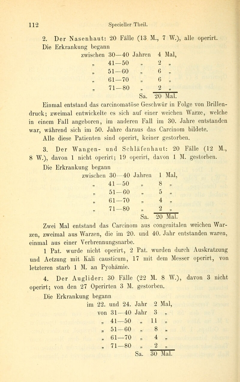 2. Der Nasenhaut: 20 Fälle (13 M., 7 W.), alle operirt. Die Erkrankung begann zwischen 30—40 Jahren 4 Mal, n 41-50 „ 2 „ n 51—60 „ 6 „ r> 61—70 „ 6 „ J3 71—80 „ 2 „ Sa. 20 Mal. Einmal entstand das carcinomatöse Geschwür in Folge von Brillen- druck; zweimal entwickelte es sich auf einer weichen Warze, welche in einem Fall angeboren, im anderen Fall im 30. Jahre entstanden war, während sich im 50. Jahre daraus das Carcinom bildete. Alle diese Patienten sind operirt, keiner gestorben. 3. Der Wangen- und Schläfenhaut: 20 Fälle (12 M., 8 W.), davon 1 nicht operirt; 19 operirt, davon 1 M. gestorben. Die Erkrankung begann zwischen 30—40 Jahren 1 Mal, 41-50 „ 8 „ 51-60 „ 5 „ 61—70 „ 4 „ 71-80 „ 2 . Sa. 20 Mal. Zwei Mal entstand das Carcinom aus congenitalen weichen War- zen, zweimal aus Warzen, die im 20. und 40. Jahr entstanden waren, einmal aus einer Verbrennungsnarbe. 1 Pat. wurde nicht operirt, 2 Pat. wurden durch Auskratzung und Aetzung mit Kali causticum, 17 mit dem Messer operirt, von letzteren starb 1 M. an Pyohämie. 4. Der Auglider: 30 Fälle (22 M. 8 W.), davon 3 nicht operirt; von den 27 Operirten 3 M. gestorben. Die Erkrankung begann im 22. und 24. Jahr 2 Mal, von 31—40 Jahr 3 „ „ 41—50 „ U « „ 51-60 „ 8 „ „ 61—70 „ 4 „ „ 71—80 „ 2 , Sa. 30 Mal.