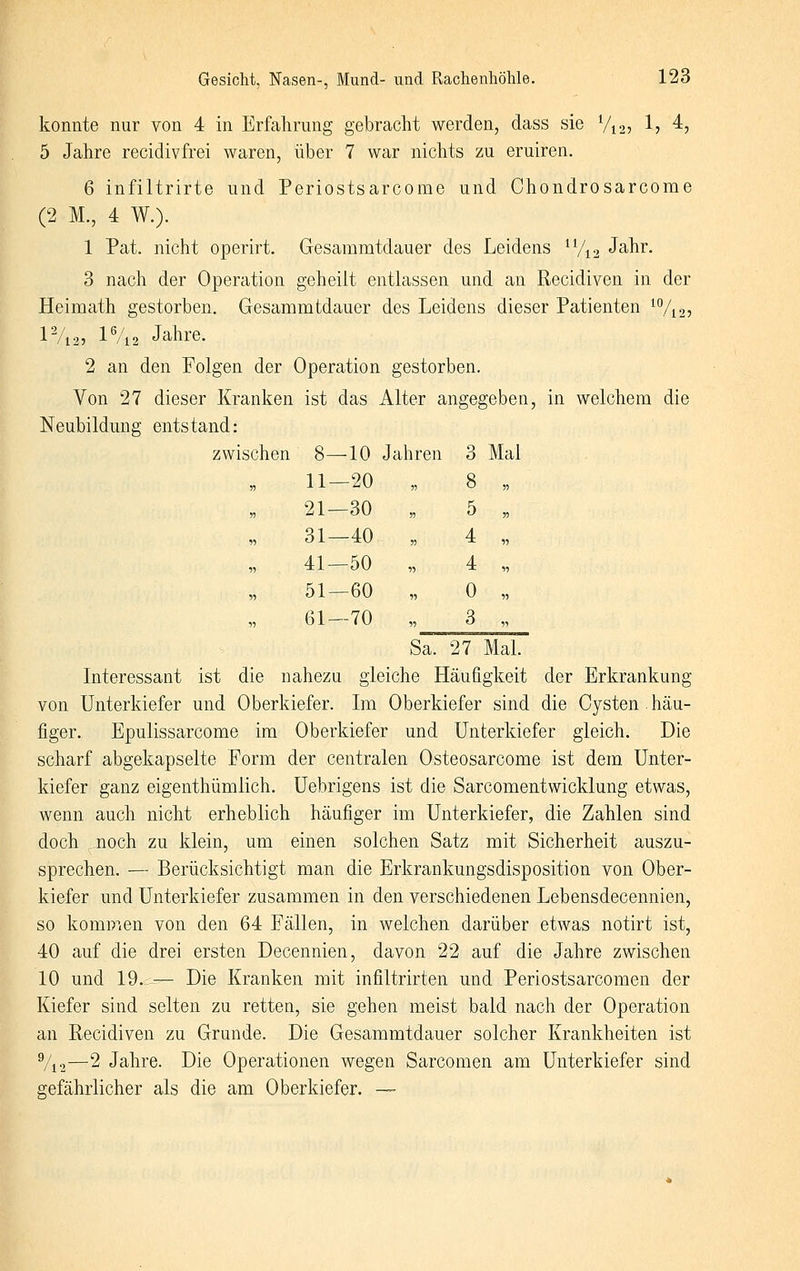 konnte nur von 4 in Erfahrung gebracht werden, dass sie Vi2? 1? 4? 5 Jahre recidivfrei waren, über 7 war nichts zu eruiren. 6 infiltrirte und Periostsarcome und Chondrosarcome (2 M., 4 W.). 1 Pat. nicht operirt. Gesammtdauer des Leidens ^7^2 Jahr. 3 nach der Operation geheilt entlassen und an Recidiven in der Heimath gestorben, Gesammtdauer des Leidens dieser Patienten ^Vn? lVi25 lVi2 Jahre. 2 an den Folgen der Operation gestorben. Von 27 dieser Kranken ist das Alter angegeben, in welchem die Neubildung entstand: zwischen 8—10 Jahren 3 Mal 11-20 „ 8 21—30 „ 5 31-40 „ 4 41—50 „ 4 51—60 „ 0 61-70 „ 3 Sa. 27 Mal. Interessant ist die nahezu gleiche Häufigkeit der Erkrankung von Unterkiefer und Oberkiefer. Im Oberkiefer sind die Cysten häu- figer. Epulissarcome im Oberkiefer und Unterkiefer gleich. Die scharf abgekapselte Form der centralen Osteosarcome ist dem Unter- kiefer ganz eigenthümlich. Uebrigens ist die Sarcomentwicklung etwas, wenn auch nicht erheblich häufiger im Unterkiefer, die Zahlen sind doch noch zu klein, um einen solchen Satz mit Sicherheit auszu- sprechen. — Berücksichtigt man die Erkrankungsdisposition von Ober- kiefer und Unterkiefer zusammen in den verschiedenen Lebensdecennien, so komDien von den 64 Fällen, in welchen darüber etwas notirt ist, 40 auf die drei ersten Decennien, davon 22 auf die Jahre zwischen 10 und 19.--— Die Kranken mit infiltrirten und Periostsarcomen der Kiefer sind selten zu retten, sie gehen meist bald nach der Operation an Recidiven zu Grunde. Die Gesammtdauer solcher Krankheiten ist %2—2 Jahre. Die Operationen wegen Sarcomen am Unterkiefer sind gefährlicher als die am Oberkiefer. —