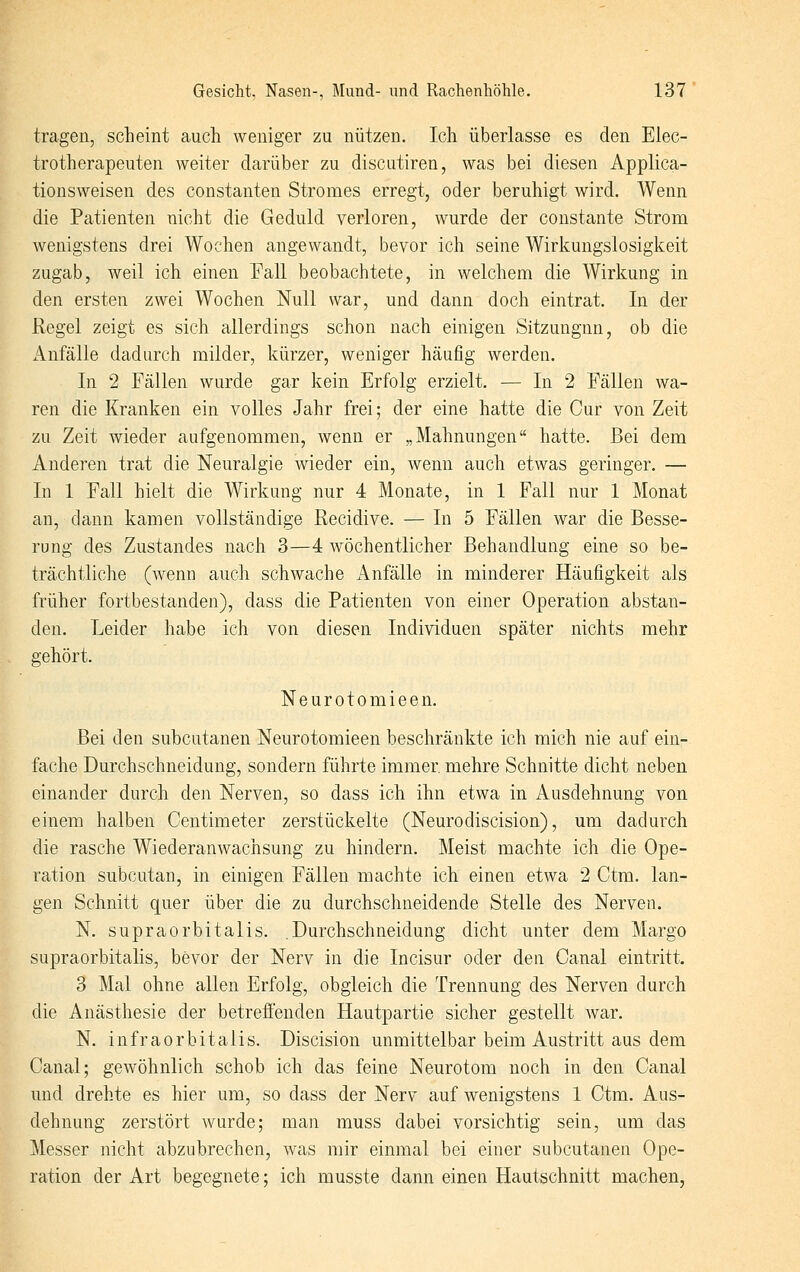 tragen, scheint auch weniger zu nützen. Ich überlasse es den Elec- trotherapeuten weiter darüber zu discutiren, was bei diesen Applica- tionsweisen des constanten Stromes erregt, oder beruhigt wird. Wenn die Patienten nicht die Geduld verloren, wurde der constante Strom wenigstens drei Wochen angewandt, bevor ich seine Wirkungslosigkeit zugab, weil ich einen Fall beobachtete, in welchem die Wirkung in den ersten zwei Wochen Null war, und dann doch eintrat. In der Regel zeigt es sich allerdings schon nach einigen Sitzungnn, ob die Anfälle dadurch milder, kürzer, weniger häufig werden. In 2 Fällen wurde gar kein Erfolg erzielt. — In 2 Fällen wa- ren die Kranken ein volles Jahr frei; der eine hatte die Cur von Zeit zu Zeit wieder aufgenommen, wenn er „Mahnungen hatte. Bei dem Anderen trat die Neuralgie wieder ein, wenn auch etwas geringer. — In 1 Fall hielt die Wirkung nur 4 Monate, in 1 Fall nur 1 Monat an, dann kamen vollständige Recidive. — In 5 Fällen war die Besse- rung des Zustandes nach 3—4 wöchentlicher Behandlung eine so be- trächtliche (wenn auch schwache Anfälle in minderer Häufigkeit als früher fortbestanden), dass die Patienten von einer Operation abstan- den. Leider habe ich von diesen Individuen später nichts mehr gehört. Neurotomieen. Bei den subcutanen Neurotomieen beschränkte ich mich nie auf ein- fache Durchschneidung, sondern führte immer mehre Schnitte dicht neben einander durch den Nerven, so dass ich ihn etwa in Ausdehnung von einem halben Centimeter zerstückelte (Neurodiscision), um dadurch die rasche Wiederanwachsung zu hindern. Meist machte ich die Ope- ration subcutan, in einigen Fällen machte ich einen etwa 2 Ctm. lan- gen Schnitt quer über die zu durchschneidende Stelle des Nerven. N. supraorbitalis. .Durchschneidung dicht unter dem Margo supraorbitalis, bevor der Nerv in die Incisur oder den Canal eintritt. 3 Mal ohne allen Erfolg, obgleich die Trennung des Nerven durch die Anästhesie der betreffenden Hautpartie sicher gestellt Avar. N. infraorbitalis. Discision unmittelbar beim Austritt aus dem Canal; gewöhnlich schob ich das feine Neurotom noch in den Canal und drehte es hier um, so dass der Nerv auf wenigstens 1 Ctm. Aus- dehnung zerstört wurde; man muss dabei vorsichtig sein, um das Messer nicht abzubrechen, was mir einmal bei einer subcutanen Ope- ration der Art begegnete; ich musste dann einen Hautschnitt machen,