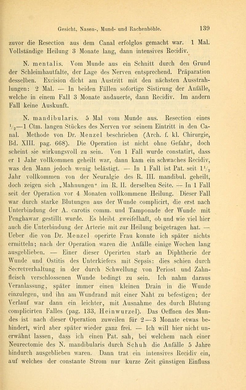 zuvor die Resection aus dem Canal erfolglos gemacht war. 1 Mal. Vollständige Heilung 3 Monate lang, dann intensives Recidiv. N. mentalis. Vom Munde aus ein Schnitt durch den Grund der Schleimhautfalte, der Lage des Nerven entsprechend. Präparation desselben. Excision dicht am Austritt mit den nächsten Ausstrah- lungen: 2 Mal. — In beiden Fällen sofortige Sistirung der Anfälle, welche in einem Fall 3 Monate andauerte, dann Recidiv. Im andern Fall keine Auskunft. N. mandibularis. 5 Mal vom Munde aus. Resection eines V2—1 Ctm. langen Stückes des Nerven vor seinem Eintritt in den Ca- nal. Methode von Dr. Menzel beschrieben (Arch. f. kl. Chirurgie, Bd. XIII. pag. 668). Die Operation ist nicht ohne Gefahr, doch scheint sie wirkungsvoll zu sein. Von 1 Fall wurde constatirt, dass er 1 Jahr vollkommen geheilt war, dann kam ein schwaches Recidiv, was den Mann jedoch wenig belästigt. — In 1 Fall ist Pat. seit IV2 Jahr vollkommen von der Neuralgie des R. III. mandibul. geheilt, doch zeigen sich „Mahnungen im R. IL derselben Seite. — In 1 Fall seit der Operation vor 4 Monaten vollkommene Heilung. Dieser Fall war durch starke Blutungen aus der Wunde complicirt, die erst nach Unterbindung der A. carotis comm. und Tamponade der Wunde mit Penghawar gestillt wurde. Es bleibt zweifelhaft, ob und wie viel hier auch die Unterbindung der Arterie mit zur Heilung beigetragen hat. — Ueber die von Dr. Menzel operirte Frau konnte ich später nichts ermitteln; nach der Operation waren die Anfälle einige Wochen lang ausgeblieben. — Einer dieser Operirten starb an Diphtherie der Wunde und Ostitis des Unterkiefers mit Sepsis: dies schien durch Secretverhaltung in der durch Schwellung von Periost und Zahn- fleisch verschlossenen Wunde bedingt zu sein. Ich nahm daraus Veranlassung, später immer einen kleinen Drain in die Wunde einzulegen, und ihn am Wundrand mit einer Naht zu befestigen; der Verlauf war dann ein leichter, mit Ausnahme des durch Blutung complicirten Falles (pag. 133, Heinwurzel). Das Oeffnen des Mun- des ist nach dieser Operation zuweilen für 2 — 3 Monate etwas be- hindert, wird aber später wieder ganz frei. — Ich will hier nicht un- erwähnt lassen, dass ich einen Pat. sah, bei welchem nach einer Neurectomie des N. mandibularis durch Schuh die Anfälle 5 Jahre hindurch ausgeblieben waren. Dann trat ein intensives Recidiv ein, auf welches der constante Strom nur kurze Zeit günstigen Einfluss