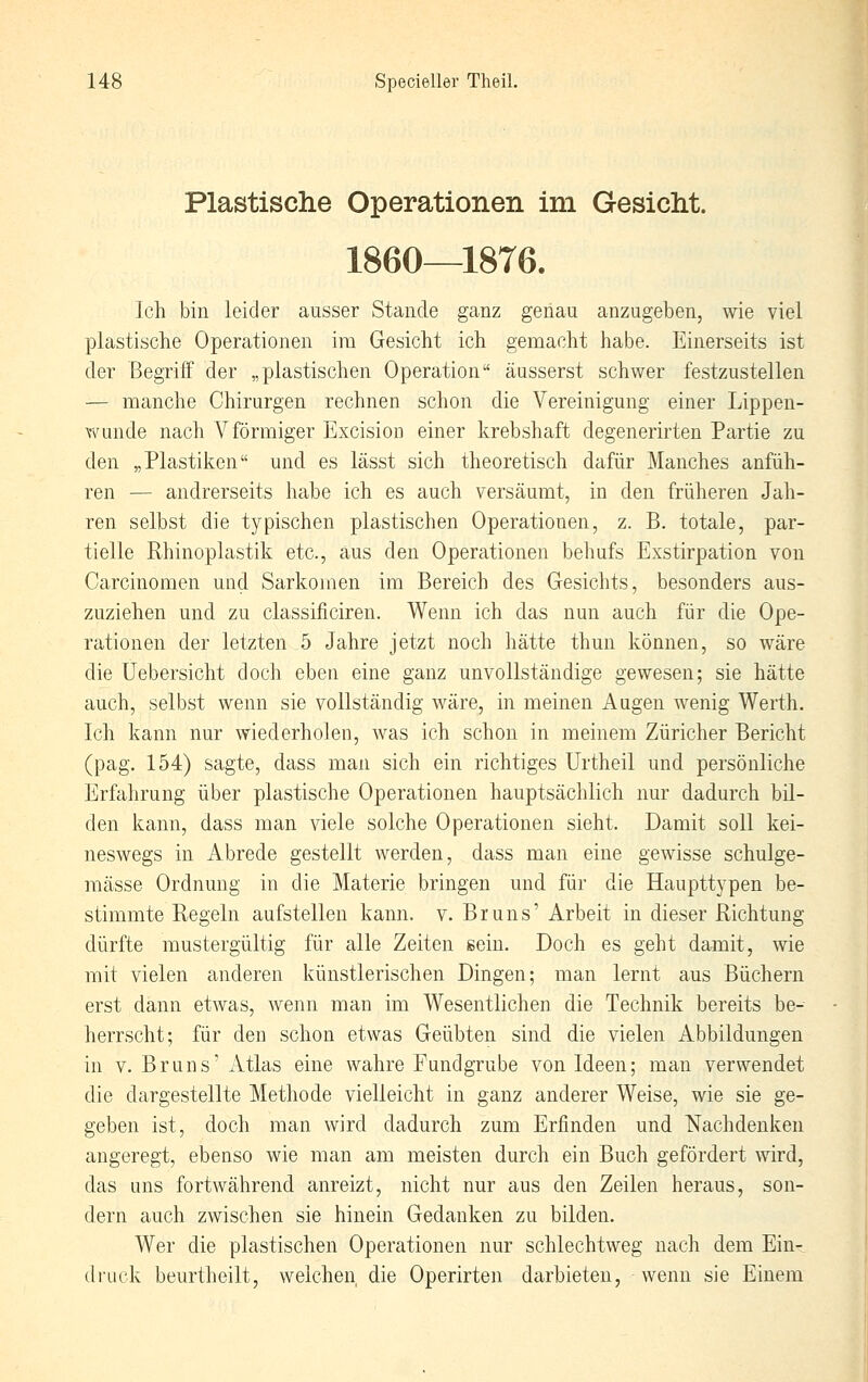 Plastische Operationen im Gesicht. 1860—1876. Ich bin leider ausser Stande ganz genau anzugeben, wie viel plastische Operationen im Gesicht ich gemacht habe. Einerseits ist der Begriff der „plastischen Operation äusserst schwer festzustellen — manche Chirurgen rechnen schon die Vereinigung einer Lippen- wunde nach V förmiger Excision einer krebshaft degenerirten Partie zu den „Plastiken und es lässt sich theoretisch dafür Manches anfüh- ren — andrerseits habe ich es auch versäumt, in den früheren Jah- ren selbst die typischen plastischen Operationen, z. B. totale, par- tielle Rhinoplastik etc., aus den Operationen behufs Exstirpation von Carcinomen und Sarkomen im Bereich des Gesichts, besonders aus- zuziehen und zu classificiren. Wenn ich das nun auch für die Ope- rationen der letzten 5 Jahre jetzt noch hätte thun können, so wäre die üebersicht doch eben eine ganz unvollständige gewesen; sie hätte auch, selbst wenn sie vollständig wäre, in meinen Augen wenig Werth. Ich kann nur wiederholen, was ich schon in meinem Züricher Bericht (pag. 154) sagte, dass man sich ein richtiges ürtheil und persönliche Erfahrung über plastische Operationen hauptsächlich nur dadurch bil- den kann, dass man viele solche Operationen sieht. Damit soll kei- neswegs in Abrede gestellt werden, dass man eine gewisse schulge- mässe Ordnung in die Materie bringen und für die Haupttypen be- stimmte Regeln aufstellen kann. v. Bruns' Arbeit in dieser Richtung dürfte mustergültig für alle Zeiten sein. Doch es geht damit, wie mit vielen anderen künstlerischen Dingen; man lernt aus Büchern erst dann etwas, wenn man im Wesentlichen die Technik bereits be- herrscht; für den schon etwas Geübten sind die vielen Abbildungen in V. Bruns' Atlas eine wahre Fundgrube von Ideen; man verwendet die dargestellte Methode vielleicht in ganz anderer Weise, wie sie ge- geben ist, doch man wird dadurch zum Erfinden und Nachdenken angeregt, ebenso wie man am meisten durch ein Buch gefördert Avird, das uns fortwährend anreizt, nicht nur aus den Zeilen heraus, son- dern auch zwischen sie hinein Gedanken zu bilden. Wer die plastischen Operationen nur schlechtweg nach dem Ein- druck beurtheilt, welchen die Operirten darbieten, wenn sie Einem