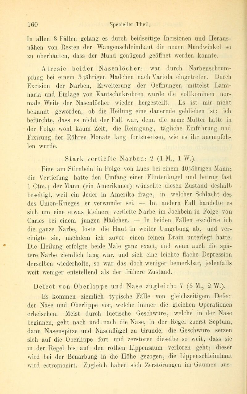 In allen 3 Fällen gelang es durch beidseitige Incisionen und Heraus- nähen von Resten der Wangenschleimhaut die neuen Mundwinkel so zu überhäuten, dass der Mund genügend geöffnet werden konnte. Atresie beider Nasenlöcher: war durch Narbenschrum- pfung bei einem 3 jährigen Mädchen nach Variola eingetreten. Durch Excision der Narben, Erweiterung der Oeffnungen mittelst Lami- naria und Einlage von Kautschukröhren wurde die vollkommen nor- male Weite der Nasenlöcher wieder hergestellt. Es ist mir nicht bekannt geworden, ob die Heilung eine dauernde geblieben ist; ich befürchte, dass es nicht der Fall war, denn die arme Mutter hatte in der Folge wohl kaum Zeit, die Reinigung, tägliche Einführung und Fixirung der Röhren Monate lang fortzusetzen, wie es ihr anempfoh- len wurde. Stark vertiefte Narben: 2 (1 M., 1 AV.). Eine am Stirnbein in Folge von Lues bei einem 40jährigen Mann; die Vertiefung hatte den Umfang einer Flintenkugel und betrug fast 1 Ctm.; der Mann (ein Amerikaner) wünschte diesen Zustand deshalb beseitigt, weil ein Jeder in Amerika frage, in welcher Schlacht des des Union-Krieges er verwundet sei. — Im andern Fall handelte es sich um eine etwas kleinere vertiefte Narbe im Jochbein in Folge von Caries bei einem jungen Mädchen. — In beiden Fällen excidirte ich die ganze Narbe, löste die Haut in weiter Umgebung ab, und ver- einigte sie, nachdem ich zuvor einen feinen Drain unterlegt hatte. Die Heilung erfolgte beide Male ganz exact, und wenn auch die spä- tere Narbe ziemlich lang war, und sich eine leichte flache Depression derselben wiederholte, so war das doch weniger bemerkbar, jedenfalls weit weniger entstellend als der frühere Zustand. Defect von Oberlippe und Nase zugleich: 7 (5 M., 2 W.). Es kommen ziemlich typische Fälle von gleichzeitigem Defect der Nase und Oberlippe vor, welche immer die gleichen Operationen erheischen. Meist durch luetische Geschwüre, w^elche in der Nase beginnen, geht nach und nach die Nase, in der Regel zuerst Septum, dann Nasenspitze und Nasenflügel zu Grunde, die Geschwüre setzen sich auf die Oberlippe fort und zerstören dieselbe so weit, dass sie in der Regel bis auf den rothen Lippensaum verloren geht; dieser wird bei der Benarbung in die Höhe gezogen, die Lippenschleimhaut wird ectropionirt. Zugieicli haben sich Zerstörungen im Gaumen aus-