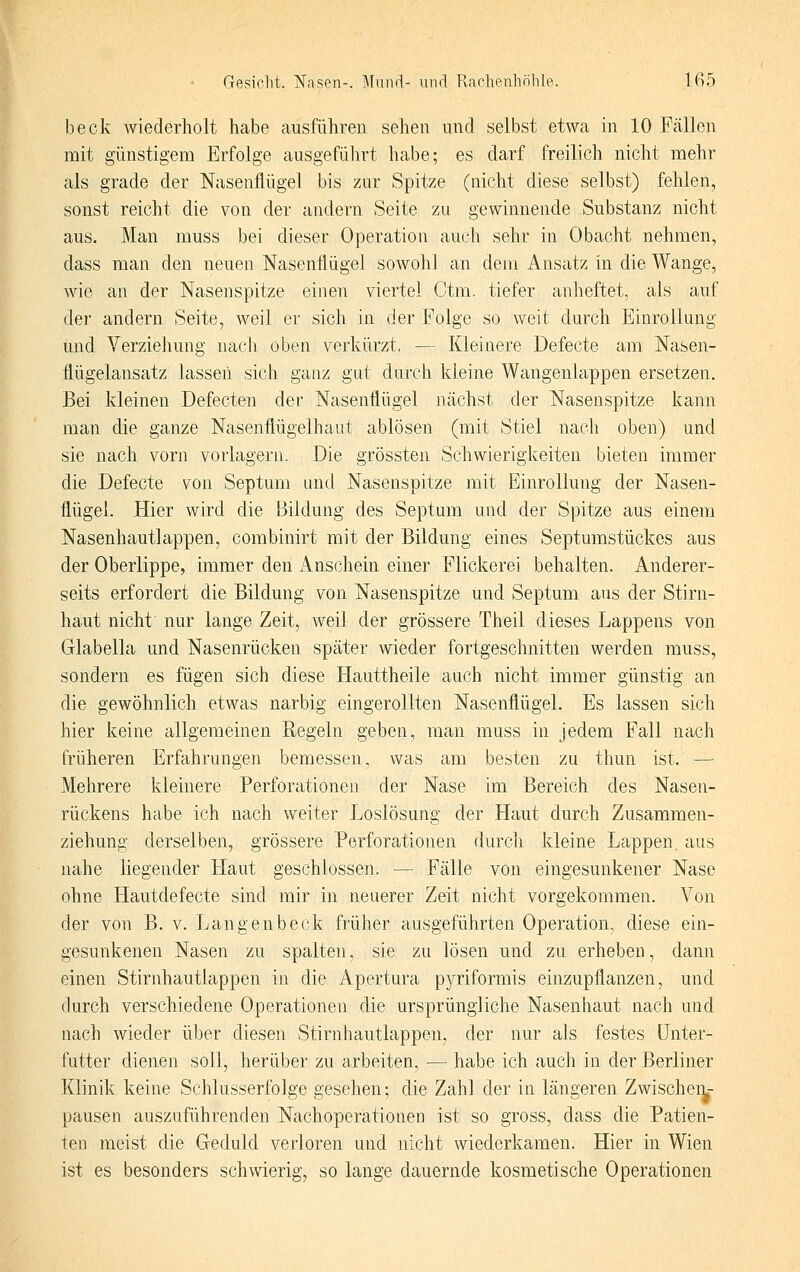 beck wiederholt habe ausführen sehen und selbst etwa in 10 Fcällen mit günstigem Erfolge ausgeführt habe; es darf freilich nicht mehr als grade der Nasenflügel bis zur Spitze (nicht diese selbst) fehlen, sonst reicht die von der andern Seite zu gewinnende Substanz nicht aus. Man muss bei dieser Operation auch sehr in Obacht nehmen, dass man den neuen Nasenflügel sowohl an dem Ansatz in die Wange, wie an der Nasenspitze einen viertel Otm. tiefer anheftet, als auf der andern Seite, weil er sich in der Folge so weit durch Einrollung und Verziehung nach oben verkürzt. — Kleinere Defecte am Nasen- flügelansatz lassen sich ganz gut durch kleine Wangenlappen ersetzen. Bei kleinen Defecten der Nasenflügel nächst der Nasenspitze kann man die ganze Nasenflügelhaut ablösen (mit Stiel nach oben) und sie nach vorn vorlagern. Die grössten Schwierigkeiten bieten immer die Defecte von Septum und Nasenspitze mit Einrollung der Nasen- flügel. Hier wird die Bildung des Septum und der Spitze aus einem Nasenhautlappen, combinirt mit der Bildung eines Septumstückes aus der Oberlippe, immer den Anschein einer Flickerei behalten. Anderer- seits erfordert die Bildung von Nasenspitze und Septum aus der Stirn- haut nicht nur lange Zeit, weil der grössere Theil dieses Lappens von Glabella und Nasenrücken später wieder fortgeschnitten werden muss, sondern es fügen sich diese Hauttheile auch nicht immer günstig an die gewöhnlich etwas narbig eingerollten Nasenflügel. Es lassen sich hier keine allgemeinen Regeln geben, man muss in jedem Fall nach früheren Erfahrungen bemessen, was am besten zu thun ist. — Mehrere kleinere Perforationen der Nase im Bereich des Nasen- rückens habe ich nach weiter Loslösung der Haut durch Zusammen- ziehung derselben, grössere Perforationen durch kleine Lappen, aus nahe liegender Haut geschlossen. — Fälle von eingesunkener Nase ohne Hautdefecte sind mir in neuerer Zeit nicht vorgekommen. Von der von B. v. Langenbeck früher ausgeführten Operation, diese ein- gesunkenen Nasen zu spalten, sie zu lösen und zu erheben, dann einen Stirnhautlappen in die Apertura pyriformis einzupflanzen, und durch verschiedene Operationen die ursprüngliche Nasenhaut nach und nach wieder über diesen Stirnhautlappen, der nur als festes ünter- futter dienen soll, herüber zu arbeiten, — habe ich auch in der Berliner Klinik keine Schlusserfolge gesehen; die Zahl der in längeren Zwischeii- pausen auszuführenden Nachoperationen ist so gross, dass die Patien- ten meist die Geduld verloren und nicht wiederkamen. Hier in Wien ist es besonders schwierig, so lange dauernde kosmetische Operationen