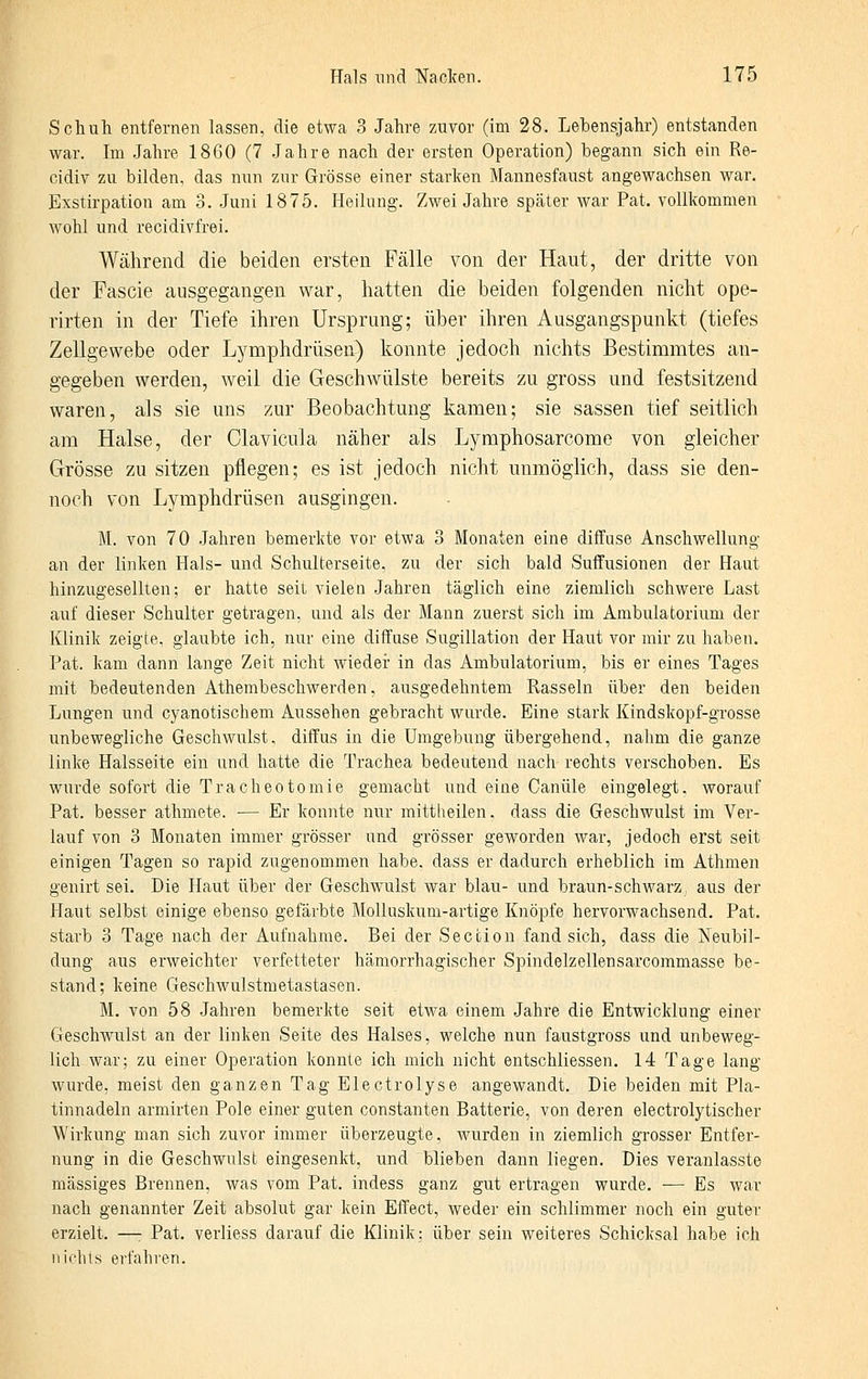 Schuh entfernen lassen, die etwa 3 Jahre zAivor (im 28. Lebensjahr) entstanden war. Im Jahre 1860 (7 Jahre nach der ersten Operation) begann sich ein Re- cidiv zu bilden, das nun zur Grösse einer starken Mannesfaust angewachsen war. Exstirpation am 3. Juni 1875. Heilung. Zwei Jahre später war Pat. vollkommen wohl und recidivfrei. Während die beiden ersten Fälle von der Haut, der dritte von der Fascie ausgegangen war, hatten die beiden folgenden nicht ope- rirten in der Tiefe ihren Ursprung; über ihren Ausgangspunkt (tiefes Zellgewebe oder Lymphdrüsen) konnte jedoch nichts Bestimmtes an- gegeben werden, weil die Geschwülste bereits zu gross und festsitzend waren, als sie uns zur Beobachtung kamen; sie sassen tief seitlich am Halse, der Clavicula näher als Lymphosarcome von gleicher Grösse zu sitzen pflegen; es ist jedoch nicht unmöglich, dass sie den- noch von Lymphdrüsen ausgingen. M. von 70 Jahren bemerkte vor etwa 3 Monaten eine diffuse Anschwellung an der linken Hals- und Schulterseite, zu der sich bald Suflfusionen der Haut hinzugesellten; er hatte seit vielen Jahren täglich eine ziemlich schwere Last auf dieser Schulter getragen, und als der Mann zuerst sich im Ambulatorium der Klinik zeigte, glaubte ich, nur eine diffuse Sugillation der Haut vor mir zu haben. Pat. kam dann lange Zeit nicht Avieder in das Ambulatorium, bis er eines Tages mit bedeutenden Athembeschwerden, ausgedehntem Rasseln über den beiden Lungen und cyanotischem Aussehen gebracht wurde. Eine stark Kindskopf-grosse unbewegliche Geschwulst, diffus in die Umgebung übergehend, nahm die ganze linke Halsseite ein und hatte die Trachea bedeutend nach rechts verschoben. Es wurde sofort die Tracheotomie gemacht und eine Canüle eingelegt, worauf Pat. besser athmete. — Er konnte nur mittlieilen. dass die Geschwulst im Ver- lauf von 3 Monaten immer grösser und grösser geworden war, jedoch erst seit einigen Tagen so rapid zugenommen habe, dass er dadurch erheblich im Athmen genirt sei. Die Haut über der Geschwulst war blau- und braun-schwarz, aus der Haut selbst einige ebenso gefärbte MoUaskum-artige Knöpfe hervorwachsend. Pat. starb 3 Tage nach der Aufnahme. Bei der Section fand sich, dass die Neubil- dung aus erweichter verfetteter hämorrhagischer Spindelzellensarcommasse be- stand; keine Geschwulstmetastasen. M. von 58 Jahren bemerkte seit etwa einem Jahre die Entwicklung einer Geschwulst an der linken Seite des Halses, welche nun faustgross und unbeweg- lich war; zu einer Operation konnte ich mich nicht entschliessen. 14 Tage lang wurde, meist den ganzen Tag Electrolyse angewandt. Die beiden mit Pla- tinnadeln armirten Pole einer guten constanten Batterie, von deren electrolytischer Wirkung man sich zuvor immer überzeugte, Avurden in ziemlich grosser Entfer- nung in die Geschwulst eingesenkt, und blieben dann liegen. Dies veranlasste massiges Brennen, was vom Pat. indess ganz gut ertragen wurde. ■— Es war nach genannter Zeit absolut gar kein Effect, weder ein schlimmer noch ein guter erzielt. —r Pat. verliess darauf die Klinik: über sein weiteres Schicksal habe ich nichts erfahren.