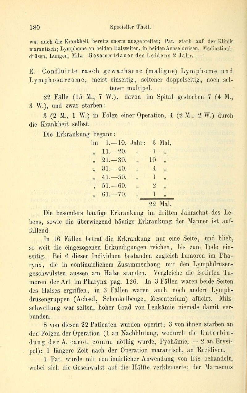 war auch die Krankheit bereits enorm ausgebreitet; Pat. starb auf der Klinik marantisch; Lymphome an beiden Halsseiten, in beiden Achseldrüsen, Mediastinal- drüsen, Lungen, Milz. Gesammtdauer des Leidens 2 Jahr. — E. Confluirte rasch gewachsene (maligne) Lymphome und Lymphosarcome, meist einseitig, seltener doppelseitig, noch sel- tener multipel. 22 Fälle (15 M., 7 W.), davon im Spital gestorben 7 (4 M., 3 W.), und zwar starben: 3 (2 M., 1 W.) in Folge einer Operation, 4 (2 M., 2 W.) durch die Krankheit selbst. Die Erkrankung begann: im 1.—10. Jahr: 3 Mal, 11.-20. ?• 1 „ 21.-30. « 10 „ 31.—40. n 4 „ 41.-50. „ 1 ,, 51.-60. ?i 2 .. 61.—70. r 1 „ 22 Mal. Die besonders häufige Erkrankung im dritten Jahrzehnt des Le- bens, sowie die überwiegend häufige Erkrankung der Männer ist auf- fallend. In 16 Fällen betraf die Erkrankung nur eine Seite, und blieb, so weit die eingezogenen Erkundigungen reichen, bis zum Tode ein- seitig. Bei 6 dieser Individuen bestanden zugleich Tumoren im Pha- rynx, die in continuirlichem Zusammenhang mit den Lymphdrüsen- geschwülsten aussen am Halse standen. Vergleiche die isolirten Tu- moren der Art im Pharynx pag. 126. In 3 Fällen waren beide Seiten des Halses ergrifi'en, in 3 Fällen waren auch noch andere Lymph- drüsengruppen (Achsel, Schenkelbeuge, Mesenterium) afficirt. Milz- schwellung war selten, hoher Grad von Leukämie niemals damit ver- bunden. 8 von diesen 22 Patienten wurden operirt; 3 von ihnen starben an den Folgen der Operation (1 an Nachblutung, wodurch die Unterbin- dung derA. carot. comm. nöthig wurde, Pyohämie, — 2 an Erysi- pel); 1 längere Zeit nach der Operation marantisch, an Recidiven. 1 Pat. wurde mit continuirlicher Anwendung von Eis behandelt, wobei sich die Geschwulst auf die Hälfte verkleinerte; der Marasmus