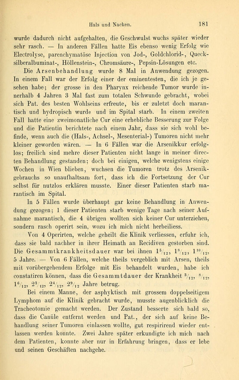 wurde dadurch nicht aufgehalten, die Geschwulst wuchs später wieder sehr rasch. — In anderen Fällen hatte Eis ebenso wenig Erfolg wie Electrolyse, parenchymatöse Injection von Jod-, Goldchlorid-, Queck- silberalbuminat-, Höllenstein-, Chromsäure-, Pepsin-Lösungen etc. Die Arsenbehandlung wurde 8 Mal in Anwendung gezogen. In einem Fall war der Erfolg einer der eminentesten, die ich je ge- sehen habe; der grosse in den Pharynx reichende Tumor wurde in- nerhalb 4 Jahren 3 Mal fast zum totalen Schwunde gebracht, wobei sich Pat. des besten Wohlseins erfreute, bis er zuletzt doch maran- tisch und hydropisch wurde und im Spital starb. In einem zweiten Fall hatte eine zweimonatliche Cur eine erhebliche Besserung zur Folge und die Patientin berichtete nach einem Jahr, dass sie sich wohl be- finde, wenn auch die (Hals-, Achsel-, Mesenterial-) Tumoren nicht mehr kleiner geworden wären. — In 6 Fällen war die Arsenikkur erfolg- los; freilich sind mehre dieser Patienten nicht lange in meiner direc- ten Behandlung gestanden; doch bei einigen, welche wenigstens einige Wochen in Wien blieben, wuchsen die Tumoren trotz des Arsenik- gebrauchs so unaufhaltsam fort, dass ich die Fortsetzung der Cur selbst für nutzlos erklären musste. Einer dieser Patienten starb ma- rantisch im Spital. In 5 Fällen wurde überhaupt gar keine Behandlung in Anwen- dung gezogen; 1 dieser Patienten starb wenige Tage nach seiner Auf- nahme marantisch, die 4 übrigen wollten sich keiner Cur unterziehen, sondern rasch operirt sein, wozu ich mich nicht herbeiliess. Von 4 Operirten, welche geheilt die Klinik verliessen, erfuhr ich, dass sie bald nachher in ihrer Heimath an Recidiven gestorben sind. Die Gesammtkrankheitsdauer war bei ihnen IV125 1%2 5 l^Vn? 5 Jahre. — Von 6 Fällen, welche theils vergeblich mit Arsen, theils mit vorübergehendem Erfolge mit Eis behandelt wurden, habe ich constatiren können, dass die Gesammtdauer der Krankheit V125 %25 1%2, 2Vi2, 2Vi2, 2%2 Jahre betrug. Bei einem Manne, der asphyktisch mit grossem doppelseitigem Lymphom auf die Klinik gebracht wurde, musste augenblicklich die Tracheotomie gemacht werden. Der Zustand besserte sich bald so, dass die Canüle entfernt werden und Pat., der sich auf keine Be- handlung seiner Tumoren einlassen wollte, gut respirirend wieder ent- lassen werden konnte. Zwei Jahre später erkundigte ich mich nach dem Patienten, konnte aber nur in Erfahrung bringen, dass er lebe und seinen Geschäften nachgehe.