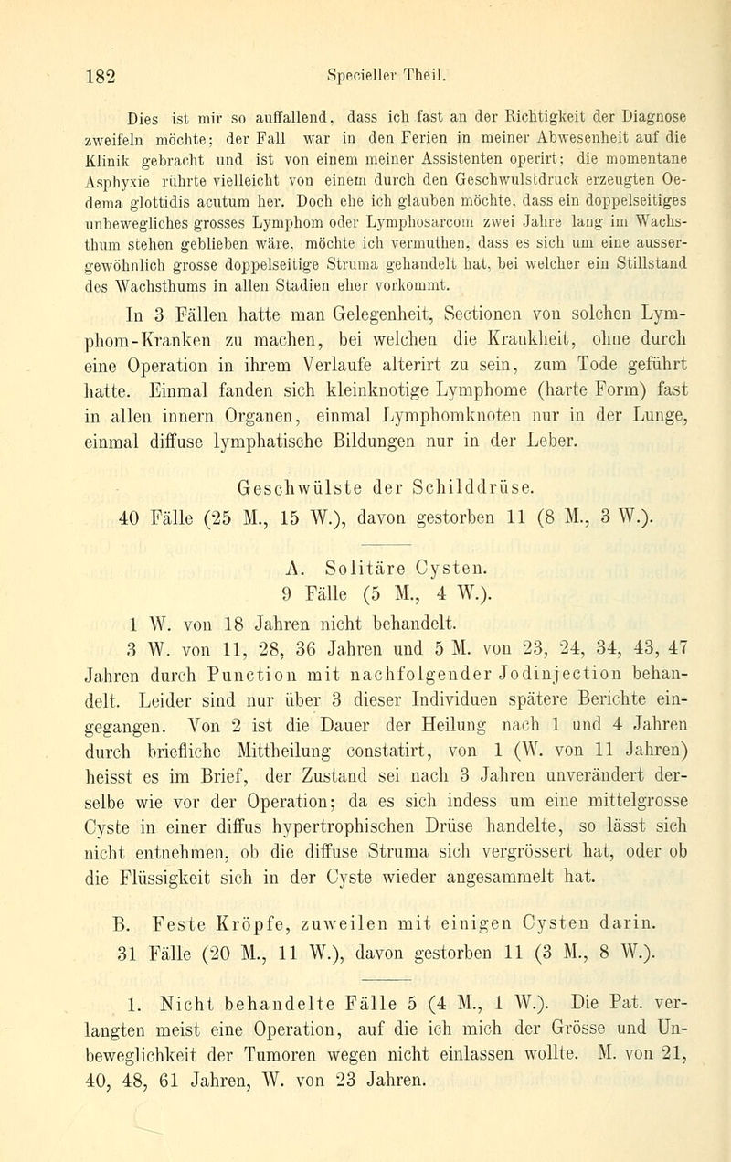 Dies ist mir so auffallend, dass ich fast an der Riclitigkeit der Diagnose zweifeln möchte; der Fall war in den Ferien in meiner Abwesenheit auf die Klinik gebracht und ist von einem meiner Assistenten operirt; die momentane Asphyxie rührte vielleicht von einem durch den Geschwulscdruck erzeugten Oe- dema glottidis acutum her. Doch ehe ich glauben möchte, dass ein doppelseitiges unbewegliches grosses Lymphom oder Lymphosarcom zwei Jahre lang im Wachs- thum stehen geblieben wäre, möchte ich vermuthen, dass es sich um eine ausser- gewöhnlich grosse doppelseitige Struma gehandelt hat, bei welcher ein Stillstand des Wachsthums in allen Stadien eher vorkommt. In 3 Fällen hatte man Gelegenheit, Sectionen von solchen Lym- phom-Kranken zu machen, bei welchen die Krankheit, ohne durch eine Operation in ihrem Verlaufe alterirt zu sein, zum Tode geführt hatte. Einmal fanden sich kleinknotige Lymphome (harte Form) fast in allen Innern Organen, einmal Lymphomknoten nur in der Lunge, einmal diffuse lymphatische Bildungen nur in der Leber. Geschwülste der Schilddrüse. 40 Fälle (25 M., 15 W.), davon gestorben 11 (8 M., 3 W.). A. Solitäre Cysten. 9 Fälle (5 M., 4 W.). 1 W. von 18 Jahren nicht behandelt. 3 W. von 11, 28, 36 Jahren und 5 M. von 23, 24, 34, 43, 47 Jahren durch Punction mit nachfolgender Jodinjectiou behan- delt. Leider sind nur über 3 dieser Individuen spätere Berichte ein- gegangen. Von 2 ist die Dauer der Heilung nach 1 und 4 Jahren durch briefliche Mittheilung constatirt, von 1 (W. von 11 Jahren) heisst es im Brief, der Zustand sei nach 3 Jahren unverändert der- selbe wie vor der Operation; da es sich indess um eine mittelgrosse Cyste in einer diffus hypertrophischen Drüse handelte, so lässt sich nicht entnehmen, ob die diffuse Struma sich vergrössert hat, oder ob die Flüssigkeit sich in der Cyste wieder angesammelt hat. B. Feste Kröpfe, zuweilen mit einigen Cysten darin. 31 Fälle (20 M., 11 W.), davon gestorben 11 (3 M., 8 W.). 1. Nicht behandelte Fälle 5 (4 M., 1 W.). Die Bat. ver- langten meist eine Operation, auf die ich mich der Grösse und Un- beweglichkeit der Tumoren wegen nicht einlassen wollte. M. von 21, 40, 48, 61 Jahren, W. von 23 Jahren.