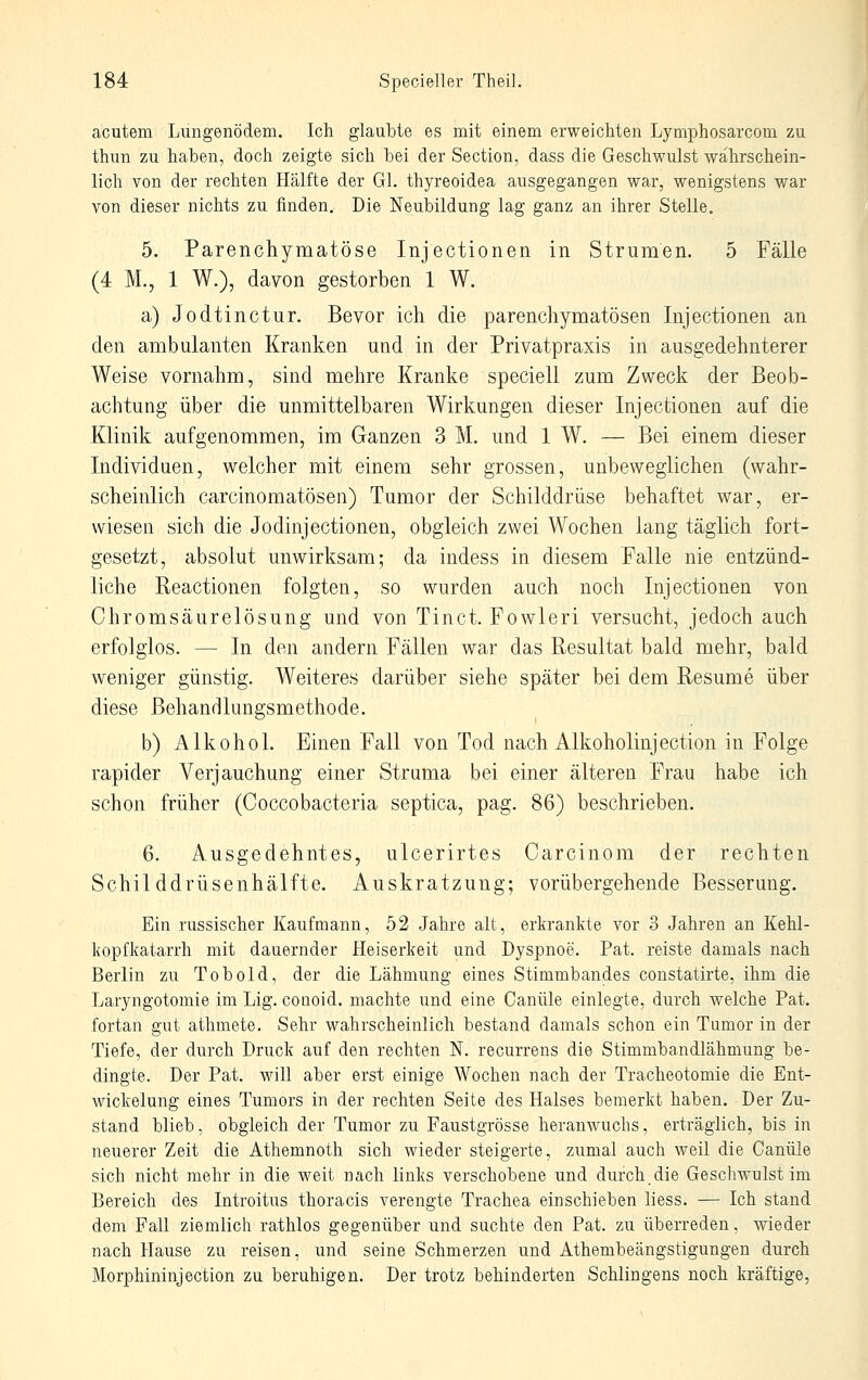 acutem Lungenödem. Ich glaubte es mit einem erweichten Lymphosarcom zu thun zu haben, doch zeigte sich bei der Section, dass die Geschwulst wahrschein- lich von der rechten Hälfte der Gl. thyreoidea ausgegangen war, wenigstens war von dieser nichts zu finden. Die Neubildung lag ganz an ihrer Stelle. 5. Parenchymatöse Injectionen in Strumen. 5 Fälle (4 M., 1 W.), davon gestorben 1 W. a) Jodtinctur. Bevor ich die parenchymatösen Injectionen an den ambulanten Kranken und in der Privatpraxis in ausgedehnterer Weise vornahm, sind mehre Kranke speciell zum Zweck der Beob- achtung über die unmittelbaren Wirkungen dieser Injectionen auf die Klinik aufgenommen, im Ganzen 3 M. und 1 W. — Bei einem dieser Individuen, welcher mit einem sehr grossen, unbeweglichen (wahr- scheinlich carcinomatösen) Tumor der Schilddrüse behaftet war, er- wiesen sich die Jodinjectionen, obgleich zwei Wochen lang täglich fort- gesetzt, absolut unwirksam; da indess in diesem Falle nie entzünd- liche Reactionen folgten, so wurden auch noch Injectionen von Chromsäurelösung und von Tinct. Fowleri versucht, jedoch auch erfolglos. — In den andern Fällen war das Resultat bald mehr, bald weniger günstig. Weiteres darüber siehe später bei dem Resume über diese Behandlungsmethode. b) Alkohol. Einen Fall von Tod nach Alkoholinjection in Folge rapider Verjauchung einer Struma bei einer älteren Frau habe ich schon früher (Coccobacteria septica, pag. 86) beschrieben. 6. Ausgedehntes, ulcerirtes Carcinom der rechten Schilddrüsenhälfte. Auskratzung; vorübergehende Besserung. Ein russischer Kaufmann, 52 Jahre alt, erkrankte vor 3 Jahren an Kehl- kopfkatarrh mit dauernder Heiserkeit und Dyspnoe. Pat. reiste damals nach Berlin zu Tob cid, der die Lähmung eines Stimmbandes constatirte, ihm die Laryngotomie im Lig. conoid. machte und eine Canüle einlegte, durch welche Pat. fortan gut athmete. Sehr wahrscheinlich bestand damals schon ein Tumor in der Tiefe, der durch Druck auf den rechten N. recurrens die Stimmbandlähmung be- dingte. Der Pat. will aber erst einige Wochen nach der Tracheotomie die Ent- wicklung eines Tumors in der rechten Seite des Halses bemerkt haben. Der Zu- stand blieb, obgleich der Tumor zu Faustgrösse heranwuchs, erträglich, bis in neuerer Zeit die Athemnoth sich wieder steigerte, zumal auch weil die Canüle sich nicht mehr in die weit nach links verschobene und durch,die GeschAvulst im Bereich des Introitus thoracis verengte Trachea einschieben liess, — Ich stand dem Fall ziemlich rathlos gegenüber und suchte den Pat. zu überreden, wieder nach Hause zu reisen, und seine Schmerzen und Athembeängstigungen durch Morphininjection zu beruhigen. Der trotz behinderten Schlingens noch kräftige,