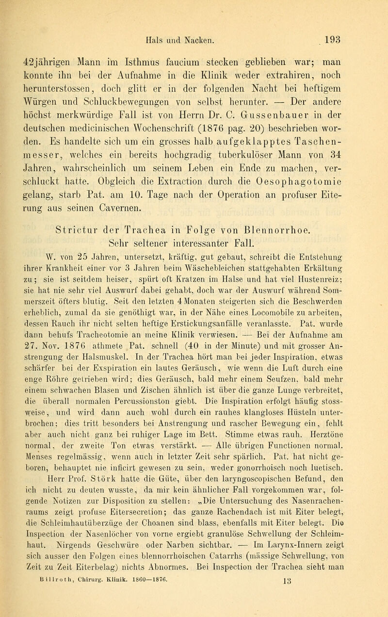 42jährigen Mann im Isthmus faucium stecken geblieben war; man konnte ihn bei der Aufnahme in die Klinik weder extrahiren, noch herunterstossen, doch glitt er in der folgenden Nacht bei heftigem Würgen und Schluckbewegungen von selbst herunter. — Der andere höchst merkwürdige Fall ist von Herrn Dr. C. Gussenbauer in der deutschen medicinischen Wochenschrift (1876 pag. 20) beschrieben wor- den. Es handelte sich um ein grosses halb aufgeklapptes Taschen- messer, welches ein bereits hochgradig tuberkulöser Mann von 34 Jahren, wahrscheinlich um seinem Leben ein Ende zu machen, ver- schluckt hatte. Obgleich die Extraction durch die Oesophagotomie gelang, starb Pat. am 10. Tage nach der Operation an profuser Eite- rung aus seinen Cavernen. Strictur der Trachea in Folge von Blennorrhoe. Sehr seltener interessanter Fall. W. von 25 Jahren, untersetzt, kräftig, gut gebaut, schreibt die Entstehung ihrer Krankheit einer vor 3 Jahren beim Wäschebleichen stattgehabten Erkältung zu; sie ist seitdem heiser, spürt oft Kratzen im Halse und hat viel Hustenreiz; sie hat nie sehr viel Auswurf dabei gehabt, doch war der Auswurf während Som- merszeit öfters blutig. Seit den letzten 4 Monaten steigerten sich die Beschwerden erheblich, zumal da sie genöthigt war, in der Nähe eines Locomobile zu arbeiten, dessen Rauch ihr nicht selten heftige Erstickungsanfälle veranlasste. Pat. wurde dann behufs Tracheotomie an meine Klinik verwiesen. — Bei der Aufnahme am 27. Nov. 1876 athmete Pat. schnell (40 in der Minute) und mit grosser An- strengung der Halsmuskel. In der Trachea hört man bei jeder Inspiration, etwas schärfer bei der Exspiration ein lautes Geräusch, wie wenn die Luft durch eine enge Röhre getrieben wird; dies Geräusch, bald mehr einem Seufzen, bald mehr einem schwachen Blasen und Zischen ähnlich ist über die ganze Lunge verbreitet, die überall normalen Percussionston giebt. Die Inspiration erfolgt häufig stoss- weise, und wird dann auch wohl durch ein rauhes klangloses Hüsteln unter- brochen; dies tritt besonders bei Anstrengung und rascher Bewegung ein, fehlt aber auch nicht ganz bei ruhiger Lage im Bett. Stimme etwas rauh. Herztöne normal, der zweite Ton etwas verstärkt. — Alle übrigen Functionen normal. Menses regelmässig, wenn auch in letzter Zeit sehr spärlich. Pat. hat nicht ge- boren, behauptet nie inficirt gewesen zu sein, weder gonorrhoisch noch luetisch. Herr Prof. Störk hatte die Güte, über den laryngoscopischen Befund, den ich nicht zu deuten wusste, da mir kein ähnlicher Fall vorgekommen war, fol- gende Notizen zur Disposition zu stellen: „Die Untersuchung des Nasenrachen- raums zeigt profuse Eitersecretion; das ganze Rachendach ist mit Eiter belegt, die Schleimhautüberzüge der Choanen sind blass, ebenfalls mit Eiter belegt. Die Inspection der Nasenlöcher von vorne ergiebt granulöse Schwellung der Schleim- haut. Nirgends Geschwüre oder Narben sichtbar. — Im Larynx-Innern zeigt sich ausser den Folgen eines blennorrhoischen Catarrhs (massige Schwellung, von Zeit zu Zeit Eiterbelag) nichts Abnormes. Bei Inspection der Trachea sieht man Billroth, Chirui-g. Klinik. 1860—1876. j3