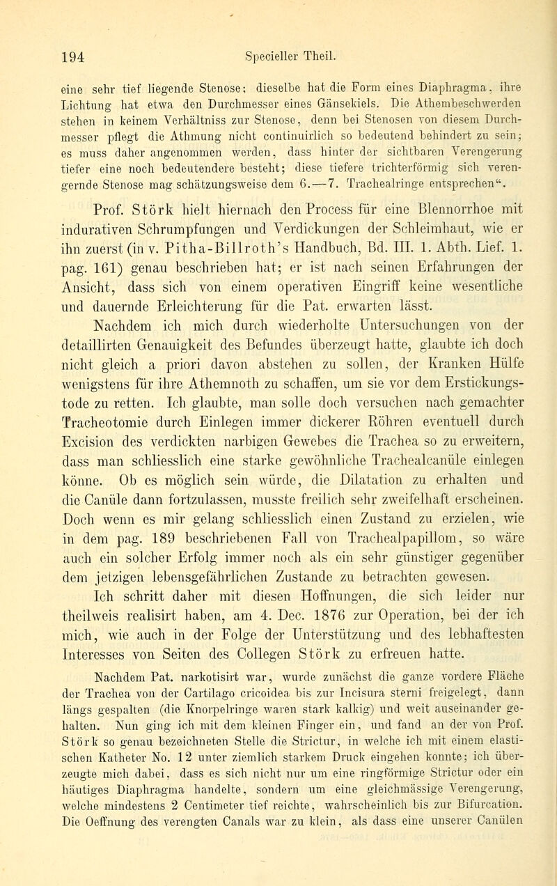 eine sehr tief liegende Stenose; dieselbe hat die Form eines Diaphragma, ihre Lichtung hat etwa den Durclimesser eines Gänseldels. Die Athembeschwerden stehen in keinem Verhältniss zur Stenose, denn bei Stenosen von diesem Durch- messer pflegt die Athmung niclit continuirlich so bedeutend behindert zu sein; es muss dalier angenommen werden, dass hinter der sichtbaren Verengerung tiefer eine noch bedeutendere besteht; diese tiefere trichterförmig sich veren- gernde Stenose mag schätzungsweise dem 6.—7. Tracheairinge entsprechen. Prof. Störk hielt hiernach den Process für eine Blennorrhoe mit indurativen Schrumpfungen und Verdickungen der Schleimhaut, wie er ihn zuerst (in v. Pitha-Billroth's Handbuch, Bd. III. 1. Abth. Lief. 1. pag. 161) genau beschrieben hat; er ist nach seinen Erfahrungen der Ansicht, dass sich von einem operativen Eingriff keine wesentliche und daueriide Erleichterung für die Pat. erwarten lässt. Nachdem ich mich durch wiederholte Untersuchungen von der detaillirten Genauigkeit des Befundes überzeugt hatte, glaubte ich doch nicht gleich a priori davon abstehen zu sollen, der Kranken Hülfe wenigstens für ihre Athemnoth zu schaffen, um sie vor dem Erstickungs- tode zu retten. Ich glaubte, man solle doch versuchen nach gemachter Tracheotomie durch Einlegen immer dickerer Röhren eventuell durch Excision des verdickten narbigen Gewebes die Trachea so zu erweitern, dass man schliesslich eine starke gewöhnliche Trachealcanüle einlegen könne. Ob es möglich sein würde, die Dilatation zu erhalten und die Canüle dann fortzulassen, musste freilich sehr zweifelhaft erscheinen. Doch wenn es mir gelang schliesslich einen Zustand zu erzielen, wie in dem pag. 189 beschriebenen Fall von Trachealpapillom, so wäre auch ein solcher Erfolg immer noch als ein sehr günstiger gegenüber dem jetzigen lebensgefährlichen Zustande zu betrachten gewesen. Ich schritt daher mit diesen Hoffnungen, die sich leider nur theilweis realisirt haben, am 4. Dec. 1876 zur Operation, bei der ich mich, wie auch in der Folge der Unterstützung und des lebhaftesten Interesses von Seiten des CoUegen Störk zu erfreuen hatte. Nachdem Pat. narkotisirt war, wurde zunächst die ganze vordere Fläche der Trachea von der Cartilago cricoidea bis zur Incisura sterni freigelegt, dann längs gespalten (die Knorpelringe waren stark kalkig) und weit auseinander ge- halten. Nun ging ich mit dem kleinen Pinger ein, und fand an der von Prof. Störk so genau bezeichneten Stelle die Strictur, in welche ich mit einem elasti- schen Katheter No. 12 unter ziemlich starkem Druck eingehen konnte; ich über- zeugte mich dabei, dass es sich nicht nur um eine ringförmige Strictur oder ein häutiges Diaphragma handelte, sondern um eine gleichmässige Verengerung, welche mindestens 2 Centimeter tief reichte, wahrscheinlich bis zur Bifurcation. Die Oeffnung des verengten Canals war zu klein, als dass eine unserer Canülen