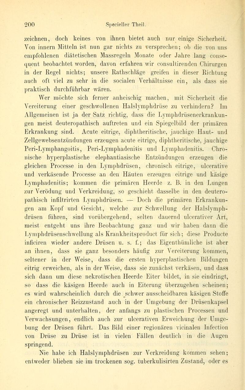 zeichnen, doch keines von ihnen bietet auch nur einige Sicherheit. Von innern Mitteln ist nun gar nichts zu versprechen; ob die von uns empfohlenen diätetischen Massregeln Monate oder Jahre lang conse- quent beobachtet worden, davon erfahren wir consultirenden Chirurgen in der Regel nichts; unsere Rathschläge greifen in dieser Richtung auch oft viel zu sehr in die socialen Verhältnisse ein, als dass sie praktisch durchführbar wären. Wer möchte sich ferner anheischig machen, mit Sicherheit die Vereiterung einer geschwollenen HalsljaEphdrüse zu verhindern? Im Allgemeinen ist ja der Satz richtig, dass die Lymphdrüsenerkrankun- gen meist deuteropathisch auftreten und ein Spiegelbild der primären Erkrankung sind. Acute eitrige, diphtheritische, jauchige Haut- und Zellgewebsentzündungen erzeugen acute eitrige, diphtheritische, jauchige Peri-Lymphangoitis, Peri-Lymphadenitis und Lymphadenitis. Chro- nische hyperplastische elephantiasische Entzündungen erzeugen die gleichen Processe in den Lymphdrüsen, chronisch eitrige, ulcerative und verkäsende Processe an den Häuten erzeugen eitrige und käsige Lymphadenitis; kommen die primären Heerde z. B. in den Lungen zur Verödung und Verkreidung, so geschieht dasselbe in den deutero- pathisch infiltrirten Lymphdrüsen. — Doch die primären Erkrankun- gen am Kopf und Gesicht, welche zur Schwellung der Halslymph- drüsen führen, sind vorübergehend, selten dauernd ulcerativer Art, meist entgeht uns ihre Beobachtung ganz und wir haben dann die Lymphdrüsenschwellung als Krankheitsproduct für sich; diese Producte inficiren wieder andere Drüsen u. s. f.; das Eigenthümliche ist aber an ihnen, dass sie ganz besonders häufig zur Vereiterung kommen, seltener in der Weise, dass die ersten hyperplastischen Bildungen eitrig erweichen, als in der Weise, dass sie zunächst verkäsen, und dass sich dann um diese nekrotischen Heerde Eiter bildet, in sie eindringt, so dass die käsigen Heerde auch in Eiterung überzugehen scheinen; es wird wahrscheinlich durch die schwer ausscheidbaren käsigen Stoffe ein chronischer Reizzustand auch in der Umgebung der Drüsenkapsel angeregt und unterhalten, der anfangs zu plastischen Processen und Verwachsungen, endlich auch zur ulcerativen Erweichung der Umge- bung der Drüsen führt. Das Bild einer regionären vicinalen Infection von Drüse zu Drüse ist in vielen Fällen deutlich in die Augen springend. Nie habe ich Halslymphdrüsen zur Verkreidung kommen sehen; entweder blieben sie im trockenen sog. tuberkulisirten Zustand, oder es