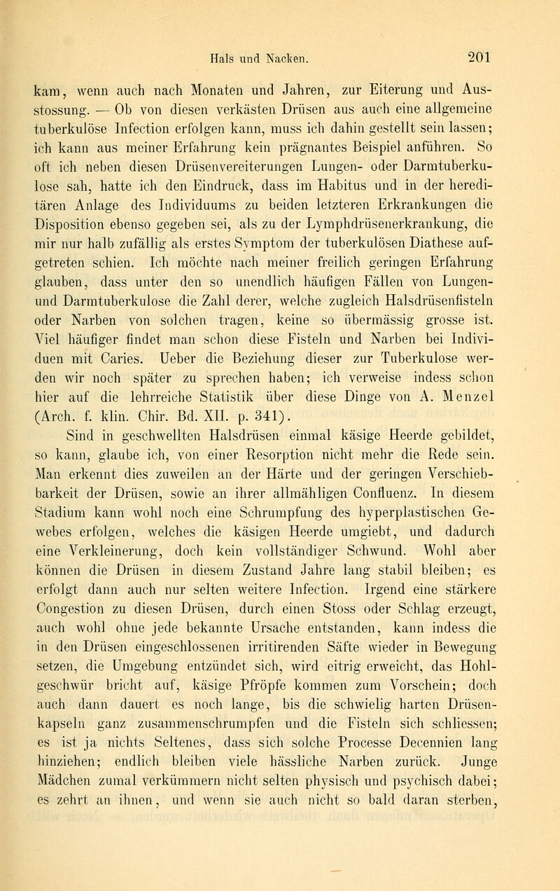 kara, wenn auch nach Monaten und Jahren, zur Eiterung und Aus- stossung. — Ob von diesen verkästen Drüsen aus auch eine allgemeine tuberkulöse Infection erfolgen kann, muss ich dahin gestellt sein lassen; ich kann aus meiner Erfahrung kein prägnantes Beispiel anführen. So oft ich neben diesen Drüsenvereiterungen Lungen- oder Darmtuberku- lose sah, hatte ich den Eindruck, dass im Habitus und in der heredi- tären Anlage des Individuums zu beiden letzteren Erkrankungen die Disposition ebenso gegeben sei, als zu der Lymphdrüsenerkrankung, die mir nur halb zufällig als erstes Symptom der tuberkulösen Diathese auf- getreten schien. Ich möchte nach meiner freilich geringen Erfahrung glauben, dass unter den so unendlich häufigen Fällen von Lungen- und Darmtuberkulose die Zahl derer, welche zugleich Halsdrüsenfisteln oder Narben von solchen tragen, keine so übermässig grosse ist. Viel häufiger findet man schon diese Fisteln und Narben bei Indivi- duen mit Caries. Ueber die Beziehung dieser zur Tuberkulose wer- den wir noch später zu sprechen haben; ich verweise indess sclion hier auf die lehrreiche Statistik über diese Dinge von A. Menzel (Arch. f. klin. Chir. Bd. XH. p. 341). Sind in geschwellten Halsdrüsen einmal käsige Heerde gebildet, so kann, glaube ich, von einer Resorption nicht mehr die Rede sein. Man erkennt dies zuweilen an der Härte und der geringen Verschieb- barkeit der Drüsen, sowie an ihrer allmähligen Confluenz. In diesem Stadium kann wohl noch eine Schrumpfang des hyperplastischen Ge- webes erfolgen, welches die käsigen Heerde umgiebt, und dadurch eine Verkleinerung, doch kein vollständiger Schwund. Wohl aber können die Drüsen in diesem Zustand Jahre lang stabil bleiben; es erfolgt dann auch nur selten weitere Infection. Irgend eine stärkere Congestion zu diesen Drüsen, durch einen Stoss oder Schlag erzeugt, auch wohl ohne jede bekannte Ursache entstanden, kann indess die in den Drüsen eingeschlossenen irritirenden Säfte wieder in Bewegung setzen, die Umgebung entzündet sich, wird eitrig erweicht, das Hohl- geschwür bricht auf, käsige Pfropfe kommen zum Vorschein; doch auch dann dauert es noch lange, bis die schwielig harten Drüsen- kapseln ganz zusammenschrumpfen und die Fisteln sich schliessen; es ist ja nichts Seltenes, dass sich solche Processe Decennien lang hinziehen; endlich bleiben viele hässliche Narben zurück. Junge Mädchen zumal verkümmern nicht selten physisch und psychisch dabei; es zehrt an ihnen, und wenn sie auch nicht so bald daran sterben.