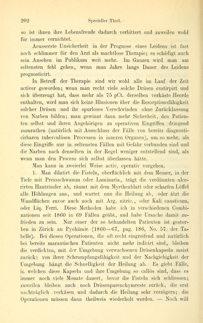 SO ist ihnen ihre Lebensfreude dadurch verbittert und zuweilen wohl für immer vernichtet. Aeusserste Unsicherheit in der Prognose eiaes Leidens ist fast noch schlimmer für den Arzt als machtlose Therapie; es schädigt auch sein Ansehen im Publikum weit mehr. Im Ganzen wird man am seltensten fehl gehen, wenn man Jahre lange Dauer des Leidens prognosticirt. In Betreff der Therapie sind wir wohl alle im Lauf der Zeit activer geworden; wenn man recht viele solche Drüsen exstirpirt und sich überzeugt hat, dass mehr als 75 pCt. derselben verkäste Heerde enthalten, wird man sich keine Illasionen über die Resorptionsfähigkeit solcher Drüsen und ihr spurloses Verschwinden ohne Zurücklassung von Narben bilden; man gewinnt dann mehr Sicherheit, den Patien- ten selbst und ihren Angehörigen zu operativen Eingriffen dringend zuzurathen (natürlich mit Ausschluss der Fälle von bereits diagnosti- cirbaren tuberculösen Processen in inneren Organen), um so mehr, als diese Eingriffe nur in seltensten Fällen mit Gefahr verbunden sind und die Narben nach denselben in der Regel weniger entstellend sind, als wenn man den Process sich selbst überlassen hätte. Man kann in zweierlei Weise activ, operativ vorgehen. 1. Man dilatirt die Fisteln, oberflächlich mit dem Messer, in der Tiefe mit Pressschwamm oder Laminaria, trägi die verdünnten ulce- rirten Hautränder ab, räamt mit dem Myrthenblatt oder scharfen Löffel alle Höhlungen aus, und wartet nun die Heilung ab, oder ätzt die Wundflächen zuvor auch noch mit Arg. nitric., oder Kali causticum, oder Liq. Ferri. Diese Methoden habe ich in verschiedenen Combi- nationen seit 1860 in 69 Fällen geübt, und habe Ursache damit zu- frieden zu sein. Nur einer der so behandelten Patienten ist gestor- ben in Zürich an Pyohämie (1860—67, pag. 186, No. 57. der Ta- belle). Bei diesen Operationen, die oft recht eingreifend und natürlich bei bereits marantischen Patienten nicht mehr indicirt sind, bleiben die verdickten, mit der Umgebung verwachsenen Drüsenkapseln meist zurück; von ihrer Schrumpfungsfähigkeit und der Nachgiebigkeit der Umgebung hängt die Schnelligkeit der Heilung ab. Es giebt Fälle, in welchen diese Kapseln und ihre Umgebung so callös sind, dass es immer noch viele Monate dauert, bevor die Fisteln sich schliessen; zuweilen bleiben auch noch Drüsenparenchymreste zurück, die erst nachträglich verkäsen und dadurch die Heilung sehr verzögern; die Operationen müssen dann theilweis wiederholt werden. — Noch will