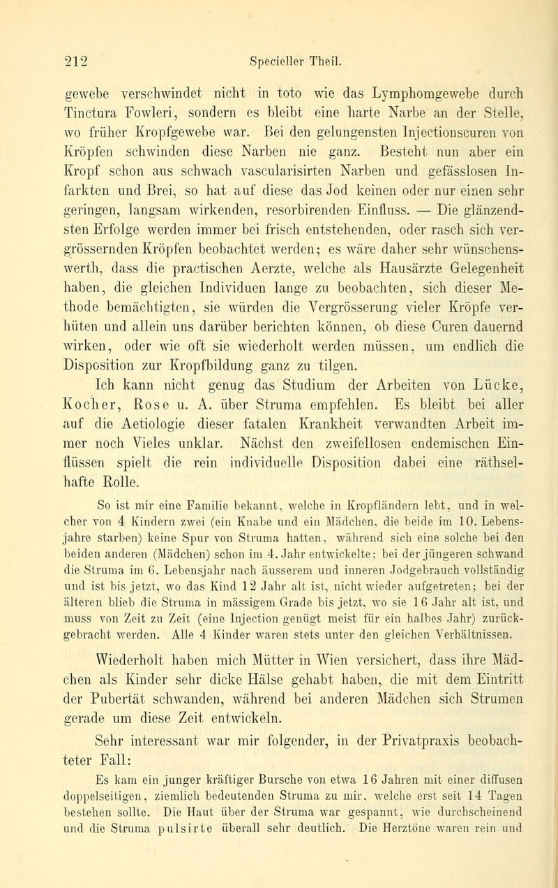 gewebe verschwindet nicht in toto wie das Lymphomgewebe durch Tinctura Fowleri, sondern es bleibt eine harte Narbe an der Stelle, wo früher Kropfgewebe war. Bei den gelungensten Injectionscuren von Kröpfen schwinden diese Narben nie ganz. Besteht nun aber ein Kropf schon aus schwach vascularisirten Narben und gefässlosen In- farkten und Brei, so hat auf diese das Jod keinen oder nur einen sehr geringen, langsam wirkenden, resorbirenden Einüuss. — Die glänzend- sten Erfolge werden immer bei frisch entstehenden, oder rasch sich ver- grössernden Kröpfen beobachtet werden; es wäre daher sehr wünschens- werth, dass die practischen Aerzte, welche als Hausärzte Gelegenheit haben, die gleichen Individuen lange zu beobachten, sich dieser Me- thode bemächtigten, sie würden die Vergrösserung vieler Kröpfe ver- hüten und allein uns darüber berichten können, ob diese Curen dauernd wirken, oder wie oft sie wiederholt werden müssen, um endlich die Disposition zur Kropfbildung ganz zu tilgen. Ich kann nicht genug das Studium der Arbeiten von Lücke, Kocher, Rose u. A. über Struma empfehlen. Es bleibt bei aller auf die Aetiologie dieser fatalen Krankheit verwandten Arbeit im- mer noch Vieles unklar. Nächst den zweifellosen endemischen Ein- flüssen spielt die rein individuelle Disposition dabei eine räthsel- hafte Rolle. So ist mir eine Familie bekannt, welche in Kropfländern lebt, und in wel- cher von 4 Kindern zwei (ein Knabe und ein Mädchen, die beide im 10. Lebens- jahre starben) keine Spur von Struma hatten, während sich eine solche bei den beiden anderen (Mädchen) schon im 4. Jahr entviäckelte; bei der jüngeren schwand die Struma im 6. Lebensjahr nach äusserem und inneren Jodgebrauch vollständig und ist bis jetzt, wo das Kind 12 Jahr alt ist, nicht wieder aufgetreten; bei der älteren blieb die Struma in massigem Grade bis jetzt, wo sie 1 6 Jahr alt ist, und muss von Zeit zu Zeit (eine Injection genügt meist für ein halbes Jahr) zurück- gebracht werden. Alle 4 Kinder waren stets unter den gleichen Verhältnissen. Wiederholt haben mich Mütter in Wien versichert, dass ihre Mäd- chen als Kinder sehr dicke Hälse gehabt haben, die mit dem Eintritt der Pubertät schwanden, während bei anderen Mädchen sich Strumen gerade um diese Zeit entwickeln. Sehr interessant war mir folgender, in der Privatpraxis beobach- teter Fall: Es kam ein junger kräftiger Bursche von etwa 16 Jahren mit einer diffusen doppelseitigen, ziemlich bedeutenden Struma zu mir, welche erst seit 14 Tagen bestehen sollte. Die Haut über der Struma war gespannt, wie durchscheinend und die Struma pulsirte überall sehr deutlich. Die Herztöne waren rein und