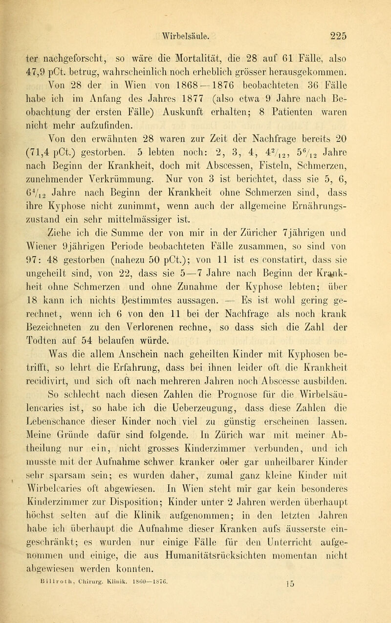 ter nachgeforscht, so wäre die Mortalität, die 28 auf 61 Fälle, also 47,9 pCt. betrug, wahrscheinlich noch erheblich grösser herausgekommen. Von 28 der in Wien von 1868 — 1876 beobachteten 36 Fälle habe ich im Anfang des Jahres 1877 (also etwa 9 Jahre nach Be- obachtung der ersten Fälle) Auskunft erhalten; 8 Patienten waren nicht mehr aufzufinden. Von den erwähnten 28 waren zur Zeit der Nachfrage bereits 20 (71,4 pCt.) gestorben. 5 lebten noch: 2, 3, 4, 4Vi2, 5%2 Jahre nach Beginn der Krankheit, doch mit Abscessen, Fisteln, Schmerzen, zunehmender Verkrümmung. Nur von 3 ist berichtet, dass sie 5, 6, 6Vi2 Jahre nach Beginn der Krankheit ohne Schmerzen sind, dass ihre Kyphose nicht zunimmt, wenn auch der allgemeine Ernährungs- zustand ein sehr mittelmässiger ist. Ziehe ich die Summe der von mir in der Züricher 7jährigen und Wiener 9jährigen Periode beobachteten Fälle zusammen, so sind von 97: 48 gestorben (nahezu 50 pCt.); von 11 ist es constatirt, dass sie ungeheilt sind, von 22, dass sie 5—7 Jahre nach Beginn der Kr^jiik- heit ohne Schmerzen und ohne Zunahme der Kyphose lebten; über 18 kann ich nichts gestimmtes aussagen. — Es ist wohl gering ge- rechnet, wenn ich 6 von den 11 bei der Nachfrage als noch krank Bezeichneten zu den Verlorenen rechne, so dass sich die Zahl der Todten auf 54 belaufen würde. Was die allem Anschein nach geheilten Kinder mit Kyphosen be- trifft, so lehrt die Erfahrung, dass bei ihnen leider oft die Krankheit recidivirt, und sich oft nach mehreren Jahren noch Abscesse ausbilden. So schlecht nach diesen Zahlen die Prognose für die Wirbelsäu- lencaries ist, so habe ich die üeberzeugung, dass diese Zahlen die Lebenschance dieser Kinder noch viel zu günstig erscheinen lassen. Meine Gründe dafür sind folgende. In Zürich war mit meiner Ab- theilung nur ein, nicht grosses Kinderzimmer verbunden, und ich musste mit der Aufnahme schwer kranker oder gar unheilbarer Kinder sehr sparsam sein; es wurden daher, zumal ganz kleine Kinder mit Wirbelcaries oft abgewiesen. In Wien steht mir gar kein besonderes Kinderzimmer zur Disposition; Kinder unter 2 Jahren werden überhaupt höchst selten auf die Klinik aufgenommen; in den letzten Jahren habe ich überhaupt die Aufnahme dieser Kranken aufs äusserste ein- geschränkt; es wurden nur einige Fälle für den Unterricht aufge- nommen und einige, die aus Humanitätsrücksichten momentan nicht abgewiesen werden konnten. Billi-oth, Chirurg. Klinik. ISöO—1S76. -j r