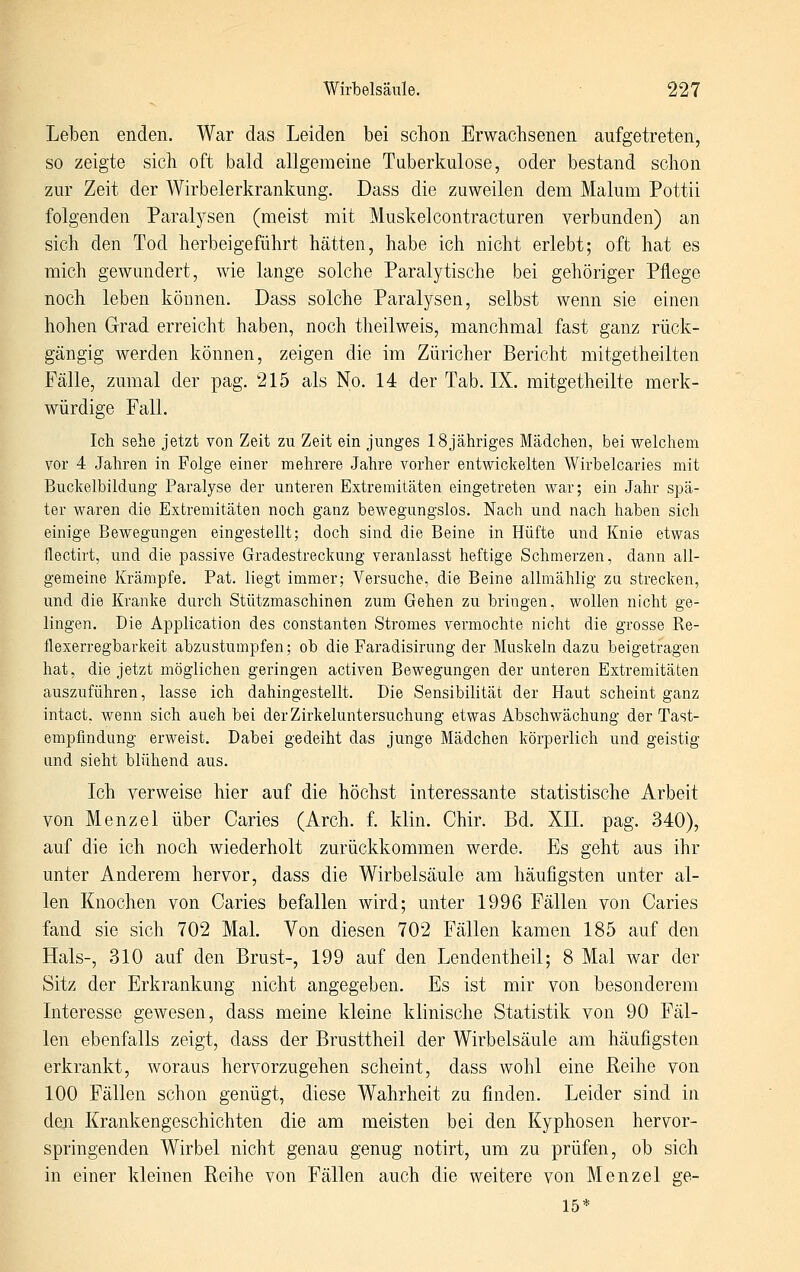 Leben enden. War das Leiden bei schon Erwachsenen aufgetreten, so zeigte sich oft bald allgemeine Taberkulose, oder bestand schon zur Zeit der Wirbelerkrankung. Dass die zuweilen dem Malum Pottii folgenden Paralysen (meist mit Muskelcontracturen verbunden) an sich den Tod herbeigeführt hätten, habe ich nicht erlebt; oft hat es mich gewundert, wie lange solche Paralytische bei gehöriger Pflege noch leben können. Dass solche Paralysen, selbst wenn sie einen hohen Grad erreicht haben, noch theilweis, manchmal fast ganz rück- gängig werden können, zeigen die im Züricher Bericht mitgetheilten Fälle, zumal der pag. 215 als No. 14 der Tab. IX. mitgetheilte merk- würdige Fall. Ich sehe jetzt von Zeit zu Zeit ein junges 18jähriges Mädchen, bei welchem vor 4 Jahren in Folge einer mehrere Jahre vorher entwickelten Wirbelcaries mit Buckelbildung Paralyse der unteren Extremitäten eingetreten war; ein Jahr spä- ter waren die Extremitäten noch ganz bewegungslos. Nach und nach haben sich einige Bewegungen eingestellt; doch sind die Beine in Hüfte und Knie etwas flectirt, und die passive Gradestreckung veranlasst heftige Schmerzen, dann all- gemeine Krämpfe. Pat. liegt immer; Versuche, die Beine allmählig za strecken, und die Kranke durch Stützmaschinen zum Gehen zu bringen, wollen nicht ge- lingen. Die Application des constanten Stromes vermochte nicht die grosse Re- flexerregbarkeit abzustumpfen; ob die Faradisirung der Muskeln dazu beigetragen hat, die jetzt möglichen geringen activen Bewegungen der unteren Extremitäten auszuführen, lasse ich dahingestellt. Die Sensibilität der Haut scheint ganz intact. wenn sich auch bei der Zirkeluntersuchung etwas Abschwächung der Tast- empfindung erweist. Dabei gedeiht das junge Mädchen körperlich und geistig und sieht blühend aus. Ich verweise hier auf die höchst interessante statistische Arbeit von Menzel über Caries (Arch. f. klin. Chir. Bd. XII. pag. 340), auf die ich noch wiederholt zurückkommen werde. Es geht aus ihr unter Anderem hervor, dass die Wirbelsäule am häufigsten unter al- len Knochen von Caries befallen wird; unter 1996 Fällen von Caries fand sie sich 702 Mal. Von diesen 702 Fällen kamen 185 auf den Hals-, 310 auf den Brust-, 199 auf den Lendentheil; 8 Mal war der Sitz der Erkrankung nicht angegeben. Es ist mir von besonderem Interesse gewesen, dass meine kleine klinische Statistik von 90 Fäl- len ebenfalls zeigt, dass der Brusttheil der Wirbelsäule am häufigsten erkrankt, woraus hervorzugehen scheint, dass wohl eine Reihe von 100 Fällen schon genügt, diese Wahrheit zu finden. Leider sind in den Krankengeschichten die am meisten bei den Kyphosen hervor- springenden Wirbel nicht genau genug notirt, um zu prüfen, ob sich in einer kleinen Reihe von Fällen auch die weitere von Menzel ge- 15*