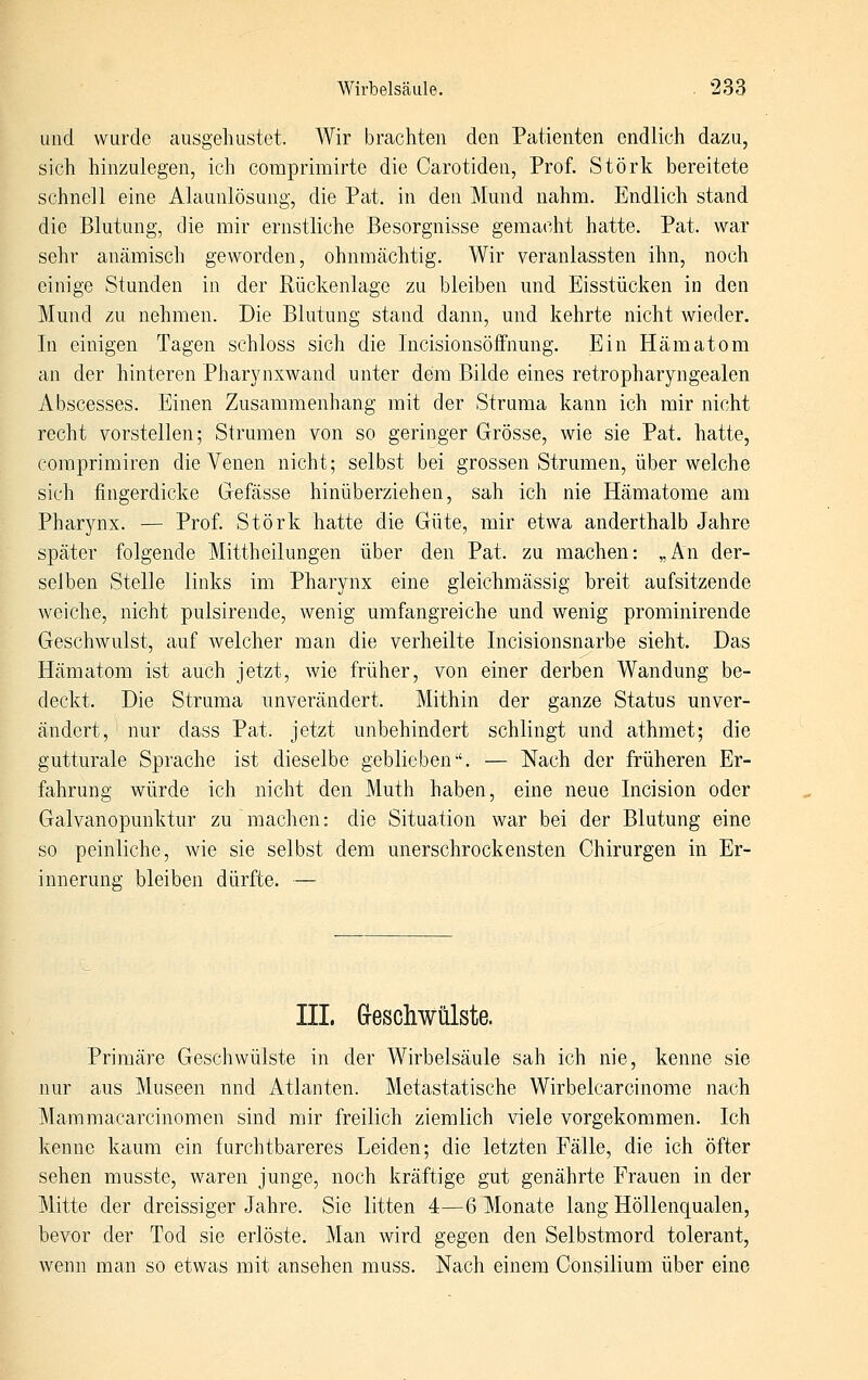 und wurde ausgehustet. Wir brachten den Patienten endlich dazu, sich hinzulegen, ich comprimirte die Carotiden, Prof. Störk bereitete schnell eine Alaunlösung, die Pat. in den Mund nahm. Endlich stand die Blutung, die mir ernstliche Besorgnisse gemacht hatte. Pat. war sehr anämisch geworden, ohnmächtig. Wir veranlassten ihn, noch einige Stunden in der Rückenlage zu bleiben und Eisstücken in den Mund zu nehmen. Die Blutung stand dann, und kehrte nicht wieder. In einigen Tagen schloss sich die Incisionsöffnung. Ein Hämatom an der hinteren Pharynxwand unter dem Bilde eines retropharyngealen Abscesses. Einen Zusammenhang mit der Struma kann ich mir nicht recht vorstellen; Strumen von so geringer Grösse, wie sie Pat. hatte, coraprimiren die Venen nicht; selbst bei grossen Strumen, über welche sich fingerdicke Gefässe hinüberziehen, sah ich nie Hämatome am Phar^aix. — Prof. Störk hatte die Güte, mir etwa anderthalb Jahre später folgende Mittheilungen über den Pat. zu machen: „An der- selben Stelle links im Pharynx eine gleichmässig breit aufsitzende weiche, nicht pulsirende, wenig umfangreiche und wenig prominirende Geschwulst, auf welcher man die verheilte Incisionsnarbe sieht. Das Hämatom ist auch jetzt, wie früher, von einer derben Wandung be- deckt. Die Struma unverändert. Mithin der ganze Status unver- ändert, nur dass Pat. jetzt unbehindert schlingt und athmet; die gutturale Sprache ist dieselbe geblieben-'. — Nach der früheren Er- fahrung würde ich nicht den Muth haben, eine neue Incision oder Galvanopunktur zu machen: die Situation war bei der Blutung eine so peinliche, wie sie selbst dem unerschrockensten Chirurgen in Er- innerung bleiben dürfte. — IIL Geschwülste. Primäre Geschwülste in der Wirbelsäule sah ich nie, kenne sie nur aus Museen nnd Atlanten. Metastatische Wirbelcarcinome nach Mammacarcinomen sind mir freilich ziemlich viele vorgekommen. Ich kenne kaum ein furchtbareres Leiden; die letzten Fälle, die ich öfter sehen musste, waren junge, noch kräftige gut genährte Frauen in der Mitte der dreissiger Jahre. Sie litten 4,—ßHonate lang Höllenqualen, bevor der Tod sie erlöste. Man wird gegen den Selbstmord tolerant, wenn man so etwas mit ansehen muss. Nach einem Gonsilium über eine