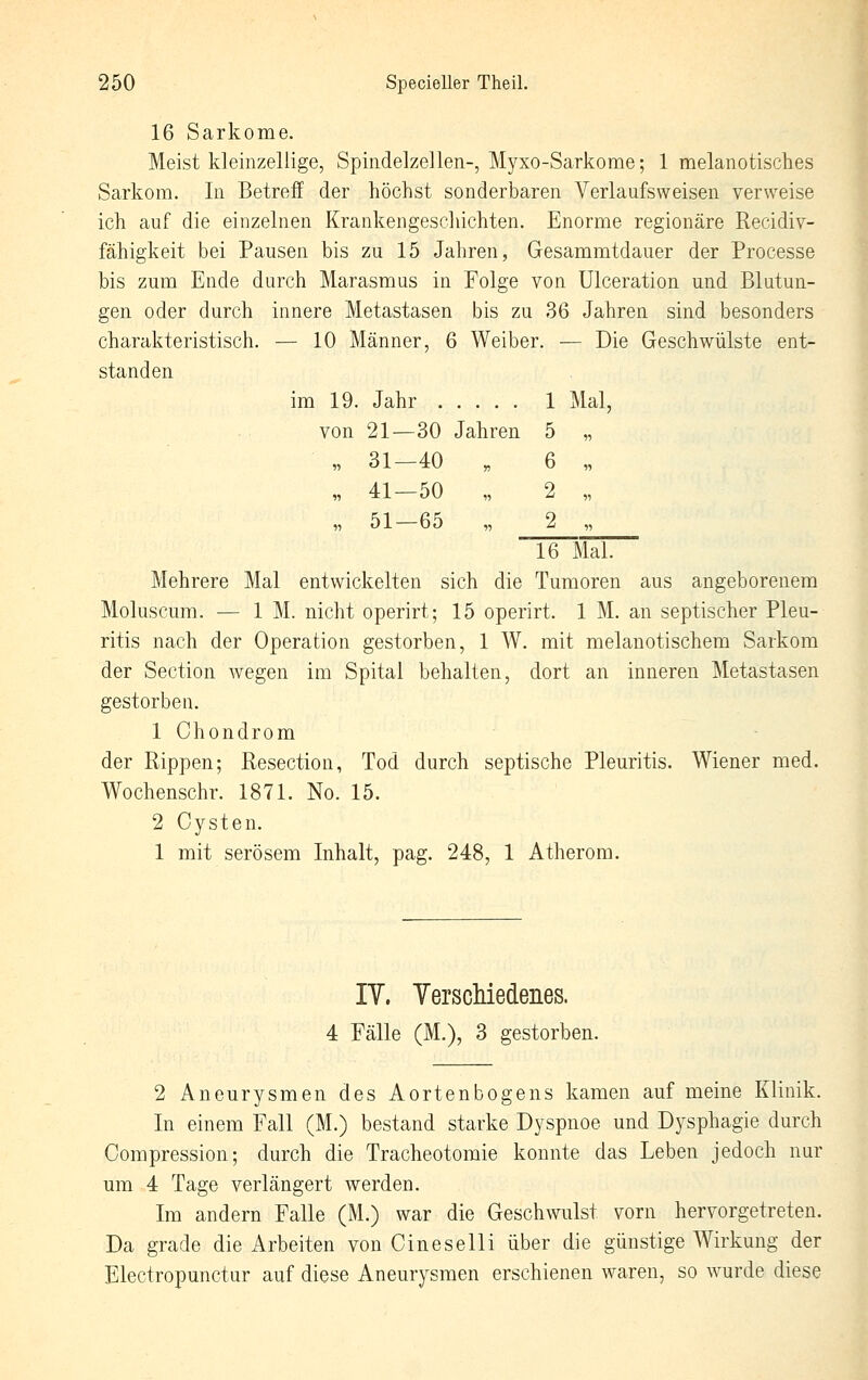 16 Sarkome. Meist kleinzellige, Spindelzellen-, Myxo-Sarkome; 1 melanotisches Sarkom. In Betreff der höchst sonderbaren Verlaufsweisen verweise ich auf die einzelnen Krankengeschichten. Enorme regionäre Recidiv- fähigkeit bei Pausen bis zu 15 Jahren, Gesammtdauer der Processe bis zum Ende durch Marasmus in Folge von ülceration und Blutun- gen oder durch innere Metastasen bis zu 36 Jahren sind besonders Die Geschwülste ent- charakteristisch. — 10 Männer, 6 Weibei \ — Die standen im 19. Jahr . von 21—30 1 Mal, Jahren 5 „ „ 31—40 •n 6 „ „ 41—50 „ 2 „ „ 51—65 11 2 „ 16 Mal. Mehrere Mal entwickelten sich die Tumoren aus angeborenem Moluscum. — 1 M. nicht operirt; 15 operirt. 1 M. an septischer Pleu- ritis nach der Operation gestorben, 1 W. mit melanotischem Sarkom der Section wegen im Spital behalten, dort an inneren Metastasen gestorben. 1 Chondrom der Rippen; Resection, Tod durch septische Pleuritis. Wiener med. Wochenschr. 1871. No. 15. 2 Cysten. 1 mit serösem Inhalt, pag. 248, 1 Atherom. lY. YerscMedenes. 4 Fälle (M.), 3 gestorben. 2 Aneurysmen des Aortenbogens kamen auf meine Klinik. In einem Fall (M.) bestand starke Dyspnoe und Dysphagie durch Oompression; durch die Tracheotomie konnte das Leben jedoch nur um 4 Tage verlängert werden. Im andern Falle (M.) war die Geschwulst vorn hervorgetreten. Da grade die Arbeiten von Cineselli über die günstige Wirkung der Electropunctur auf diese Aneurysmen erschienen waren, so wurde diese