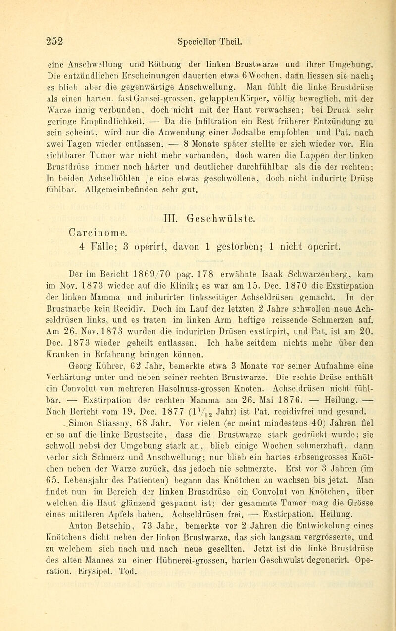 eine Anschwellung und Röthung der linken Brustwarze und ihrer Umgebung. Die entzündlichen Erscheinungen dauerten etwa 6 Wochen, dann Hessen sie nach; es blieb aber die gegenwärtige Anschwellung. Man fühlt die linke Brustdrüse als einen harten. fastGansei-grossen, gelappten Körper, völlig beweglich, mit der Warze innig verbunden, doch nicht mit der Haut verwachsen; bei Druck sehr geringe Empfindlichkeit. — Da die Infiltration ein Rest früherer Entzündung zu sein scheint, wird nur die Anwendung einer Jodsalbe empfohlen und Fat. nach zwei Tagen wieder entlassen. — 8 Monate später stellte er sich wieder vor. Ein sichtbarer Tumor war nicht mehr vorhanden, doch waren die Lappen der linken Brustdrüse immer noch härter und deutlicher durchfühlbar als die der rechten; In beiden Achselhöhlen je eine etwas geschwollene, doch nicht indurirte Drüse fühlbar. Allgemeinbefinden sehr gut. III. Geschwülste. Carcinome. 4 Fälle; 3 operirt, davon 1 gestorben; 1 nicht operirt. Der im Bericht 1869/70 pag. 178 erwähnte Isaak Schwarzenberg, kam im Nov. 1873 wieder auf die Klinik; es war am 15. Dec. 1870 die Exstirpation der linken Mamma und indurirter linksseitiger Achseldrüsen gemacht. In der Brustnarbe kein Recidiv. Doch im Lauf der letzten 2 Jahre schwollen neue Ach- seldrüsen links, und es traten im linken Arm heftige reissende Schmerzen auf. Am 26. Nov. 1873 wurden die indurirten Drüsen exstirpirt, und Fat. ist am 20. Dec. 1873 wieder geheilt entlassen. Ich habe seitdem nichts mehr über den Kranken in Erfahrung bringen können. Georg Kührer, 62 Jahr, bemerkte etwa 3 Monate vor seiner Aufnahme eine Verhärtung unter und neben seiner rechten Brustwarze. Die rechte Drüse enthält ein Convolut von mehreren Haselnuss-grossen Knoten. Achseldrüsen nicht fühl- bar. — Exstirpation der rechten Mamma am 26. Mai 1876. — Heilung. — Nach Bericht vom 19. Dec. 1877 (IV12 J^l^r) ist Fat. recidivfrei und gesund. -^ Simon Stiassny, 68 Jahr. Vor vielen (er meint mindestens 40) Jahren fiel er so auf die linke Brustseite, dass die Brustwarze stark gedrückt wurde; sie schwoll nebst der Umgebung stark an, blieb einige Wochen schmerzhaft, dann verlor sich Schmerz und Anschwellung; nur blieb ein hartes erbsengrosses Knöt- chen neben der Warze zurück, das jedoch nie schmerzte. Erst vor 3 Jahren (im 65. Lebensjahr des Patienten) begann das Knötchen zu wachsen bis jetzt. Man findet nun im Bereich der linken Brustdrüse ein Convolut von Knötchen, über welchen die Haut glänzend gespannt ist; der gesammte Tumor mag die Grösse eines mittleren Apfels haben. Achseldrüsen frei. — Exstirpation. Heilung. Anton Betschin, 73 Jahr, bemerkte vor 2 Jahren die Entwickelung eines Knötchens dicht neben der linken Brustwarze, das sich langsam vergrösserte, und zu welchem sich nach und nach neue gesellten. Jetzt ist die linke Brustdrüse des alten Mannes zu einer Hühnerei-grossen, harten Geschwulst degenerirt. Ope- ration. Erysipel. Tod.