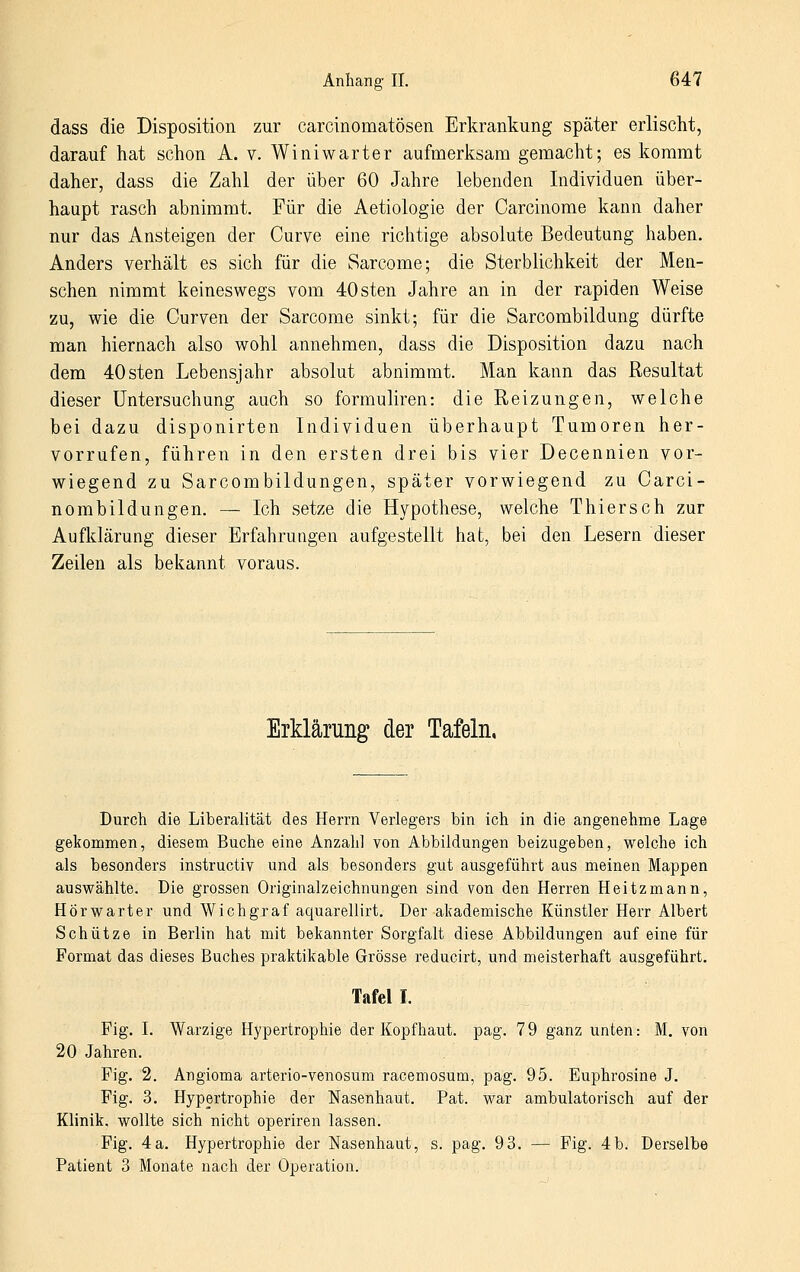 dass die Disposition zur carcinomatösen Erkrankung später erlischt, darauf hat schon A. v. Winiwarter aufmerksam gemacht; es kommt daher, dass die Zahl der über 60 Jahre lebenden Individuen über- haupt rasch abnimmt. Für die Aetiologie der Carcinome kann daher nur das Ansteigen der Curve eine richtige absolute Bedeutung haben. Anders verhält es sich für die Sarcome; die Sterblichkeit der Men- schen nimmt keineswegs vom 40sten Jahre an in der rapiden Weise zu, wie die Curven der Sarcome sinkt; für die Sarcombildung dürfte man hiernach also wohl annehmen, dass die Disposition dazu nach dem 40sten Lebensjahr absolut abnimmt. Man kann das Resultat dieser Untersuchung auch so formuliren: die Reizungen, welche bei dazu disponirten Individuen überhaupt Tumoren her- vorrufen, führen in den ersten drei bis vier Decennien vor- wiegend zu Sarcombildungen, später vorwiegend zu Carci- nombildungen. — Ich setze die Hypothese, welche Thiersch zur Aufklärung dieser Erfahrungen aufgestellt hat, bei den Lesern dieser Zeilen als bekannt voraus. Erklärung der Tafeln, Durch die Liberalität des Herrn Verlegers bin ich in die angenehme Lage gekommen, diesem Buche eine Anzahl von Abbildungen beizugeben, welche ich als besonders instructiv und als besonders gut ausgeführt aus meinen Mappen auswählte. Die grossen Originalzeichnungen sind von den Herren Heitzmann, Hör wart er und Wichgraf aquarellirt. Der akademische Künstler Herr Albert Schütze in Berlin hat mit bekannter Sorgfalt diese Abbildungen auf eine für Format das dieses Buches praktikable Grösse reducirt, und meisterhaft ausgeführt. Tafel I. Fig. L Warzige Hypertrophie der Kopfhaut, pag. 79 ganz unten: M. von 20 Jahren. Fig. 2. Angioma arterio-venosum racemosum, pag. 95. Euphrosine J. Fig. 3. Hypertrophie der Nasenhaut. Fat. war ambulatorisch auf der Klinik, wollte sich nicht operiren lassen. Fig. 4a. Hypertrophie der Nasenhaut, s. pag. 93. — Fig. 4b. Derselbe Patient 3 Monate nach der Operation.