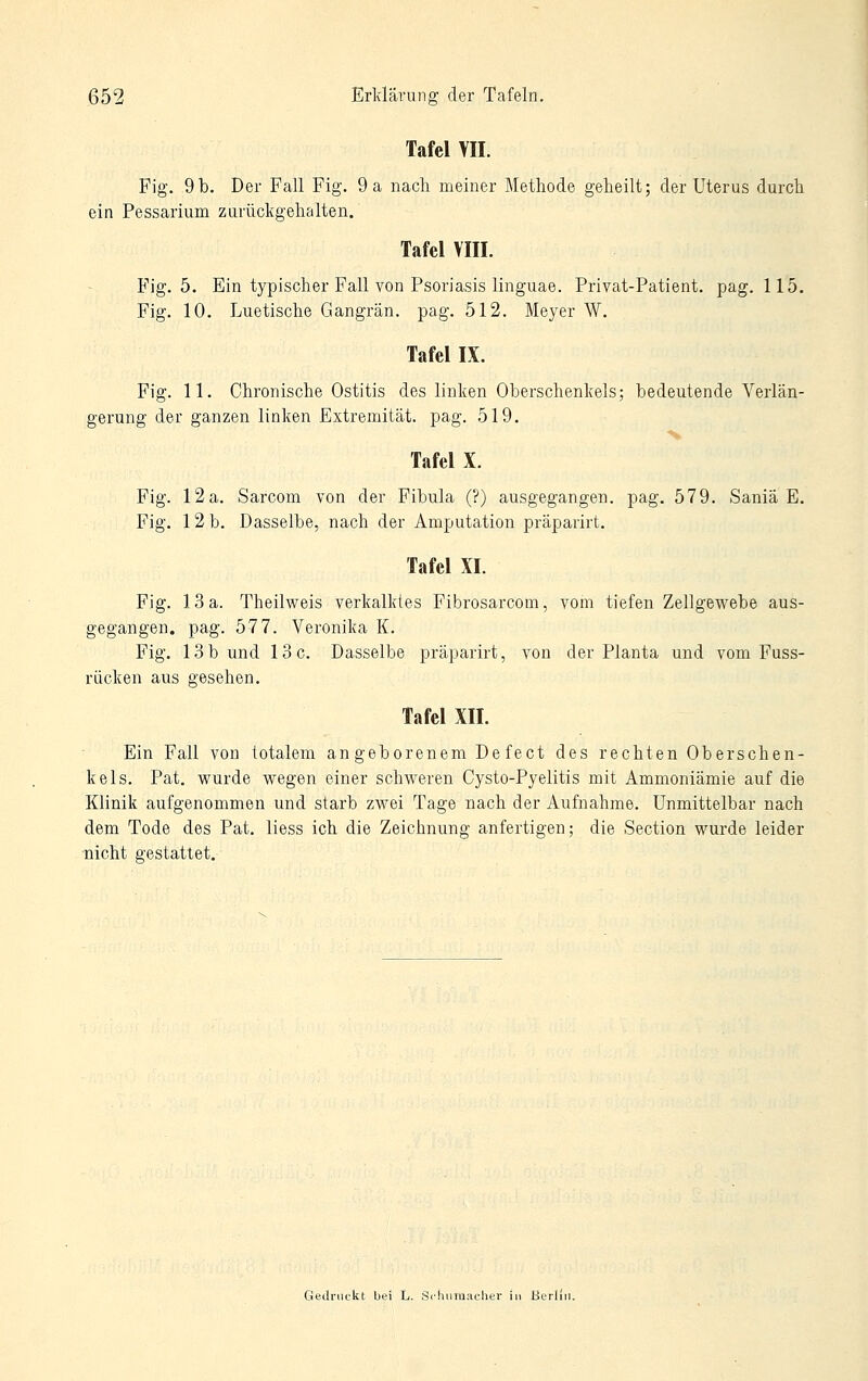 Tafel VII. Fig. 9b. Der Fall Fig. 9 a nach meiner Methode geheilt; der Uterus durch ein Pessarium zurückgehalten. Tafel VIII. Fig. 5. Ein typischer Fall von Psoriasis linguae. Privat-Patient. pag. 115. Fig. 10. Luetische Gangrän, pag. 512. Meyer W. Tafel IX. Fig. 11. Chronische Ostitis des linken Oberschenkels; bedeutende Verlän- gerung der ganzen linken Extremität, pag. 519. Tafel X. Fig. 12a. Sarcom von der Fibula (?) ausgegangen, pag. 579. Saniä E. Fig. 12 b. Dasselbe, nach der Amputation präparirt. Tafel XI. Fig. 13 a. Theilvi^eis verkalktes Fibrosarcom, vom tiefen Zellgewebe aus- gegangen, pag. 577. Veronika K. Fig. lob und loc. Dasselbe präparirt, von der Planta und vom Fuss- rücken aus gesehen. Tafel XII. Ein Fall von totalem angeborenem Defect des rechten Oberschen- kels. Pat. vi^urde wegen einer schweren Cysto-Pyelitis mit Ammoniämie auf die Klinik aufgenommen und starb zwei Tage nach der Aufnahme. Unmittelbar nach dem Tode des Pat. liess ich die Zeichnung anfertigen; die Section wurde leider nicht gestattet. Gedruckt bei L. S<tuira:iclier in Berlin.