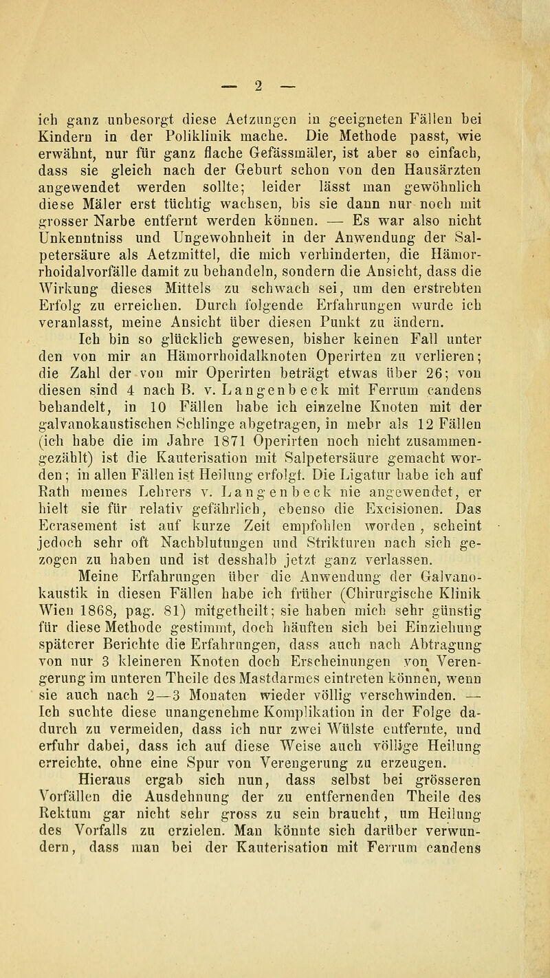 ich ganz unbesorgt diese Aetzungen in geeigneten Fällen bei Kindern in der Poliklinik mache. Die Methode passt, wie erwähnt, nur für ganz flache Gefässmäler, ist aber so einfach, dass sie gleich nach der Geburt schon von den Hausärzten angewendet werden sollte; leider lässt man gewöhnlich diese Maler erst tüchtig wachsen, bis sie dann nur noch mit grosser Narbe entfernt werden können. — Es war also nicht Ünkenntniss und Ungewohnheit in der Anwendung der Sal- petersäure als Aetzmittel, die mich verhinderten, die Hämor- rhoidalvorfälle damit zu behandeln, sondern die Ansicht, dass die Wirkung dieses Mittels zu schwach sei, um den erstrebten Erfolg zu erreichen. Durch folgende Erfahrungen wurde ich veranlasst, meine Ansicht über diesen Punkt zu ändern. Ich bin so glücklich gewesen, bisher keinen Fall unter den von mir an Hämorrhoidalknoten Operirten zu verlieren; die Zahl der von mir Operirten beträgt etwas über 26; von diesen sind 4 nach B. v. Langenbeck mit Ferrum candens behandelt, in 10 Fällen habe ich einzelne Knoten mit der galvanokaustischen Schlinge abgetragen, in mehr als 12 Fällen (ich habe die im Jahre 1871 Operirten noch nicht zusammen- gezählt) ist die Kauterisation mit Salpetersäure gemacht wor- den ; in allen Fällen ist Heilung erfolgt. Die Ligatur habe ich auf Rath meines Lehrers v. Langenbeck nie angewendet, er hielt sie für relativ gefährlich, ebenso die Excisionen. Das Ecrasement ist auf kurze Zeit empfohlen worden , scheint jedoch sehr oft Nachblutungen und Strikturen nach sich ge- zogen zu haben und ist desshalb jetzt ganz verlassen. Meine Erfahrungen über die Anwendung der Galvano- kaustik in diesen Fällen habe ich früher (Chirurgische Klinik Wien 1868, pag. 81) mitgetheilt; sie haben mich sehr günstig für diese Methode gestimmt, doch häuften sich bei Einziehung späterer Berichte die Erfahrungen, dass auch nach Abtragung von nur 3 kleineren Knoten doch Erscheinungen von Veren- gerung im unteren Theile des Mastdarmes eintreten können, wenn sie auch nach 2—3 Monaten wieder völlig verschwinden. — Ich suchte diese unangenehme Komplikation in der Folge da- durch zu vermeiden, dass ich nur zwei Wülste entfernte, und erfuhr dabei, dass ich auf diese Weise auch völlige Heilung erreichte, ohne eine Spur von Verengerung zu erzeugen. Hieraus ergab sich nun, dass selbst bei grösseren Vorfällen die Ausdehnung der zu entfernenden Theile des Rektum gar nicht sehr gross zu sein braucht, um Heilung des Vorfalls zu erzielen. Man könnte sich darüber verwun- dern , dass man bei der Kauterisation mit Ferrum candens