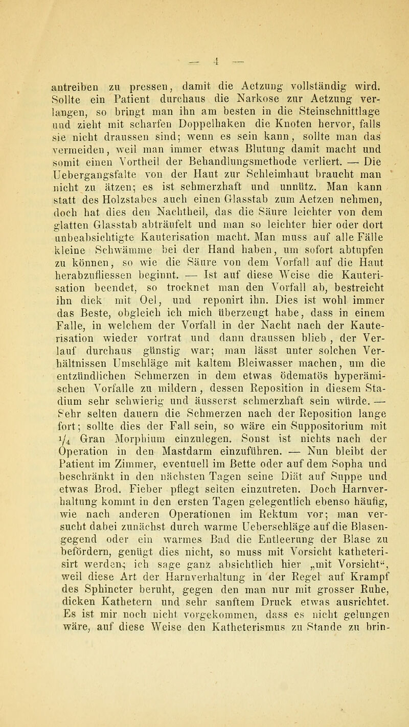 antreiben zu pressen, damit die Aetzung vollständig wird. Sollte ein Patient durchaus die Narkose zur Aetzung ver- langen, so bringt man ihn am besten in die Steinschnittlage und zieht mit scharfen Doppelhaken die Knoten hervor, falls sie nicht draussen sind; wenn es sein kann, sollte man das vermeiden, weil man immer etwas Blutung damit macht und somit einen Yortheil der Behandlungsmethode verliert. — Die Uebergangsfalte von der Haut zur Schleimhaut braucht man nicht zu ätzen; es ist schmerzhaft und unnütz. Man kann statt des Holzstabes auch einen Glasstab zum Aetzen nehmen, doch hat dies den Nachtheil, das die Säure leichter von dem glatten Glasstab abträufelt und man so leichter hier oder dort unbeabsichtigte Kauterisation macht. Man muss auf alle Fälle kleine Schwämme bei der Hand haben, um sofort abtupfen zu können, so wie die Säure von dem Vorfall auf die Haut herabzufliessen beginnt. — Ist auf diese Weise die Kauteri- sation beendet, so trocknet man den Vorfall ab, bestreicht ihn dick mit Oel, und reponirt ihn. Dies ist wohl immer das Beste, obgleich ich mich überzeugt habe, dass in einem Falle, in welchem der Vorfall in der Nacht nach der Kaute- risation wieder vortrat und dann draussen blieb , der Ver- lauf durchaus günstig war; man lässt unter solchen Ver- hältnissen Umschläge mit kaltem Bleiwasser machen, um die entzündlichen Schmerzen in dem etwas ödematös hyperämi- schen Vorfalle zu mildern , dessen Reposition in diesem Sta- dium sehr schwierig und äusserst schmerzhaft sein würde. — Sehr selten dauern die Schmerzen nach der Reposition lange fort; sollte dies der Fall sein, so wäre ein Suppositorium mit 1/4 Gran Morphium einzulegen. Sonst ist nichts nach der Operation in den Mastdarm einzuführen. — Nun bleibt der Patient im Zimmer, eventuell im Bette oder auf dem Sopha und beschränkt in den nächsten Tagen seine Diät auf Suppe und etwas Brod. Fieber pflegt selten einzutreten. Doch Harnver- haltung kommt in den ersten Tagen gelegentlich ebenso häufig, wie nach anderen Operationen im Rektum vor; man ver- sucht dabei zunächst durch warme Ueberschläge auf die Blasen- gegend oder ein warmes Bad die Entleerung der Blase zu befördern, genügt dies nicht, so muss mit Vorsicht katheteri- sirt werden^ ich sage ganz absichtlich hier „mit Vorsicht, weil diese Art der Harnverhaltung in der Regel auf Krampf des Sphincter beruht, gegen den man nur mit grosser Ruhe, dicken Kathetern und sehr sanftem Druck etwas ausrichtet. Es ist mir noch nicht, vorgekommen, dass es nicht gelungen wäre, auf diese Weise den Katheterismus zu Stande zu brin-