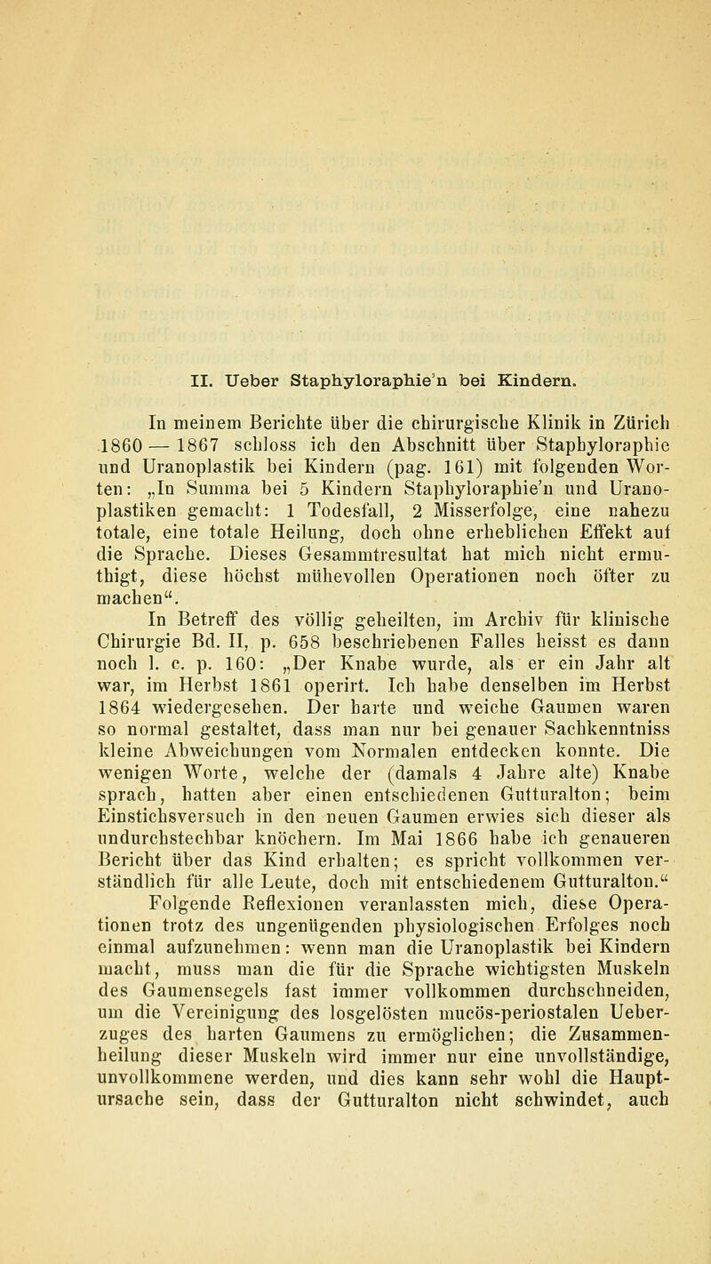 II. Ueber Staphyloraphie'n bei Kindern. In meinem Berichte über die chirurgische Klinik in Zürich 1860 — 1867 schloss ich den Abschnitt über Stapbyloraphie und Uranoplastik bei Kindern (pag. 161) mit folgenden Wor- ten: „In Summa bei 5 Kindern Staphyloraphie'n und Urano- plastiken gemacht: 1 Todesfall, 2 Misserfolge, eine nahezu totale, eine totale Heilung, doch ohne erheblichen Effekt auf die Sprache. Dieses Gesainmtresultat hat mich nicht ermu- thigt, diese höchst mühevollen Operationen noch öfter zu machen. In Betreff des völlig geheilten, im Archiv für klinische Chirurgie Bd. II, p. 658 beschriebenen Falles heisst es dann noch 1. c. p. 160: „Der Knabe wurde, als er ein Jahr alt war, im Herbst 1861 operirt. Ich habe denselben im Herbst 1864 wiedergesehen. Der harte und weiche Gaumen waren so normal gestaltet, dass man nur bei genauer Sachkenntniss kleine Abweichungen vom Normalen entdecken konnte. Die wenigen Worte, welche der (damals 4 Jahre alte) Knabe sprach, hatten aber einen entschiedenen Gutturalton; beim Einstichsversuch in den neuen Gaumen erwies sich dieser als undurchstechbar knöchern. Im Mai 1866 habe ich genaueren Bericht über das Kind erhalten; es spricht vollkommen ver- ständlich für alle Leute, doch mit entschiedenem Gutturalton. Folgende Reflexionen veranlassten mich, diese Opera- tionen trotz des ungenügenden physiologischen Erfolges noch einmal aufzunehmen: wenn man die Uranoplastik bei Kindern macht, muss man die für die Sprache wichtigsten Muskeln des Gaumensegels fast immer vollkommen durchschneiden, um die Vereinigung des losgelösten mucös-periostalen Ueber- zuges des harten Gaumens zu ermöglichen; die Zusammen- heilung dieser Muskeln wird immer nur eine unvollständige, unvollkommene werden, und dies kann sehr wohl die Haupt- ursache sein, dass der Gutturalton nicht schwindet, auch