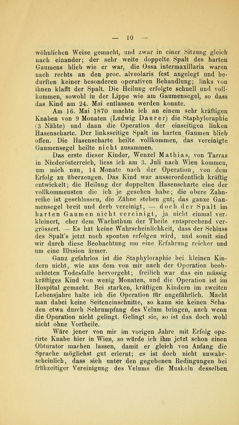 wohnlichen Weise gemacht, und zwar in einer Sitzung gleich nach einander; der sehr weite doppelte Spalt des harten Gaumens blieb wie er war, die Ossa intermaxillaria waren nach rechts an den proc. alveolaris fest angelegt und be- durften keiner besonderen operativen Behandlung; links von ihnen klafft der Spalt. Die Heilung erfolgte schnell und voll- kommen, sowohl in der Lippe wie am Gaumensegel, so dass das Kind am 24. Mai entlassen werden konnte. Am 16. Mai 1870 machte ich an einem sehr kräftigen Knaben von 9 Monaten (Ludwig Daurer) die Stapbyloraphie (3 Nähte) und dann die Operation der einseitigen linken Hasenscharte. Der linksseitige Spalt im harten Gaumen blieb offen. Die Hasenscharte heilte vollkommen, das vereinigte Gaumensegel heilte nicht zusammen. Das erste dieser Kinder, Wenzel Mathias, von Tarras in Niederösterreich, liess ich am 3. Juli nach Wien kommen, um mich nun, 14 Monate nach der Operation, von dem Erfolg zu überzeugen. Das Kind war ausserordentlich kräftig entwickelt; die Heilung der doppelten Hasenscharte eine der vollkommensten die ich je gesehen habe; die obere Zahn- reihe ist geschlossen, die Zähne stehen gut; das ganze Gau- mensegel breit und derb vereinigt, — doch der Spalt im harten Gaumen nicht vereinigt, ja nicht einmal ver- kleinert, eher dem Wachsthum der Theile entsprechend ver- grössert. — Es hat keine Wahrscheinlichkeit, dass der Schluss des Spalt's jetzt noch spontan erfolgen wird, und somit sind wir durch diese Beobachtung um eine Erfahrung reicher und um eine Illusion ärmer. Ganz gefahrlos ist die Staphyloraphie bei kleinen Kin- dern nicht, wie aus dem von mir nach der Operation beob- achteten Todesfalle hervorgeht; freilich war das ein massig kräftiges Kind von wenig Monaten, und die Operation ist im Hospital gemacht. Bei starken, kräftigen Kindern im zweiten Lebensjahre halte ich die Operation für ungefährlich. Macht man dabei keine Seiteneinschnitte, so kann sie keinen Scha- den etwa durch Schrumpfung des Velum bringen, auch wenn die Operation nicht gelingt. Gelingt sie, so ist das doch wohl nicht ohne Vortheile. Wäre jener von mir im vorigen Jahre mit Erfolg ope- rirte Knabe hier in Wien, so würde ich ihm jetzt schon einen Obturator machen lassen, damit er gleich von Anfang die Sprache möglichst gut erlernt; es ist doch nicht unwahr- scheinlich, dass sich unter den gegebenen Bedingungen bei frühzeitiger Vereinigung des Velums die Muskeln desselben