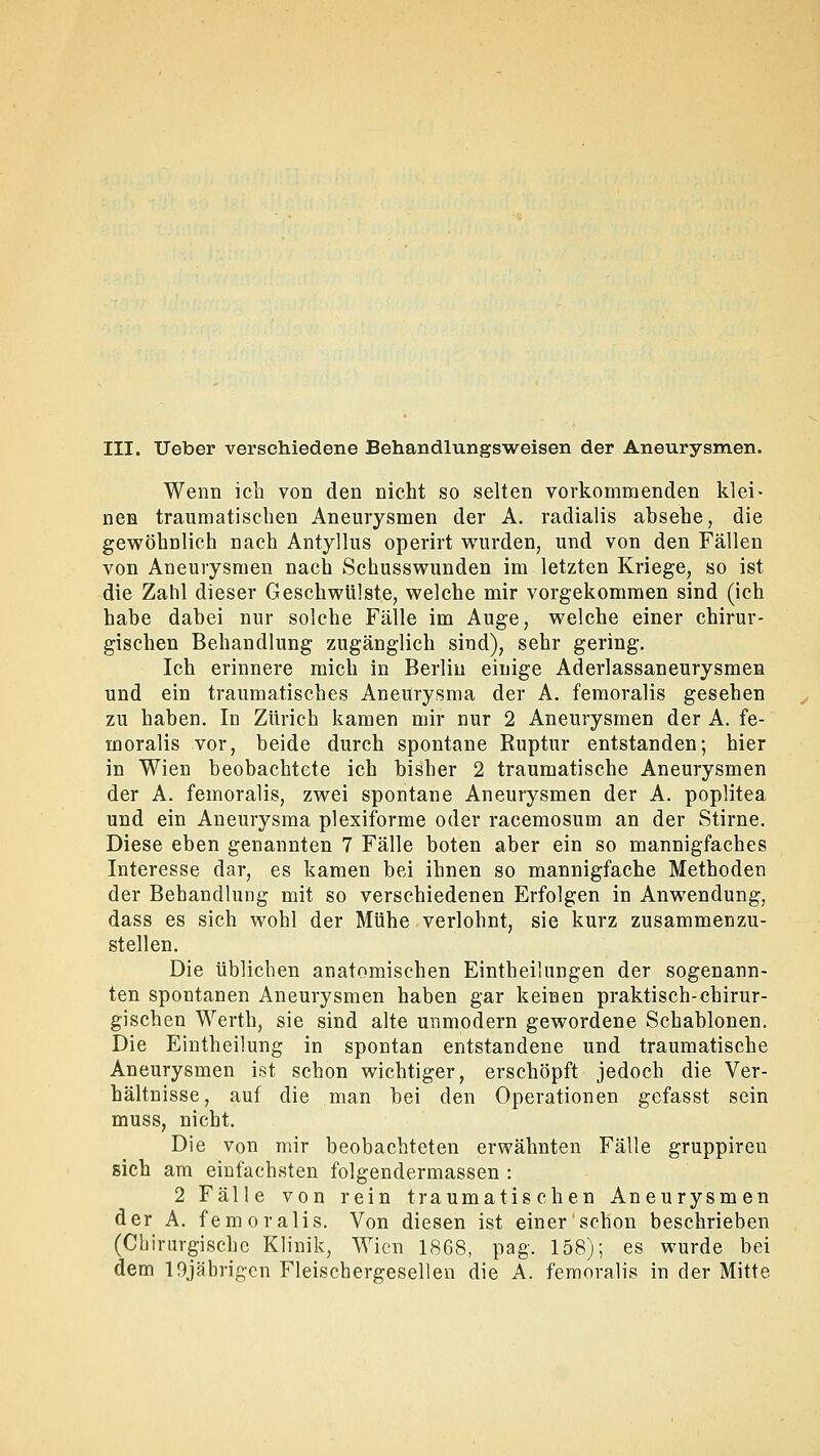 Wenn ich von den nicht so selten vorkommenden klei- nen traumatischen Aneurysmen der A. radialis absehe, die gewöhnlich nach Antyllus operirt wurden, und von den Fällen von Aneurysmen nach Schusswunden im letzten Kriege, so ist die Zahl dieser Geschwülste, welche mir vorgekommen sind (ich habe dabei nur solche Fälle im Auge, welche einer chirur- gischen Behandlung zugänglich sind), sehr gering. Ich erinnere mich in Berlin einige Aderlassaneurysmen und ein traumatisches Aneurysma der A. femoralis gesehen zu haben. In Zürich kamen mir nur 2 Aneurysmen der A. fe- moralis vor, beide durch spontane Ruptur entstanden; hier in Wien beobachtete ich bisher 2 traumatische Aneurysmen der A. femoralis, zwei spontane Aneurysmen der A. poplitea und ein Aneurysma plexiforme oder racemosum an der Stirne. Diese eben genannten 7 Fälle boten aber ein so mannigfaches Interesse dar, es kamen bei ihnen so mannigfache Methoden der Behandlung mit so verschiedenen Erfolgen in Anwendung, dass es sich wohl der Mühe verlohnt, sie kurz zusammenzu- stellen. Die üblichen anatomischen Einteilungen der sogenann- ten spontanen Aneurysmen haben gar keinen praktisch-chirur- gischen Werth, sie sind alte unmodern gewordene Schablonen. Die Eintheilung in spontan entstandene und traumatische Aneurysmen ist schon wichtiger, erschöpft jedoch die Ver- hältnisse, auf die man bei den Operationen gefasst sein muss, nicht. Die von mir beobachteten erwähnten Fälle gruppireu sich am einfachsten folgendermassen : 2 Fälle von rein traumatischen Aneurysmen der A. femoralis. Von diesen ist einer schon beschrieben (Chirurgische Klinik, Wien 1868, pag. 158); es wurde bei dem lOjäbrigcn Fleischergesellen die A. femoralis in der Mitte