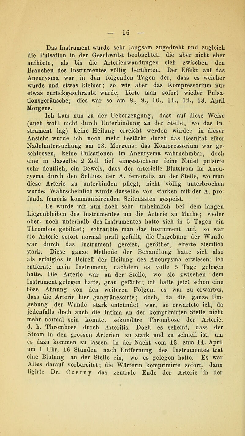 Das Instrument wurde sehr langsam zugedreht und zugleich die Pulsation in der Geschwulst beobachtet, die aber nicht eher aufhörte, als bis die Arterienwandungen sich zwischen den Branchen des Instrumentes völlig berührten. Der Effekt auf das Aneurysma war in den folgenden Tagen der, dass es weicher wurde und etwas kleiner; so wie aber das Kompressorium nur etwas zurückgeschraubt wurde, hörte man sofort wieder Pulsa- tionsgeräusche; dies war so am 8., 9., 10., 11., 12., 13. April Morgens. Ich kam nun zu der Ueberzeugung, dass auf diese Weise (auch wohl nicht durch Unterbindung an der Stelle, wo das In- strument lag) keine Heilung erreicht werden würde; in dieser Ansicht wurde ich noch mehr bestärkt durch das Resultat einer Nadeluntersuchung am 13. Morgens: das Kompressorium war ge- schlossen, keine Pulsationen im Aneurysma wahrnehmbar, doch eine in dasselbe 2 Zoll tief eingestochene feine Nadel pulsirte sehr deutlich, ein Beweis, dass der arterielle Blutstrom im Aneu- rysma durch den Schluss der A. femoralis an der Stelle, wo man diese Arterie zu unterbinden pflegt, nicht völlig unterbrochen wurde. Wahrscheinlich wurde dasselbe von starken mit der A. pro funda femoris kommunizirenden Seitenästen gespeist. Es wurde mir nun doch sehr unheimlich bei dem langen Liegenbleiben des Instrumentes um die Arterie zu Muthe; weder ober- noch unterhalb des Instrumentes hatte sich in 5 Tagen ein Thrombus gebildet; schraubte man das Instrument auf, so war die Arterie sofort normal prall gefüllt, die Umgebung der Wunde war durch das Instrument gereizt, geröthet, eiterte ziemlich stark. Diese ganze Methode der Behandlung hatte sich also als erfolglos in Betreff der Heilung des Aneurysma erwiesen; ich entfernte mein Instrument, nachdem es volle 5 Tage gelegen hatte. Die Arterie war an der Stelle, wo sie zwischen dem Instrument gelegen hatte, grau gefärbt; ich hatte jetzt schon eine böse Ahnung von den weiteren Folgen, es war zu erwarten, dass die Arterie hier gangränescirte; doch, da die ganze Um- gebung der Wunde stark entzündet war, so erwartete ich, da jedenfalls doch auch die Intima an der komprimirten Stelle nicht mehr normal sein konnte, sekundäre Thrombose der Arterie, d. h. Thrombose durch Arteritis. Doch es scheint, dass der Strom in den grossen Arterien zu stark und zu schnell ist, um es dazu kommen zu lassen. In der Nacht vom 13. zum 14. April um 1 Uhr, 16 Stunden nach Entfernung des Instrumentes trat eine Blutung an der Stelle ein, wo es gelegen hatte. Es war Alles darauf vorbereitet; die Wärterin komprimirte sofort, dann ligirte Dr. Czerny das zentrale Ende der Arterie in der