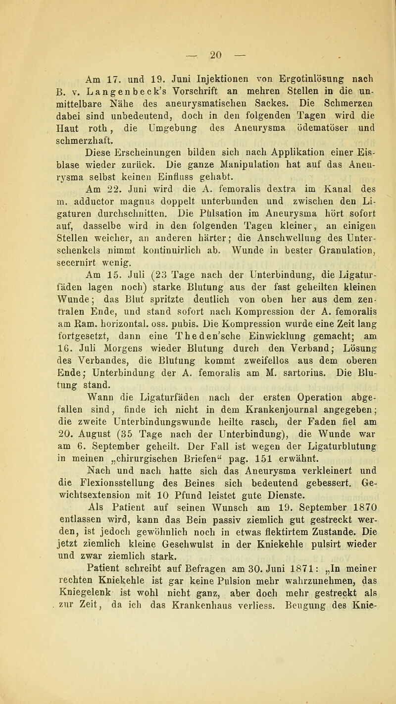 Am 17. und 19. Juni Injektionen von Ergotinlösung nach B. v. Langenbeck's Vorschrift an mehren Stellen in die un- mittelbare Nähe des aneurysmatischen Sackes. Die Schmerzen dabei sind unbedeutend, doch in den folgenden Tagen wird die Haut roth, die Umgebung des Aneurysma Ödematöser und schmerzhaft. Diese Erscheinungen bilden sich nach Applikation einer Eis- blase wieder zurück. Die ganze Manipulation hat auf das Aneu- rysma selbst keinen Einfluss gehabt. Am 22. Juni wird die A. femoralis d extra im Kanal des m. adductor magnus doppelt unterbunden und zwischen den Li- gaturen durchschnitten. Die Pülsation im Aneurysma hört sofort auf, dasselbe wird in den folgenden Tagen kleiner, an einigen Stellen weicher, an anderen härter; die Anschwellung des Unter- schenkels nimmt kontinuirlich ab. Wunde in bester Granulation, secernirt wenig. Am 15. Juli (23 Tage nach der Unterbindung, die Ligatur - fäden lagen noch) starke Blutung aus der fast geheilten kleinen Wunde; das Blut spritzte deutlich von oben her aus dem zen- tralen Ende, und stand sofort nach Kompression der A. femoralis am Ram. horizontal, oss. pubis. Die Kompression wurde eine Zeit lang fortgesetzt, dann eine Theden'sche Einwicklung gemacht; am 16. Juli Morgens wieder Blutung durch den Verband; Lösung des Verbandes, die Blutung kommt zweifellos aus dem oberen Ende; Unterbindung der A. femoralis am M. sartorius. Die Blu- tung stand. Wann die Ligaturfäden nach der ersten Operation abge- fallen sind, finde ich nicht in dem Krankenjournal angegeben; die zweite Unterbindungswunde heilte rasch, der Faden fiel am 20. August (35 Tage nach der Unterbindung), die Wunde war am 6. September geheilt. Der Fall ist wegen der Ligaturblutung in meinen „chirurgischen Briefen pag. 151 erwähnt. Nach und nach hatte sich das Aneurysma verkleinert und die Flexionsstellung des Beines sich bedeutend gebessert. Ge- wichtsextension mit 10 Pfund leistet gute Dienste. Als Patient auf seinen Wunsch am 19. September 1870 entlassen wird, kann das Bein passiv ziemlich gut gestreckt wer- den, ist jedoch gewöhnlich noch in etwas flektirtem Zustande. Die jetzt ziemlich kleine Geschwulst in der Kniekehle pulsirt wieder und zwar ziemlich stark. Patient schreibt auf Befragen am 30. Juni 1871: „In meiner rechten Kniekehle ist gar keine Pulsion mehr wahrzunehmen, das Kniegelenk ist wohl nicht ganz, aber doch mehr gestreckt als zur Zeit, da ich das Krankenhaus verliess. Beugung des Knie-