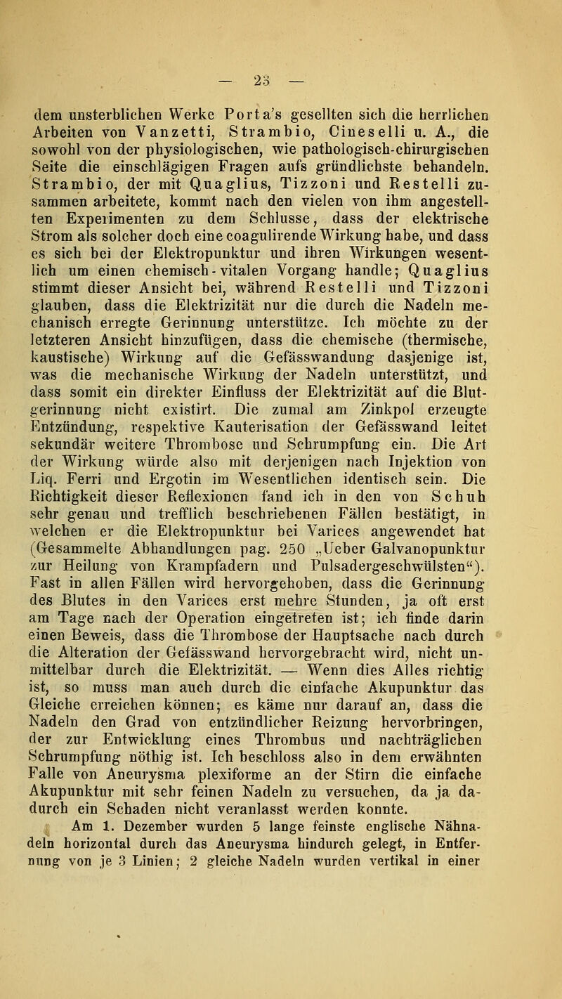 dem unsterblichen Werke Porta's gesellten sich die herrlichen Arbeiten von Vanzetti, Strambio, Cineselli u. A., die sowohl von der physiologischen, wie pathologisch-chirurgischen Seite die einschlägigen Fragen aufs gründlichste behandeln. Strambio, der mit Quaglius, Tizzoni und Restelli zu- sammen arbeitete, kommt nach den vielen von ihm angestell- ten Experimenten zu dem Schlüsse, dass der elektrische Strom als solcher doch eine coagulirende Wirkung habe, und dass es sich bei der Elektropunktur und ihren Wirkungen wesent- lich um einen chemisch-vitalen Vorgang handle; Quaglius stimmt dieser Ansicht bei, während Restelli und Tizzoni glauben, dass die Elektrizität nur die durch die Nadeln me- chanisch erregte Gerinnung unterstütze. Ich möchte zu der letzteren Ansicht hinzufügen, dass die chemische (thermische, kaustische) Wirkung auf die Gefässwandung dasjenige ist, was die mechanische Wirkung der Nadeln unterstützt, und dass somit ein direkter Einfluss der Elektrizität auf die Blut- gerinnung nicht existirt. Die zumal am Zinkpol erzeugte Entzündung, respektive Kauterisation der Gefässwand leitet sekundär weitere Thrombose und Schrumpfung ein. Die Art der Wirkung würde also mit derjenigen nach Injektion von Liq. Ferri und Ergotin im Wesentlichen identisch sein. Die Richtigkeit dieser Reflexionen fand ich in den von Schuh sehr genau und trefflich beschriebenen Fällen bestätigt, in welchen er die Elektropunktur bei Varices angewendet hat (Gesammelte Abhandlungen pag. 250 „Ueber Galvanopunktur zur Heilung von Krampfadern und Pulsadergeschwülsten). Fast in allen Fällen wird hervorgehoben, dass die Gerinnung des Blutes in den Varices erst mehre Stunden, ja oft erst am Tage nach der Operation eingetreten ist; ich finde darin einen Beweis, dass die Thrombose der Hauptsache nach durch die Alteration der Gefässwand hervorgebracht wird, nicht un- mittelbar durch die Elektrizität. — Wenn dies Alles richtig ist, so muss man auch durch die einfache Akupunktur das Gleiche erreichen können; es käme nur darauf an, dass die Nadeln den Grad von entzündlicher Reizung hervorbringen, der zur Entwicklung eines Thrombus und nachträglichen Schrumpfung nöthig ist. Ich beschloss also in dem erwähnten Falle von Aneurysma plexiforme an der Stirn die einfache Akupunktur mit sehr feinen Nadeln zu versuchen, da ja da- durch ein Schaden nicht veranlasst werden konnte. Am 1. Dezember wurden 5 lange feinste englische Nähna- deln horizontal durch das Aneurysma hindurch gelegt, in Entfer- nung von je 3 Linien; 2 gleiche Nadeln wurden vertikal in einer