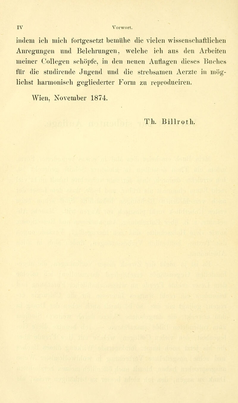 indem ich mich fortgesetzt bemühe die vielen wissenschaftlichen Anreg'ungen und Belehrungen, welche ich aus den Arbeiten meiner CoUegen schöpfe, in den neuen Auflagen dieses Buches für die studirende Jugend und die strebsamen Aerzte in mög- lichst harmonisch gegliederter Form zu reproduciren. Wien, November 1874. Th. Billroth.