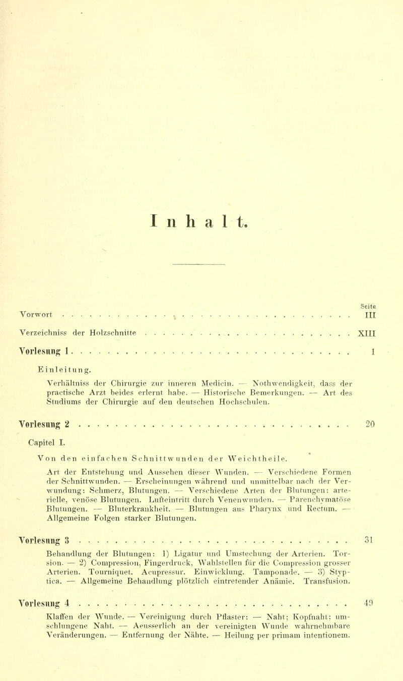 Inhalt, Seite Vorwort ,. III Verzeichniss der Holzschnitte XIII Vorlesung I 1 Einleitung. Verhältniss der Chirurgie zur inneren Medicin. ■— Nothwendigkeit, dass der practische Arzt beides erlernt habe. — Historische Bemerkungen. — Art des Studiums der Chirurgie auf den deutschen Hochschulen. Vorlesung 2 20 Capitel I. Von den einfachen Schnittwunden der Weichtheile. Art der Entstehung und Aussehen dieser Wunden. — Verschiedene Formen der Schnittwunden. — Erscheinungen während und unmittelbar nach der Ver- wundung: Schmerz, Blutungen, — Verschiedene Arten der Blutungen: arte- rielle, venöse Blutungen. Lufteintritt durch Venenwunden. — Parenchymatöse Blutungen. — Bluterkrankheit. — Blutungen aus Pharynx und Rectum. — Allgemeine Folgen starker Blutungen. Vorlesung 3 31 Behandlung der Blutungen: 1) Ligatur und Umstechung der Arterien. Tor- sion. — 2) Compression, Fingerdruck, Wahlstellen für die Compression grosser Arterien. Tourniquet. Acupressur. Einwicklung. Tamponade. — 3) Styp- tica. — Allgemeine Behandlung plötzlich eintretender Anämie. Transfusion. Vorlesung 4 49 Klaffen der W^unde. — Vereinigung durch Pflaster: — Naht; Kopfnaht: um- schlungene Naht. — Aeusserlich an der vereinigten Wunde wahrnehmbare Veränderungen. — Entfernung der Nähte. — Heilung per primam intentionem.