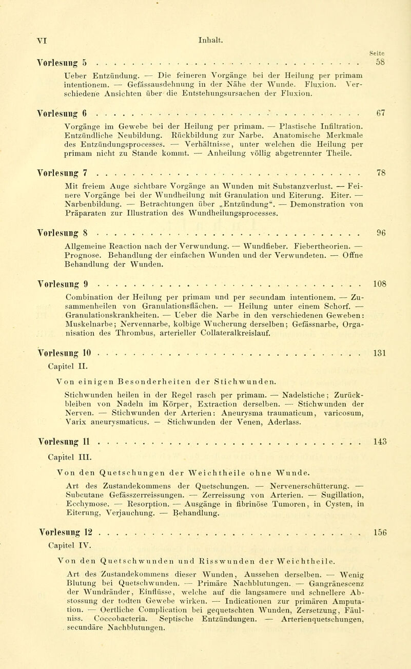 Seite Vorlesung 5 58 Ueber Entzündung. — Die feineren Vorgänge bei der Heilung per primam intentionem. — Gefassausdehnung in der Nähe der Wunde. Fluxion. Xer- schiederie Ansichten über die Entstehungsursachen der Fluxion. Vorlesung 6 •' 67 Vorgänge im Gewebe bei der Heilung per primam. — Plastische Infiltration. Entzündliche Neubildung. Rückbildung zur Narbe. Anatomische Merkmale des Entzündungsprocesses. •— Verhältnisse, unter welchen die Heilung per primam nicht zu Stande kommt. — Anheilung völlig abgetrennter Theile. Vorlesung 7 78 Mit freiem Auge sichtbare Vorgänge an Wunden mit Substanzverlust. — Fei- nere Vorgänge bei der Wundheilung mit Granulation und Eiterung. Eiter. — Narbenbildung. — Betrachtungen über „Entzündung. — Demonstration von Präparaten zur Illustration des Wundheilungsprocesses. Vorlesung 8 96 Allgemeine Reaction nach der Verwundung. — Wundfieber. Fiebertheorien. — Prognose. Behandlung der einfachen Wunden und der Verwundeten. — Offne Behandlung der Wunden. Vorlesung 9 108 Combination der Heilung per primam und per secundam intentionem. — Zu- sammenheilen von Granulationsfiächen. — Heilung unter einem Schorf. — Granulationskrankheiten. •— Ueber die Narbe in den verschiedenen Geweben: Muskelnarbe; Nervennarbe, kolbige Wucherung derselben; Gefässnarbe, Orga- nisation des Thrombus, arterieller CoUateralkreislauf. Vorlesung 10 131 Capitel II. Von einigen Besonderheiten der Stichwunden. Stichwunden heilen in der Regel rasch per primam. — Nadelstiche; Zurück- bleiben von Nadeln im Körper, Extraction derselben. — Stichwunden der Nerven. — Stichwunden der Arterien: Aneurysma traumaticum, varicosum, Varix aneurysmaticus. — Stichwunden der Venen, Aderlass. Vorlesung 11 . 143 Capitel III. Von den Quetschungen der Weichtheile ohne Wunde. Art des Zustandekommens der Quetschungen. — Nervenerschütterung. — Subcutane Gefässzei-reissungen. — Zerreissung von Arterien. — Sugillation, Ecchymose. — Resorption. — Ausgänge in fibrinöse Tumoren, in Cysten, in Eiterung, Verjauchung. — Behandlung. Vorlesung 12 156 Capitel IV. Von den Quetschwunden und Riss wunden der Weichtheile. Art des Zustandekommens dieser Wunden, Aussehen derselben. — Wenig Blutung bei Quetschwunden. — Primäre Nachblutungen. — Gangränescenz der Wundränder, Einflüsse, welche auf die langsamere und schnellere Ab- stossung der todten Gewebe wirken. — Indicationen zur primären Amputa- tion. — Oertliche Complication bei gequetschten Wunden, Zersetzung, Fäul- niss. Coccobacteria. Septische Entzündungen. — Arterienquetschungen, . secundäre Nachblutungen.