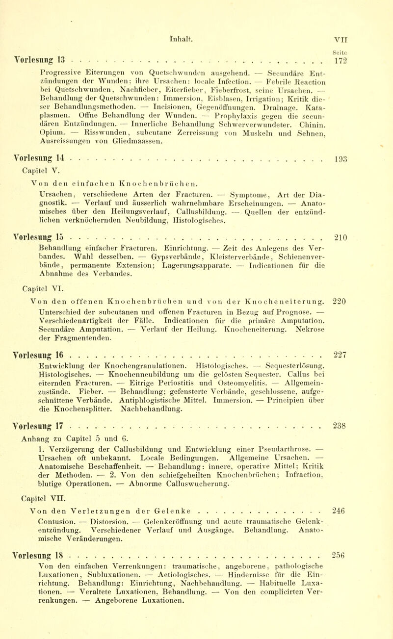 Inhalt. VIT Soitc Vorlesnng 13 172 Progressive KitoruiiReii von Quetscliwundoii ausgehend. — Secimdäre Ent- zündungen der Wunden: ilire l'rsiichcu: lo(;ile Tufection. — Fchrih' Keaction hei Quetschwunden, Naciilieher, Kiterlieber, Kielierfrost, seine Ursachen. — Behandlung der Quetschwunden: Immersion, Kishhisen, Irrigation; Kritik die- ser Behandlungsmetlioden. — Incisionen, Gegenöffnungen. Drainage. Kata- plasmen. Offne Beiiandinng der Wunden. — Prophylaxis gegen die secun- dären Entzündungen. — Innerliche Behandlung Schwerverwundeter. Chinin. Opium. — Risswunden, subcutane Zerreissung von Muskeln und Sehnen, Ausreissungen von Gliedmaassen. Vorlesung 14 193 Capitel V. Von den einfachen K n o c h e ii b r ii c h e ii. Ursachen, verschiedene Arten der Fracturen. — Symptome, Art der Dia- gnostik. — Verlauf und äusserlich wahrnehmbare Erscheinungen. — Anato- misches über den Heilungsverlauf, Callusbildung. — Quellen der entzünd- lichen verknöchernden Neubildung, Histologisches. Vorlesung 15 210 Behandlung einfacher Fi-acturen. Einrichtung. — Zeit des Anlegens des Ver- bandes. Wahl desselben. — Gypsverbände, Kleisterverbände, Schienenver- bände, permanente Extension; Lagerungsapparate. — Indicationen für die Abnahme des Verbandes. Capitel VI. Von den offenen Knochenbrüchen und von der Kno che neiterung. 220 Unterschied der subcutanen und offenen Fracturen in Bezug auf Prognose. — Verschiedenartigkeit der Fälle. Indicationen für die primäre Amputation. Secundäre Amputation. — Verlatif der Heilung. Knocheneiterung. Nekrose der Fragmentenden. Vorlesung 16 227 Entwicklung der Knochengranulationen. Histologisches. — Sequesterlösung. Histologisches. — Knochenneubildung um die gelösten Sequester. Callus bei eiternden Fracturen. — Eitrige Periostitis und Osteomyelitis. — Allgemein- zustände. Fieber. — Behandlung; gefensterte Verbände, geschlossene, aufge- schnittene Verbände. Antiphlogistische Mittel. Immersion. — Principien über die Knochensplitter. Nachbehandlung. Vorlesung 17 238 Anhang zu Capitel 5 und 6. 1. Verzögerung der Callusbildung und Entwicklung einer Pseudarthrose. — Ursachen oft unbekannt. Locale Bedingungen. Allgemeine Ursachen. — Anatomische Beschaffenheit. — Behandlung: innere, operative Mittel; Kritik der Methoden. — 2. Von den schiefgeheilten Knochenbrüchen; Infraction, blutige Operationen. — Abnorme Calluswucherung. Capitel Vn. Von den Verletzungen der Gelenke 246 Contusion. — Distorsion. — Gelenkeröffnung und acute traumatische Gelenk- entzündung. Verschiedener Verlauf und Ausgänge. Behandlung. Anato- mische Veränderungen. Vorlesung 18 2.56 Von den einfachen Verrenkungen: traumatische, angeborene, pathologische Luxationen, Subluxationen. — Aetiologisches. — Hindernisse für die Ein- richtung. Behandlung: Einrichtung, Nachbehandlung. — Habituelle Luxa- tionen. — Veraltete Luxationen, Behandlung. — Von den complicirten Ver- renkungen. — Angeborene Luxationen.