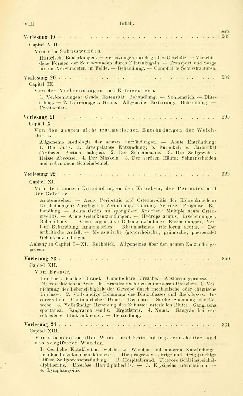 Seite Vorlesung 19 269 Capitel VIII. Von den Schusswnnden.. Historische Bemerkungen. — Verletzungen durch grobes Geschütz. — Ver.'^chie- dene Formen der Schusswunden durch Flintenkugeln. — Transport und Sorge für die Verwundeten im Felde. — Behandlung. — Complicirte Schussfracturen. Vorlesung 20 282 Capitel IX. Von den Verbrennungen und Erfrierungen. 1. Verbrennungen: Grade, Extensität, Behandlung. — Sonnenstich. — Blitz- schlag. — 2. Erfrierungen: Grade. Allgemeine Erstarrung. Behandlung. — . Frostbeulen. Vorlesung 21 295 Capitel X. Von den acuten nicht traumatischen Entzündungen der Weich- theile. Allgemeine Aetiologie der acuten Entzündungen. — Acute Entzündung: 1. Der Cutis, a. Erysipelatöse Entzündung; b. Furunkel; c. Carbunkel (Anthrax. Pustula maligna). 2. Der Schleimhäute. 3. Des Zellgewebes. Heisse Abscesse. 4. Der Muskeln. 5. Der serösen Häute: Sehnenscheiden und subcutanen Schleimbeutel. Vorlesung 22 322 Capitel XI. Von den acuten Entzündungen der Knochen, des Periostes und der Gelenke. Anatomisches. — Acute Periostitis und Osteomyelitis der Röhrenknochen: Erscheinungen; Ausgänge in Zertheilung, Eiterung, Nekrose. Prognose. Be- handlung. — Acute Ostitis an spongiösen Knochen: Multiple acute Osteo- myelitis. — Acute Gelenkentzündungen. — Hydrops acutus: Erscheinungen, Behandlung. — Acute suppurative Gelenkentzündung: Erscheinungen, Ver- lauf, Behandlung, Anatomisches. — Rheumatismus arliciilorum acutus. — Der arthritische Anfall. — Metastatische (gonorrhoische, pyämische, puerperale) Gelenkentzündungen. Anhang zu Capitel I—XI. Rückblick. Allgemeines über den acuten Entzündungs- process. Vorlesung 23 350 Capitel Xn. Vom Brande. Trockner, feuchter Brand. Unmittelbare Ursache. Abstossungsprocess. — Die verschiedenen Arten des Brandes nach den entfernteren Ursachen. 1. Ver- nichtung der Lebensfähigkeit der Gewebe durch mechanische oder chemische Einflüsse. 2. Vollständige Hemmung des Blutzuflusses und Rückflusses. In- carceration. Continuirlicher Druck. Decubitus. Starke Spannung der Ge- webe. 3. Vollständige Hemmung des Zuflusses arteriellen Blutes. Gangraena spontanea. Gangraena senilis. Ergotismus. 4. Noma. Gangrän bei ver- schiedenen Blutkrankheiten. — Behandlung. Vorlesung 24 364 Capitel Xin. Von den a c c i d e n t e 11 e n Wund- und E n t z ü n d u n g s k r a n k h e i t e n und den vergifteten Wunden. I. Oertliche Krankheiten, welche zu Wunden und anderen Entzündungs- heerden hinzukommen können: 1. Die progressive eitrige und eitrig-jauchige diffuse Zellgewebsentzündung. — 2. Hospitalbrand. Ulceröse Sehleimspeichel- diphtheritis. Ulceröse Harndiphtheritis. — 3. Erysipelas traumaticum. — 4. Lymphangoitis.