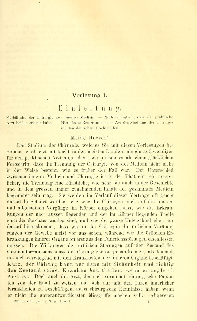 E i 11 1 0 i t U 11 g. Yerliältiiiss der Clünivgie zur inneren Mediein. — Nothwendigkeit, dass der praktische Arzt beides erlernt liabe. — Historisclie Bemerknngen. — Art des Studiums der Chirurgie auf den deutscheu Hochschulen. Meine Herren! Das Studium der Chirurgie, welches Sie mit diesen Vorlesungen be- ginnen, wird jetzt mit Recht in den meisten Ländern als ein nothwendiges für den praktischen Arzt angesehen; wir preisen es als einen glücklichen Fortschritt, dass die Trennung der Chirurgie von der Mediein nicht mehr in der Weise besteht, wie es früher der Fall war. Der Unterschied zwischen innerer Mediein und Chirurgie ist in der That ein rein äusser- licher, die Trennung eine künstliche, wie sehr sie aucli in der Geschichte und in dem grossen immer zunehmenden Inhalt der gesammten Mediein begründet sein mag. Sie werden im Verlauf dieser Vorträge oft genug darauf hingeleitet werden, wie sehr die Chirurgie auch auf die inneren und allgemeinen Vorgänge im Körper eingehen niuss, wie die Erkran- kungen der nach aussen liegenden und der im Körper liegenden Theile einander durchaus analog sind, und wie der ganze Unterschied eben nur darauf hinauskommt, dass wir in der Chirurgie die örtlichen Verände- rungen der Gewebe meist vor uns sehen, während wir die örtlichen Er- krankungen innerer Organe oft erst aus den Functionsstörungen erschliessen müssen. Die Wirkungen der örtlichen Störungen auf den Zustand des Gesammtorganismus niuss der Chirurg ebenso genau kennen, als Jemand, der sich vorwiegend mit den Krankheiten der inneren Organe beschäftigt. Kurz, der Chirurg kann nur dann mit Sicherheit und richtig den Zustand seiner Kranken beurtheilen, wenn er zugleich Arzt ist. Doch auch der Arzt, der sich vornimmt, chirurgische Patien- ten von der Hand zu weisen und sich nur mit den Curen innerlicher Krankheiten zu beschäftigen, muss chirurgische Kenntnisse haben, wenn er nicht die unverantwortlichsten Missgriffe machen will. Abgesehen BiUroth chir. Path. u, Ther. 7. Aufl. \