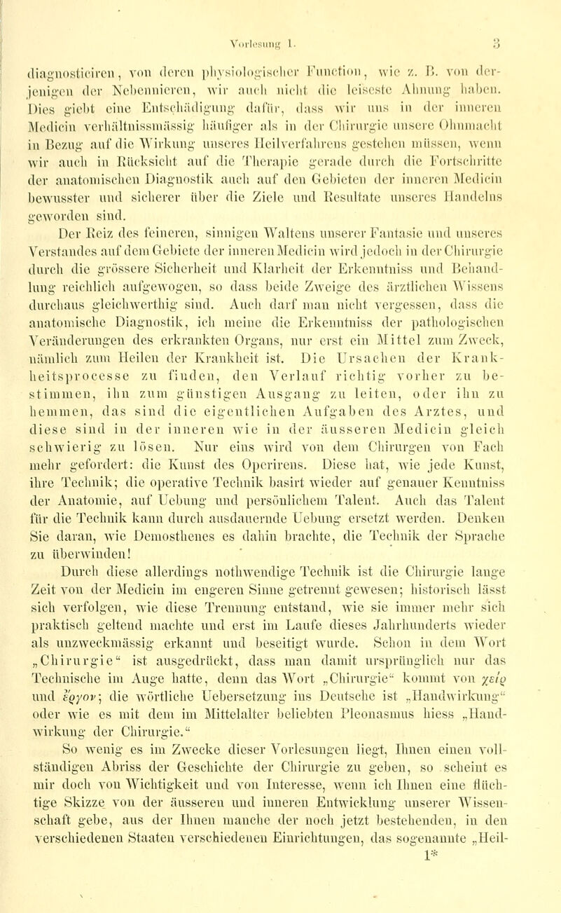 Voi-K-siiiii;- i. ;-3 (liaguosticireii, von dorcu ])li\ siolo^'isclior Fimctioii, wie /,. 15. von der- ]enii2,'(M\ der Nebennieren, wir luicli nield die leiseste Ahnung liaben. Dies giebt eine Entschädigung dalur, dass wir uns in der inneren Medicin verliältnissniässig häutiger als in der Ciiirurgic unsere Ohnmacht in Bezug auf die Wirkung unseres Heilverl'aiirens gestehen müssen, wenn wir auch in llüeksicht auf die Therapie gerade durch die Fortschritte der anatomischen Diagnostik auch auf den Gebieten der inneren Medicin bewusster und sicherer über die Ziele und Resultate unseres Handelns geworden sind. Der Eeiz des feineren, sinnigen Waltens unserer Fantasie und unseres Verstandes auf dem Gebiete der inneren Medicin wird jedoch in der Chirurgie durch die grössere Sicherheit und Klarheit der Erkenntniss und Behand- lung reichlich aufgewogen, so dass beide Zweige des ärztlichen Wissens durchaus gleichwerthig sind. Auch darf man nicht vergessen, dass die anatomische Diagnostik, ich meine die Erkenntniss der pathologischen Veränderungen des erkrankten Organs, nur erst ein Mittel zum Zweck, nämlich zum Heilen der Krankheit ist. Die Ursachen der Krank- heitsprocesse zu finden, den Verlauf richtig vorher zu be- stimmen, ihn zum günstigen Ausgang zu leiten, oder ihn zu hemmen, das sind die eigentlichen Aufgaben des Arztes, und diese sind in der inneren wäe in der äusseren Medicin gleich schwierig zu lösen. Nur eins wird von dem Cliirurgen von Fach mehr gefordert: die Kunst des Opcrirens. Diese hat, Avie jede Kunst, ihre Technik; die operative Technik basirt wieder auf genauer Kenutniss der Anatomie, auf Hebung und persönlichem Talent. Auch das Talent für die Technik kann durch ausdauernde Uebung ersetzt werden. Denken Sie daran, w^ie Demosthenes es dahin brachte, die Technik der Sprache zu überwinden! Durch diese allerdings nothweudige Technik ist die Chirurgie lange Zeit von der Medicin im engeren Sinne getrennt gewesen; historisch lässt sich verfolgen, wie diese Trennung entstand, wie sie immer mehr sich praktisch geltend machte und erst im Laufe dieses Jahrhunderts wieder als unzweckmässig erkannt und beseitigt wurde. Schon in dem Wort „Chirurgie ist ausgedrückt, dass man damit ursprünglich nur das Technische im Auge hatte, denn das Wort „Chirurgie kommt von xsiq und y.Qyov\ die wörtliche Uebersetzung ins Deutsche ist „Haudwirlamg oder wie es mit dem im Mittelalter beliebten Pleonasmus hiess „Hand- Wirkung der Chirurgie. So wenig es im Zwecke dieser Vorlesungen Hegt, Ihnen einen voll- ständigen Abriss der Geschichte der Chirurgie zu geben, so scheint es mir doch von Wichtigkeit und von Interesse, wenn ich Ihnen eine flüch- tige Skizze von der äusseren und inneren Entwicklung unserer Wissen- schaft gebe, aus der Ihnen manche der noch jetzt bestehenden, in den verschiedenen Staaten verschiedenen Einrichtungen, das sogenannte „Heil- 1*