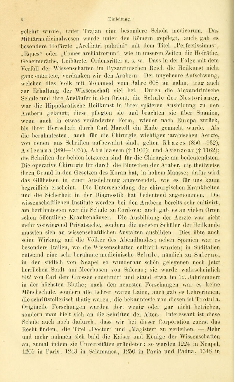 g-elehrt wurde, imter Trajan eine besondere Scbola medicorura. Das Militärmedicinalwesen wurde unter den Römern g-epfleg't, auch- gab es besondere Hofärzte „Archiatri palatini mit dem Titel „Perf'ectissimus, „Eques oder „Comes arcbiatrorum, wie in unseren Zeiten die Hofräthe, Geheimerätbe, Leibärzte, Ordensritter u. s. w. Dass in der Folge mit dem Verfall der Wissenschaften im Byzantiuiscben Reich die Heilkunst nicht ganz entartete, verdanken wir den Arabern. Der ungeheure Aufschwung;, welchen dies Volk mit Mohamed vom Jahre 608 an nahm, trug auch zur Erhaltung der Wissenschaft viel bei. Durch die Alexandrinische Schule und ihre Ausläufer in den Orient, die Schule der Nestorianer, war die Hippokratische Heilkunst in ihrer späteren Ausbildung zu den Arabern gelangt; diese pflegten sie und brachten sie über Spanien, wenn auch in etwas veränderter Form, wieder nach Europa zurück, bis ihrer Herrschaft durch Carl Martell ein Ende gemacht wurde. Als die berühmtesten, auch für die Chirurgie wichtigen arabischen Aerzte, von denen uns Schriften aufbewahrt sind, gelten Rhazes (850—932), Avicenna (980—1037), Abulcasem (f 1106); und Avenzoar (f 1162); die Schriften der beiden letzteren sind für die Chirurgie am bedeutendsten. Die operative Chirurgie litt durch die Blutscheu der Araber, di.e theilweise ihren, Grund in den Gesetzen des Koran hat, in hohem Maasse; dafür wird das Glüheisen in einer x4usdehnung angewendet, wie es für uns kaum begreiflich erscheint. Die Unterscheidung der chirurgischen Krankheiten und die Sicherheit in der Diagnostik hat bedeutend zugenommen. Die wissenschaftlichen Institute werden bei den Arabern bereits sehr cultivirt; am berühmtesten Avar die Schule zu Coi'dova; auch gab es an vielen Orten schon öffentliche Krankenhäuser. Die Ausbildung der Aerzte Avar nicht mehr vorwiegend Privatsache, sondern die meisten Schüler der Heilkunde mnssten sich au wissenschaftlichen Anstalten ausbilden. Dies übte auch seine Wirkung auf die Völker des Abendlandes; neben Spanien war es besonders Italien, wo die Wissenschaften cultivirt Avurden; in Süditalien entstand eine sehr berühmte medicinische Schule, nämlich zu Salerno, in der südlich von Neapel so Avunderbar schön gelegenen noch Jetzt herrlichen Stadt am Meerbusen von Salerno; sie Avurde Avahrscheinlich 802 von Carl dem Grossen constituirt und stand etAva im 12. Jahrlnmdert in der höchsten Blüthe; nach den neuesten Forschungen Avar es keine Mönchschule, sondern alle Lehrer Avaren Laien, auch gab es Lelirerinnen, die schriftstellerisch thätig Avaren; die bekannteste von diesen ist Trotula. Originelle Forschungen Avurden dort Avenig oder gar nicht betrieben, sondern man hielt sich an die Schriften der Alten. Interessant ist diese Schule auch noch dadurch, dass Avir bei dieser Corporation zuerst das Recht finden, die Titel ..Doctor und „IMagister zu verleihen. — ]\[ehr und mehr nahmen sich bald die Kaiser und Könige der Wissenschaften an, zumal indem sie Universitäten gründeten: so Avurden 1224 in Neapel, 1205 in Paris, 1243 in Salamanca, 1250 in Pavia und Padua, 1348 in