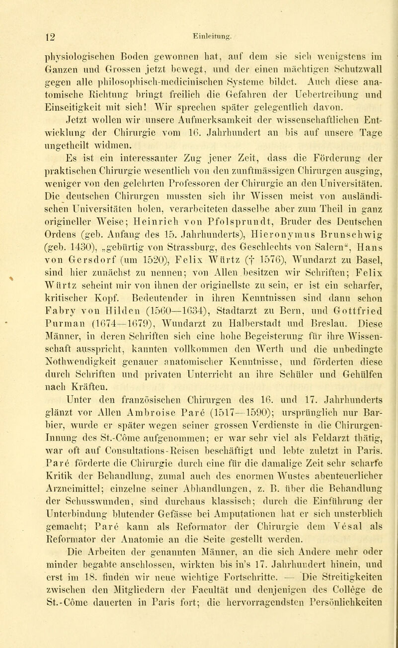 pliYsiologischen Boden gewonnen hat, aof dem sie sicli svenigstens im Ganzen und Grossen jetzt bewegt, und der einen mächtigen Hchutzwall gegen alle philosophisch-medicinischen Systeme bildet. Auch diese ana- tomische Richtung bringt freilich die Gefahren der Uebertreibung und Einseitigkeit mit sich! Wir sprechen später gelegentlich davon. Jetzt wollen wir unsere Aufmerksamkeit der wissenschaftlichen Ent- wicklung der Chirurgie vom 16. Jahrhundert an bis auf unsere Tage ungetheilt widmen. Es ist ein interessanter Zug jener Zeit, dass die Förderung der praktischen Chirurgie wesentlich von den zunftmässigen Chirurgen ausging, weniger von den gelehrten Professoren der Chirurgie an den Universitäten. Die deutschen Chirurgen rnussten sich ihr Wissen meist von ausländi- schen Universitäten holen, verarbeiteten dasselbe aber zum Theil in ganz origineller Weise; Heinrich von Pfolsprundt, Bruder des Deutschen Ordens (geb. Anfang des 15. Jahrhunderts), Hieronymus Brunschwig (geb. 1430), „gebürtig von Strassburg, des Geschlechts von Salern, Hans von Gersdorf (um 1520), Felix Würtz (f 1576), Wundarzt zu Basel, sind hier zunächst zu nennen; von Allen besitzen wir Schriften; Felix Würtz scheint mir von ihnen der originellste zusein, er ist ein scharfer, kritischer Kopf. Bedeutender in ihren Kenntnissen sind dann schon Fabry von Hilden (1560—1634), Stadtarzt zu Bern, und Gottfried Purman (1674—1679), Wundarzt zu Halberstadt und Breslau. Diese Männer, in deren Schriften sich eine hohe Begeisterung für ihre Wissen- schaft ausspricht, kannten vollkommen den Werth und die unbedingte Nothwendigkeit genauer anatomischer Kenntnisse, und förderten diese durch Schriften und privaten Unterricht an ihre Schüler und Gehülfen nach Kräften. Unter den französischen Chirurgen des 16. und 17. Jahrhunderts glänzt vor Allen Ambroise Pare (1517—1590); ursprünglich nur Bar- bier, wurde er später wegen seiner grossen Verdienste in die Chirurgen- Innung des St.-Come aufgenommen; er war sehr viel als Feldarzt thätig, war oft auf Consultations-Eeisen beschäftigt und lebte zuletzt in Paris. Pare förderte die Chirurgie durch eine für die damalige Zeit sehr scharfe Kritik der Behandlung, zumal auch des enormen Wustes abenteuerlicher Arzneimittel; einzelne seiner Abhandlungen, z. B. über die Behandlung der Schusswunden, sind durchaus klassisch; durch die Einführung der Unterbindung blutender Gefässe bei Amputationen hat er sich unsterblich gemacht; Pare kann als Reformator der Chirurgie dem Vesal als Reformator der Anatomie an die Seite gestellt werden. Die Arbeiten der genannten Männer, an die sich Andere mehr oder minder begabte anschlössen, wirkten bis in's 17. Jahrhundert hinein, und erst im 18. finden wir neue wichtige Fortschritte. — Die Streitigkeiten zwischen den Mitgliedern der Facultät und denjenigen des College de St.-Come dauerten in Paris fort; die hervorragendsten Persönlichkeiten
