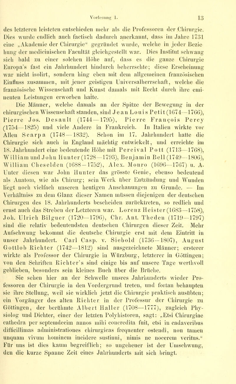 des letzteren leisteten entschieden nielir als die Professoren der Cliirnri^ie. Dies wurde endlich auch factisch dadurch anerkannt, dass im Jahre 1731 eine „Akademie der Chirurgie gegründet wurde, welche in jeder Bezie liung der medieinischen Facultät gleichgestellt war. Dies Institut schwang sich bald zu einer solchen Höhe auf, dass es die ganze Chirurgie Europa's fast ein Jahrhundert hindurch beherrschte; diese Erscheinung war nicht isolirt, sondern hing eben mit dem allgemeinen französischen Einfluss zusammen, mit jener geistigen Universalherrschaft, welche die französische Wissenschaft und Kunst damals mit Recht durch ihre emi- nenten Leistungen erworben hatte. Die Männer, welche damals an der Spitze der Bewegung in der chirurgischen Wissenschaft standen, sind Je au Loui s Petit (1674—1766), Pierre Jos. Desault (1744—1795), Pierre Fran^ois Percy (1754—1825) und viele Andere in Frankreich. In Italien wirkte vor Allen Scarpa (1748 —1832). Schon im 17. Jahrhundert hatte die Chirurgie sich auch in England mächtig entw^ickelt, und erreichte im 18. Jahrhundert eine bedeutende Plöhe mit Percival Pott (1713—1768), William und John Hunter (1728—1793), Benjamin Bell (1749—1806), William Cheselden (1688-1752), Alex. Monro (1696—1767) u. A. Unter diesen war John Hunter das grösste Genie, ebenso bedeutend als Anatom, wie als Chirurg; sein Werk über Entzündung und Wunden liegt noch vielfach unseren heutigen Anschauungen zu Grunde. — Im Verhältniss zu dem Glanz dieser Namen müssen diejenigen der deutschen Chirurgen des 18. Jahrhunderts bescheiden zurücktreten, so redlich und ernst auch das Streben der Letzteren war. Lorenz Heister (1683—1758), Joh. Ulrich Bilguer (1720—1796), Chr. Ant. Thedeu (1719—1797) sind die relativ bedeutendsten deutschen Chirurgen dieser Zeit. Mehr Aufschwung bekommt die deutsche Chirurgie erst mit dem Eintritt in unser Jahrhundert. Carl Casp. v. Siebold (1736—1807), August Gottlob Richter (1742—1812) sind ausgezeichnete Männer; ersterer wirkte als Professor der Chirurgie in Wtirzburg, letzterer in Göttingen; von den Schriften Richter's sind einige bis auf unsere Tage Averthvoll geblieben, besonders sein kleines Buch über die Brüche. Sie sehen hier an der Schwelle unsres Jahrhunderts wieder Pro- fessoren der Chirurgie in den Vordergrund treten, und fortan behaupten sie ihre Stellung, weil sie wirklich jetzt die Chirurgie praktisch ausübten; ein Vorgänger des alten Richter in der Professur der Chirurgie zu Göttingen, der berühmte Albert Hall er (1708—1777), zugleich Phy- siolog und Dichter, einer der letzten Polyhistoren, sagt: „Etsi Chirurgiae cathedra per septemdecim annos mihi concredita fuit, etsi in cadaveribus difficillimas administrationes chirurgicas frequenter ostendi, non tamen unquam vivuni hominem incidere sustinui, uimis ne nocerem veritus. Für uns ist dies kaum begreiflich; so ungeheuer ist der Umschwung, den die kurze Spanne Zeit eines Jahrhunderts mit sich bringt.