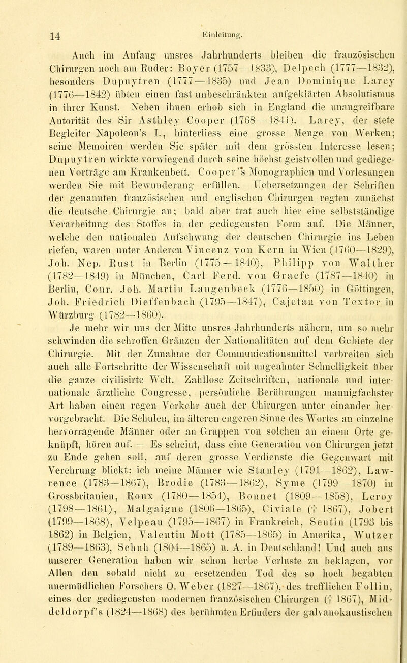 Auch im Anfang unsres Jahrlmuderts bleiben die franzüsiselien Chirurg-en noch am Ruder: Bover (1757—1&33), Delpeeh (1777—1832), besonders Dupuytren (1777 —1835) und Jean Dominique Larey (1776—1842) übten einen fast unbeschränkten aufgeklärten Absolutismus in ihrer Kunst. Neben ihnen erhob sich in England die unangreifbare Autorität des Sir Asthley Cooper (1768 —1841). Larey, der stete Begleiter Napoleon's I., hinterliess eine grosse Menge von Werken; seine Memoiren werden Sie später mit dem grössten Interesse lesen; Dupuytren wirkte vorwiegend durch seine höchst geistvollen und gediege- nen Vorträge am Krankenbett. Cooper's Monographien und Vorlesungen werden Sie mit Bewunderung erfüllen. Uebersetzungen der Schriften der genannten französischen und englischen Chirurgen regten zunächst die deutsche Chirurgie an; bald aber trat auch hier eine selbstständige Verarbeitung des Stoffes in der gediegensten Form auf. Die Männer, welche den nationalen Aufschwung der deutschen Chirurgie ins Leben riefen, waren unter Anderen Vincenz von Kern in Wien (1760—1829), Job. Nep. Rust in Berlin (1775-1840), Philipp von Walther (1782—1849) in München, Carl Ferd. von Graefe (1787—1840) in Berlin, Conr. Job. Martin Langeubeck (1776—1850) in Göttingen, Job. Friedrich Dieffenbach (1795—1847), Cajetan von Textor in Würzburg (1782-1860). Je mehr wir uns der Mitte unsres Jahrhunderts nähern, um so mehr schwinden die schroifen Gränzen der Nationalitäten auf dem Gebiete der Chirurgie. Mit der Zunahme der Communicationsmittel verbreiten sich auch alle Fortschritte der Wissenschaft mit ungeahnter Schnelligkeit über die ganze civilisirte Welt. Zahllose Zeitschriften, nationale und inter- nationale ärztliche Congresse, persönliche Berührungen mannigfachster Art haben einen regen Verkehr auch der Chirurgen unter einander her- vorgebracht. Die Schulen, im älteren engeren Sinne des Wortes an einzelne hervorragende Männer oder an Gruppen von solchen an einem Orte ge- knüpft, hören auf. — Es scheint, dass eine Generation von Chirurgen jetzt zu Ende gehen soll, auf deren grosse Verdienste die Gegenwart mit Verehrung blickt: ich meine Männer wie Stanley (1791—1862), Law- rence (1783-1867), Brodie (1783—1862), Syme (1799 — 1870) in Grossbritanien, Roux (1780—1854), Bonuet (1809—1858), Leroy (1798—1861), Malgaigne (1806—1865), Civiale (f 1867), Jobert (1799—1868), Velpeau (1795-1867) in Frankreich, Seutin (1793 bis 1862) in Belgien, Valentin Mott (1785—1865) in Amerika, Wutzer (1789—1863), Schuh (1804—1865) u. A. in Deutschland! Und auch aus unserer Generation haben wir schon herbe Verluste zu beklagen, vor Allen den sobald nicht zu ersetzenden Tod des so hoch begabten unermüdlichen Forschers 0. Weber (1827—1867), des trefflichen Folliu, eines der gediegensten modernen französischen Chirurgen (f 1867), Mid- deldorpf s (1824—1868) des berühmten Erfinders der galvauokaustischen