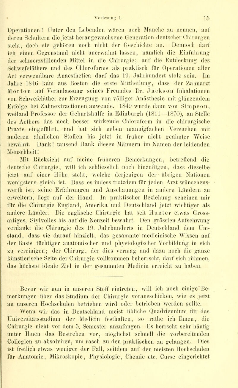 Operationen! Unter den Lebenden wären noch Mnnelic zu nennen, auf deren Schultern die jetzt herangewachsene Generation deutscher Chirurg-en steht, doch sie gehören noch nicht der Geschichte an. Dennoch darf ieh einen Gegenstand nicht unerwähnt lassen, nämlich die Einführung der sclinierzstillenden Mittel in die Chirurgie; auf die Entdeckung des Schwefeläthers und des Chloroforms als priiktiseh für Operationen aller Art verwendbare Anaesthetica darf das 19. Jahrhundert stolz sein. Im Jahre 1846 kam aus Boston die erste Mittheilung, dass der Zahnarzt Morton auf Veranlassung seines Freundes Dr. Jackson Inhalationen von Scliwefeläther zur Erzeugung von völliger Anästhesie mit glänzendem Erfolge bei Zahnextractionen anwende. 1849 wurde dann von »Simpsou, weiland Professor der Geburtshiilfe in Edinburgh (1811—1870), an Stelle des Aethers das noch besser wirkende Chloroform in die chirurgische Praxis eingeführt, und hat sich neben mannigfaclien Versuchen mit anderen ähnlichen Stoffen bis jetzt in früher nicht geahnter Weise bewährt. Dank! tausend Dank diesen Männern im Namen der leidenden Menschheit! Mit Rücksicht auf meine früheren Bemerkungen, betreffend die deutsche Chirurgie, will ich schliesslich noch hinzufügen, dass dieselbe jetzt auf einer Höhe steht, welche derjenigen der übrigen Nationen wenigstens gleich ist, Dass es iudess trotzdem für jeden Arzt wiinschens- werth ist, seine Erfahrungen und Anschauungen in andern Ländern zu erweitern, liegt auf der Hand. In praktischer Beziehung scheinen mir für die Chirurgie England, Amerika und Deutschland jetzt wichtiger als andere Länder. Die englische Chirurgie hat seit Hunter etwas Gross- artiges, Stylvolles bis auf die Neuzeit bewahrt. Den grössten Aufschwung verdankt die Chirurgie des 19. Jahrhunderts in Deutschland dem Um- stand, dass sie darauf hinzielt, das gesammte medicinische Wissen auf der Basis tüchtiger anatomischer und physiologischer Vorbildung in sich zu vereinigen; der Chirurg, der dies vermag und dazu noch die ganze künstlerische Seite der Chirurgie vollkommen beherrscht, darf sich rühmen, das höchste ideale Ziel in der gesammten Medicin erreicht zu haben. Bevor wir nun in unseren Stoff eintreten, will ich noch einige'Be- merkungen über das Studium der Chirurgie vorausschicken, wie es jetzt an unseren Hochschulen betrieben wird oder betrieben werden sollte. Wenn wir das in Deutschland meist übliche Quadriennium für das Universitätsstudium der Medicin festhalten, so rathe ich Ihnen, die Chirurgie nicht vor dem 5. Semester anzufangen. Es herrscht sehr häutig unter Ihnen das Bestreben vor, möglichst schnell die vorbereitenden Collegien zu absolviren, um rasch zu den praktischen zu gelangen. Dies ist freilich etwas weniger der Fall, seitdem auf den meisten Hochschulen für Anatomie, Mikroskopie, Physiologie, Chemie etc. Curse eingerichtet