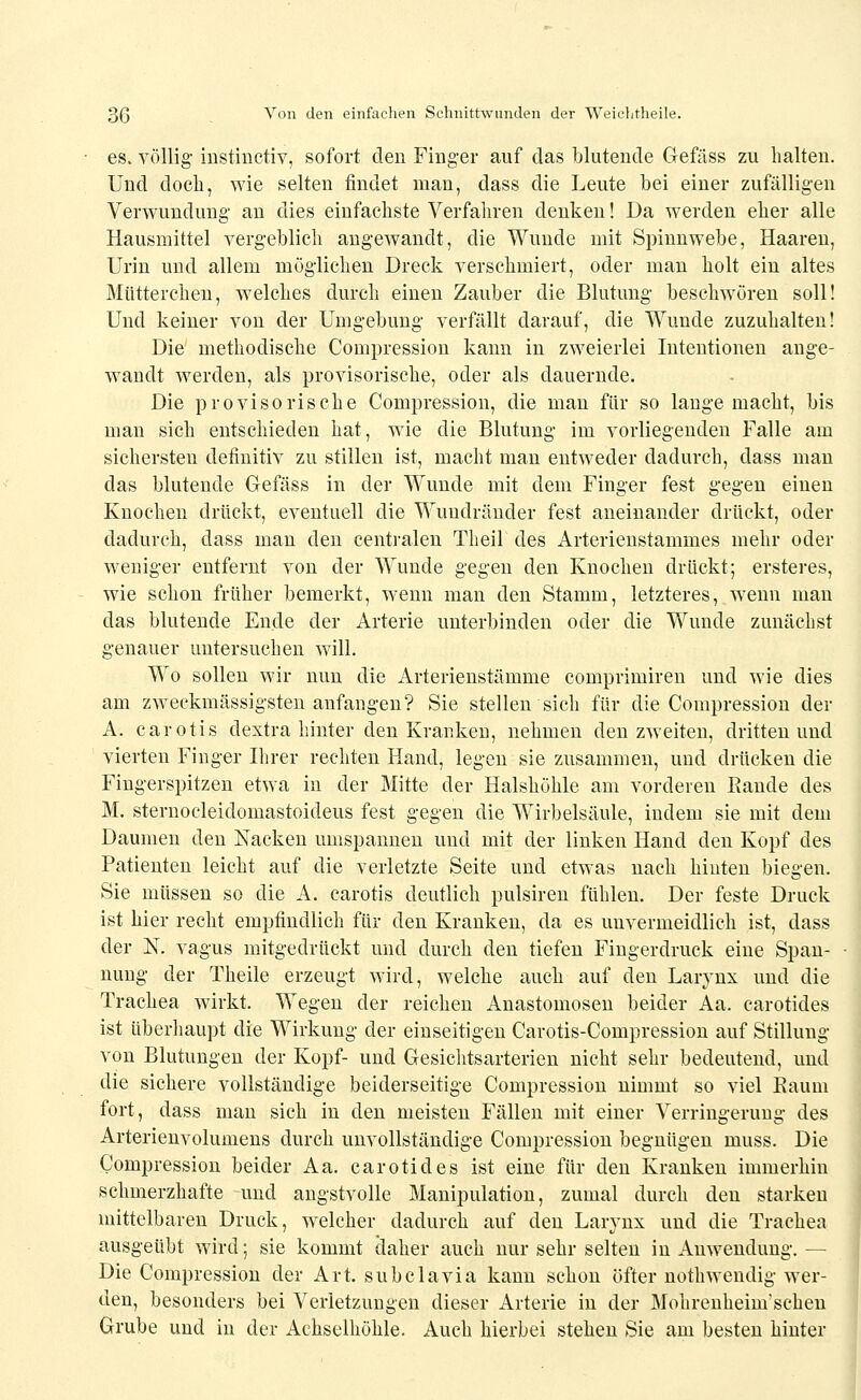 es. völlig- instinctiv, sofort den Finger auf das blutende Gefäss zu halten. Und doch, wie selten findet man, dass die Leute bei einer zufälligen Verwundung an dies einfachste Verfahren denken! Da werden eher alle Hausmittel vergeblich angewandt, die Wunde mit Spinnwebe, Haaren, Urin und allem möglichen Dreck verschmiert, oder man holt ein altes Mütterchen, w^elches durch einen Zauber die Blutung beschwören soll! Und keiner von der Umgebung- verfällt darauf, die Wunde zuzuhalten! Die methodische Compression kann in zweierlei Intentionen ange- wandt werden, als provisorische, oder als dauernde. Die provisorische Compression, die mau für so lange macht, bis man sich entschieden hat, wie die Blutung im vorliegenden Falle am sichersten definitiv zu stillen ist, macht man entweder dadurch, dass man das blutende Gefäss in der Wunde mit dem Finger fest g'egen einen Knochen drückt, eventuell die Wundränder fest aneinander drückt, oder dadurch, dass man den centralen Theil des Arterienstammes mehr oder weniger entfernt von der Wunde gegen den Knochen drückt; ersteres, wie schon früher bemerkt, wenn man den Stamm, letzteres, wenn man das blutende Ende der Arterie unterbinden oder die Wunde zunächst genauer untersuchen will. Wo sollen wir nun die Arterienstämme comprimiren und wie dies am zweekmässigsten anfangen? Sie stellen sich für die Compression der A. carotis dextra hinter den Kranken, nehmen den zweiten, dritten und vierten Finger Hirer rechten Hand, legen sie zusammen, und drücken die Fingerspitzen etwa in der Mitte der Halshöhle am vorderen Rande des M. sternocleidomastoideus fest gegen die Wirbelsäule, indem sie mit dem Daumen den Nacken umspannen und mit der linken Hand den Kopf des Patienten leicht auf die verletzte Seite und etwas nach hinten biegen. Sie müssen so die A. carotis deutlich pulsiren fühlen. Der feste Druck ist hier recht empfindlich für den Kranken, da es unvermeidlich ist, dass der N. vagus mitgedrückt und durch den tiefen Fingerdruck eine Span- nung der Theile erzeugt wird, welche auch auf den Larynx und die Trachea wirkt. Wegen der reichen Anastomosen beider Aa. carotides ist überhaupt die Wirkung der einseitigen Carotis-Compression auf Stillung von Blutungen der Kopf- und Gesichtsarterien nicht sehr bedeutend, und die sichere vollständige beiderseitige Compression nimmt so viel Eaum fort, dass man sich in den meisten Fällen mit einer Verringerung des Arterienvolumens durch unvollständige Compression begnügen muss. Die Compression beider Aa. carotides ist eine für den Kranken immerhin schmerzhafte und angstvolle Manipulation, zumal durch den starken mittelbaren Druck, welcher dadurch auf den Larjnx und die Trachea ausgeübt wird; sie kommt daher auch nur sehr selten in Anwendung. — Die Compression der Art. subclavia kann schon öfter nothwendig wer- den, besonders bei Verletzungen dieser Arterie in der Mohrenheim'schen Grube und in der Achselhöhle. Auch hierbei stehen Sie am besten hinter