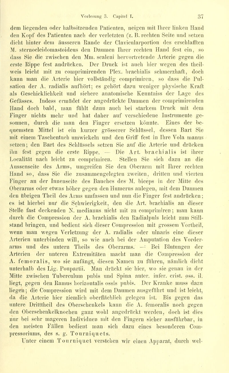 dem liegenden oder halbsitzenden Patienten, neigen mit Ihrer linken Hand den Kopf des Patienten nach der verletzten (z. B. rechten Seite und setzen dicht hinter dem äusseren Kande der Clavicularportion des erschlafften M. sternocleidomastoideus den Daumen Ihrer rechten Hand fest ein, so dass Sie die zwischen den Mm. scaleni hervortretende Arterie gegen die erste Rippe fest andrücken. Der Druck ist auch liier wegen des theil- weis leicht mit zu comprimirenden Plex. brachialis schmerzhaft, doch kann man die Arterie hier vollständig comprimiren, so dass die Pul- sation der A. radialis aufhört; es gehört dazu weniger physische Kraft als Geschicklichkeit und sichere anatomische Kenntniss der Lage des Gefässes. Indess ermüdet der angedrückte Daumen der comprimirenden Hand doch bald, man fühlt dann auch bei starkem Druck mit dem Finger nichts mehr und hat daher auf verschiedene Instrumente ge- sonnen, durch die man den Finger ersetzen könnte. Eines der be- quemsten Mittel ist ein kurzer grösserer Schlüssel, dessen Bart Sie mit einem Taschentuch umwickeln und den Griff fest in Hire Vola manus setzen; den Bart des Schlüssels setzen Sie auf die Arterie und drücken ihn fest gegen die erste Rippe. — Die Art. brachialis ist ihrer Localität nach leicht zu comprimiren. Stellen Sie sich dazu an die Aussenseite des Arms, umgreifen Sie den Oberarm mit Ihrer rechten Hand so, dass Sie die zusammengelegten zw^eiten, dritten und vierten Finger an der Innenseite des Bauches des M, biceps in der Mitte des Oberarms oder etwas höher gegen den Humerus anlegen, mit dem Daumen den übrigen Theil des Arms umfassen und nun die Finger fest andrücken; es ist hierbei nur die Schwierigkeit, den die Art. brachialis an dieser Stelle fast deckenden N. mediauus nicht mit zu comprimiren; man kann durch die Compression der A. brachialis den Radialpuls leicht zum Still- stand bringen, und bedient sich dieser Compression mit grossem Vortheil, wenn man wegen Verletzung der A. radialis oder ulnaris eine dieser Arterien unterbinden will, so wie auch bei der Amputation des Vorder- arms und des untern Theils des Oberarms. -^ Bei Blutungen der Arterien der unteren Extremitäten macht man die Compression der A. femoralis, wo sie anfängt, diesen Namen zu führen, nämlich dicht unterhalb des Lig. Poupartii. Man drückt sie hier, wo sie genau in der Mitte zwischen Tuberculum pubis und Spina anter. infer. crist. pss. iL liegt, gegen den Ramus horizontalis ossis pubis. Der Kranke muss dazu liegen; die Compression wird mit dem Daumen ausgeführt und ist leicht, da die Arterie hier ziemlich oberflächlich gelegen ist. Bis gegen das untere Dritttheil des Oberschenkels kann die A. femoralis noch gegen den Oberschenkelknochen ganz wohl angedrückt werden, doch ist dies nur bei sehr mageren Individuen mit den Fingern sicher ausführbar, in den meisten Fällen bedient man sich dazu eines besonderen Com- pressoriums, des s. g. Tourniquets. Unter eineni Tourniquet verstehen wir einen Apparat, durch wel-