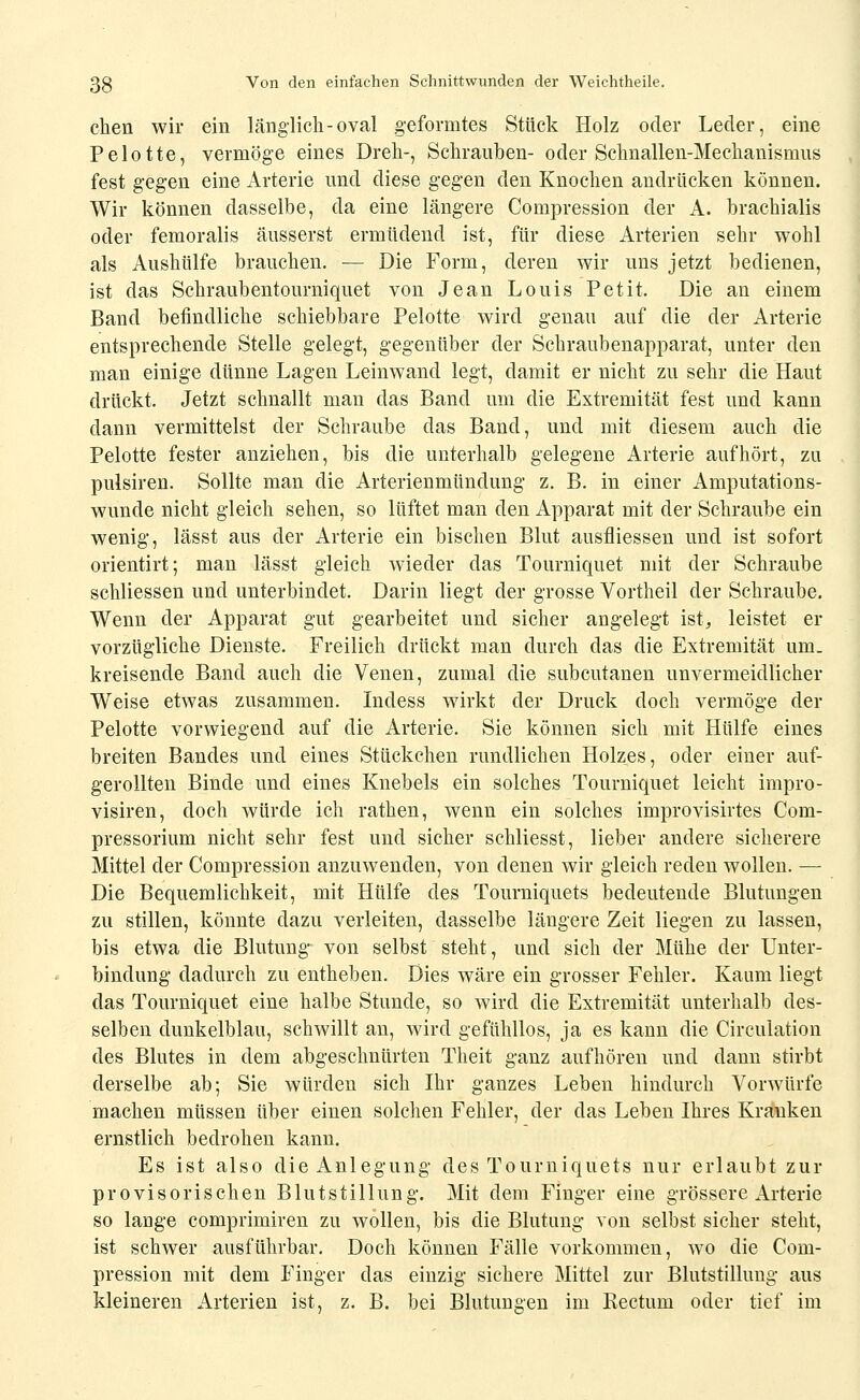 eben wir ein länglich-oval geformtes Stück Holz oder Leder, eine Pelotte, vermöge eines Dreh-, Schrauben- oder Schnallen-Mechanismus fest gegen eine Arterie und diese gegen den Knochen andrücken können. Wir können dasselbe, da eine längere Compression der A. brachialis oder femoralis äusserst ermüdend ist, für diese Arterien sehr wohl als Aushülfe brauchen. — Die Form, deren wir uns jetzt bedienen, ist das Schraubentourniquet von Jean Louis Petit. Die an einem Band befindliche schiebbare Pelotte wird genau auf die der Arterie entsprechende Stelle gelegt, gegenüber der Schraubenapparat, unter den man einige dünne Lagen Leinwand legt, damit er nicht zu sehr die Haut drückt. Jetzt schnallt mau das Band um die Extremität fest und kann dann vermittelst der Schraube das Band, und mit diesem auch die Pelotte fester anziehen, bis die unterhalb gelegene Arterie aufhört, zu pulsiren. Sollte man die Arterienmündung z. B. in einer Amputations- wunde nicht gleich sehen, so lüftet man den Apparat mit der Schraube ein wenig, lässt aus der Arterie ein bischen Blut ausfliessen und ist sofort orientirt; man lässt gleich wieder das Tourniquet mit der Schraube schliessen und unterbindet. Darin liegt der grosse Vortheil der Schraube. Wenn der Apparat gut gearbeitet und sicher angelegt ist, leistet er vorzügliche Dienste. Freilich drückt man durch das die Extremität um- kreisende Band auch die Venen, zumal die subcutanen unvermeidlicher Weise etwas zusammen. Indess wirkt der Druck doch vermöge der Pelotte vorwiegend auf die Arterie. Sie können sich mit Hülfe eines breiten Bandes und eines Stückchen rundlichen Holzes, oder einer auf- gerollten Binde und eines Knebels ein solches Tourniquet leicht impro- visiren, doch würde ich rathen, wenn ein solches improvisirtes Com- pressorium nicht sehr fest und sicher schliesst, lieber andere sicherere Mittel der Compression anzuwenden, von denen wir gleich reden wollen. — Die Bequemlichkeit, mit Hülfe des Tourniquets bedeutende Blutungen zu stillen, könnte dazu verleiten, dasselbe längere Zeit liegen zu lassen, bis etwa die Blutung von selbst steht, und sich der Mühe der Unter- bindung dadurch zu entheben. Dies wäre ein grosser Fehler. Kaum liegt das Tourniquet eine halbe Stunde, so wird die Extremität unterhalb des- selben dunkelblau, schwillt au, wird gefühllos, ja es kann die Circulation des Blutes in dem abgeschnürten Theit ganz aufhören und dann stirbt derselbe ab; Sie würden sich Ihr ganzes Leben hindurch Vorwürfe machen müssen über einen solchen Fehler, der das Leben Ihres Krauken ernstlich bedrohen kann. Es ist also die Anlegung des Tourniquets nur erlaubt zur provisorischen Blutstillung. Mit dem Finger eine grössere Arterie so lange comprimiren zu wollen, bis die Blutung von selbst sicher steht, ist schwer ausführbar. Doch können Fälle vorkommen, wo die Com- pression mit dem Finger das einzig sichere Mittel zur Blutstillung aus kleineren Arterien ist, z. B. bei Blutungen im Kectum oder tief im